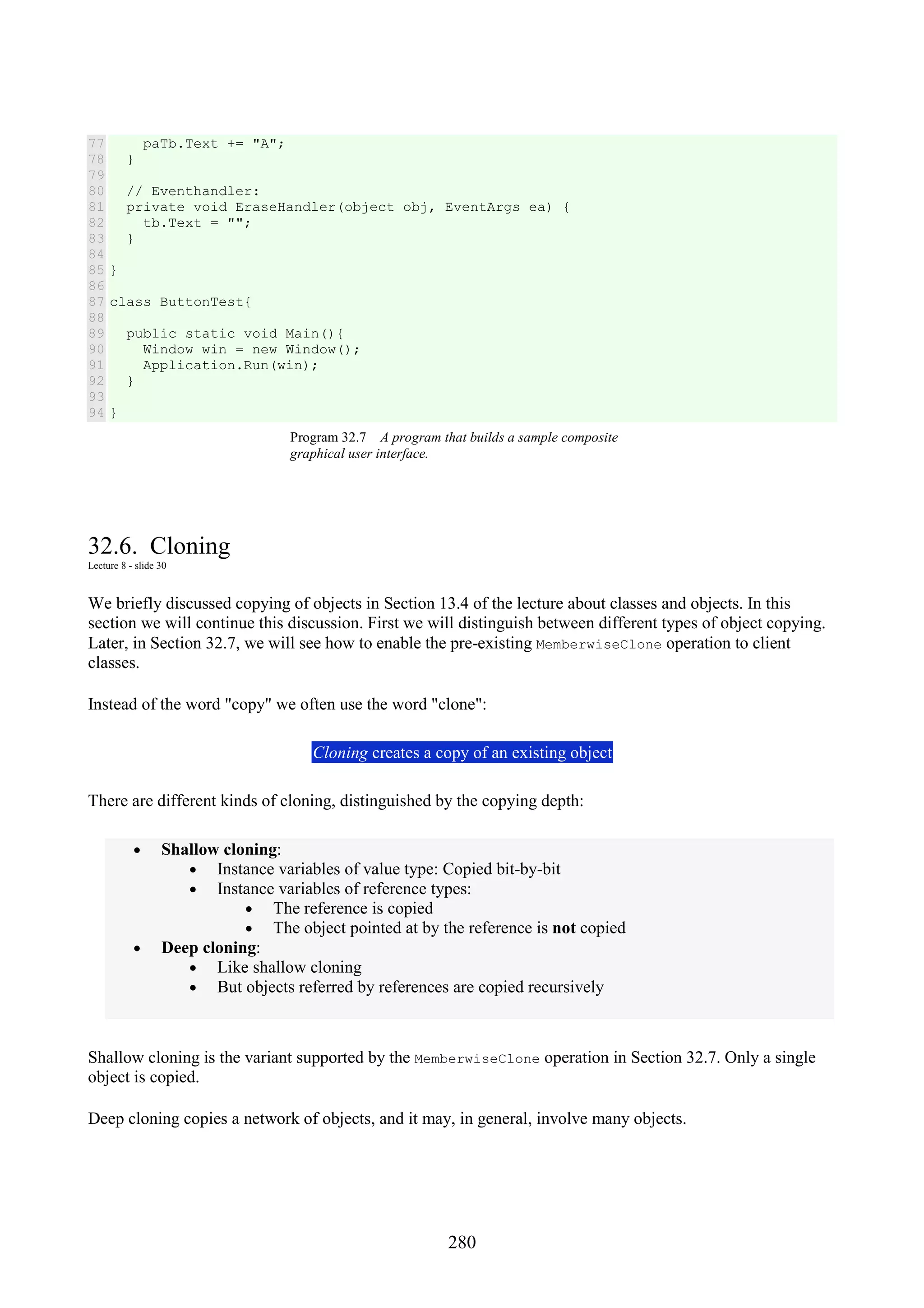 280 77 78 79 80 81 82 83 84 85 86 87 88 89 90 91 92 93 94 paTb.Text += "A"; } // Eventhandler: private void EraseHandler(object obj, EventArgs ea) { tb.Text = ""; } } class ButtonTest{ public static void Main(){ Window win = new Window(); Application.Run(win); } } Program 32.7 A program that builds a sample composite graphical user interface. 32.6. Cloning Lecture 8 - slide 30 We briefly discussed copying of objects in Section 13.4 of the lecture about classes and objects. In this section we will continue this discussion. First we will distinguish between different types of object copying. Later, in Section 32.7, we will see how to enable the pre-existing MemberwiseClone operation to client classes. Instead of the word "copy" we often use the word "clone": Cloning creates a copy of an existing object There are different kinds of cloning, distinguished by the copying depth: • Shallow cloning: • Instance variables of value type: Copied bit-by-bit • Instance variables of reference types: • The reference is copied • The object pointed at by the reference is not copied • Deep cloning: • Like shallow cloning • But objects referred by references are copied recursively Shallow cloning is the variant supported by the MemberwiseClone operation in Section 32.7. Only a single object is copied. Deep cloning copies a network of objects, and it may, in general, involve many objects. 
