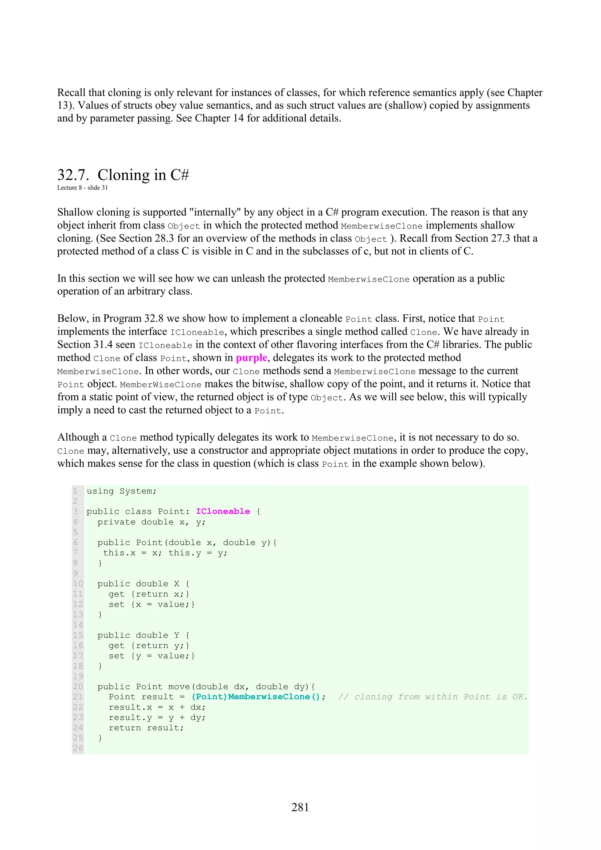281 Recall that cloning is only relevant for instances of classes, for which reference semantics apply (see Chapter 13). Values of structs obey value semantics, and as such struct values are (shallow) copied by assignments and by parameter passing. See Chapter 14 for additional details. 32.7. Cloning in C# Lecture 8 - slide 31 Shallow cloning is supported "internally" by any object in a C# program execution. The reason is that any object inherit from class Object in which the protected method MemberwiseClone implements shallow cloning. (See Section 28.3 for an overview of the methods in class Object ). Recall from Section 27.3 that a protected method of a class C is visible in C and in the subclasses of c, but not in clients of C. In this section we will see how we can unleash the protected MemberwiseClone operation as a public operation of an arbitrary class. Below, in Program 32.8 we show how to implement a cloneable Point class. First, notice that Point implements the interface ICloneable, which prescribes a single method called Clone. We have already in Section 31.4 seen ICloneable in the context of other flavoring interfaces from the C# libraries. The public method Clone of class Point, shown in purple, delegates its work to the protected method MemberwiseClone. In other words, our Clone methods send a MemberwiseClone message to the current Point object. MemberWiseClone makes the bitwise, shallow copy of the point, and it returns it. Notice that from a static point of view, the returned object is of type Object. As we will see below, this will typically imply a need to cast the returned object to a Point. Although a Clone method typically delegates its work to MemberwiseClone, it is not necessary to do so. Clone may, alternatively, use a constructor and appropriate object mutations in order to produce the copy, which makes sense for the class in question (which is class Point in the example shown below). 1 2 3 4 5 6 7 8 9 10 11 12 13 14 15 16 17 18 19 20 21 22 23 24 25 26 using System; public class Point: ICloneable { private double x, y; public Point(double x, double y){ this.x = x; this.y = y; } public double X { get {return x;} set {x = value;} } public double Y { get {return y;} set {y = value;} } public Point move(double dx, double dy){ Point result = (Point)MemberwiseClone(); // cloning from within Point is OK. result.x = x + dx; result.y = y + dy; return result; } 