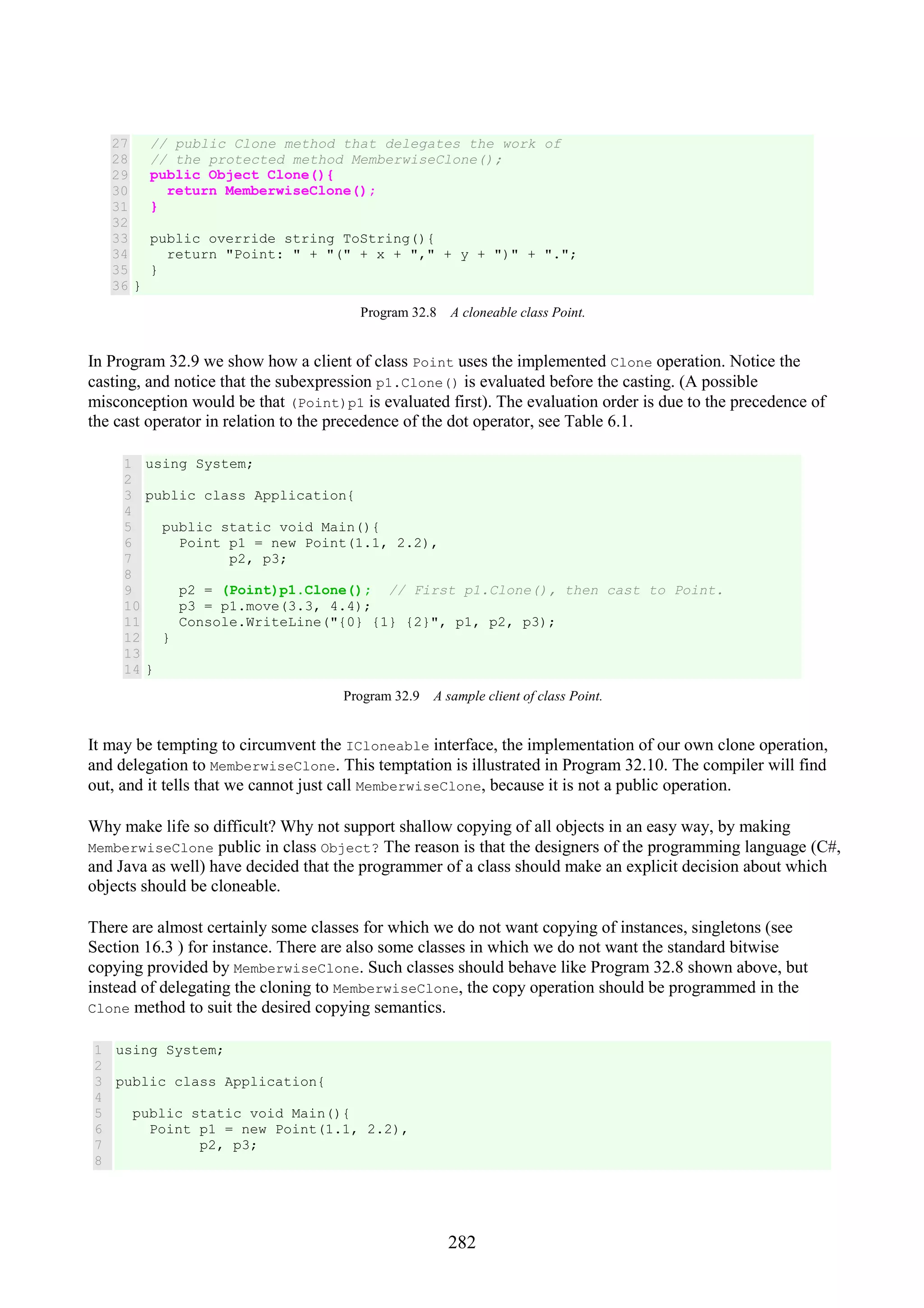 282 27 28 29 30 31 32 33 34 35 36 // public Clone method that delegates the work of // the protected method MemberwiseClone(); public Object Clone(){ return MemberwiseClone(); } public override string ToString(){ return "Point: " + "(" + x + "," + y + ")" + "."; } } Program 32.8 A cloneable class Point. In Program 32.9 we show how a client of class Point uses the implemented Clone operation. Notice the casting, and notice that the subexpression p1.Clone() is evaluated before the casting. (A possible misconception would be that (Point)p1 is evaluated first). The evaluation order is due to the precedence of the cast operator in relation to the precedence of the dot operator, see Table 6.1. 1 2 3 4 5 6 7 8 9 10 11 12 13 14 using System; public class Application{ public static void Main(){ Point p1 = new Point(1.1, 2.2), p2, p3; p2 = (Point)p1.Clone(); // First p1.Clone(), then cast to Point. p3 = p1.move(3.3, 4.4); Console.WriteLine("{0} {1} {2}", p1, p2, p3); } } Program 32.9 A sample client of class Point. It may be tempting to circumvent the ICloneable interface, the implementation of our own clone operation, and delegation to MemberwiseClone. This temptation is illustrated in Program 32.10. The compiler will find out, and it tells that we cannot just call MemberwiseClone, because it is not a public operation. Why make life so difficult? Why not support shallow copying of all objects in an easy way, by making MemberwiseClone public in class Object? The reason is that the designers of the programming language (C#, and Java as well) have decided that the programmer of a class should make an explicit decision about which objects should be cloneable. There are almost certainly some classes for which we do not want copying of instances, singletons (see Section 16.3 ) for instance. There are also some classes in which we do not want the standard bitwise copying provided by MemberwiseClone. Such classes should behave like Program 32.8 shown above, but instead of delegating the cloning to MemberwiseClone, the copy operation should be programmed in the Clone method to suit the desired copying semantics. 1 2 3 4 5 6 7 8 using System; public class Application{ public static void Main(){ Point p1 = new Point(1.1, 2.2), p2, p3; 