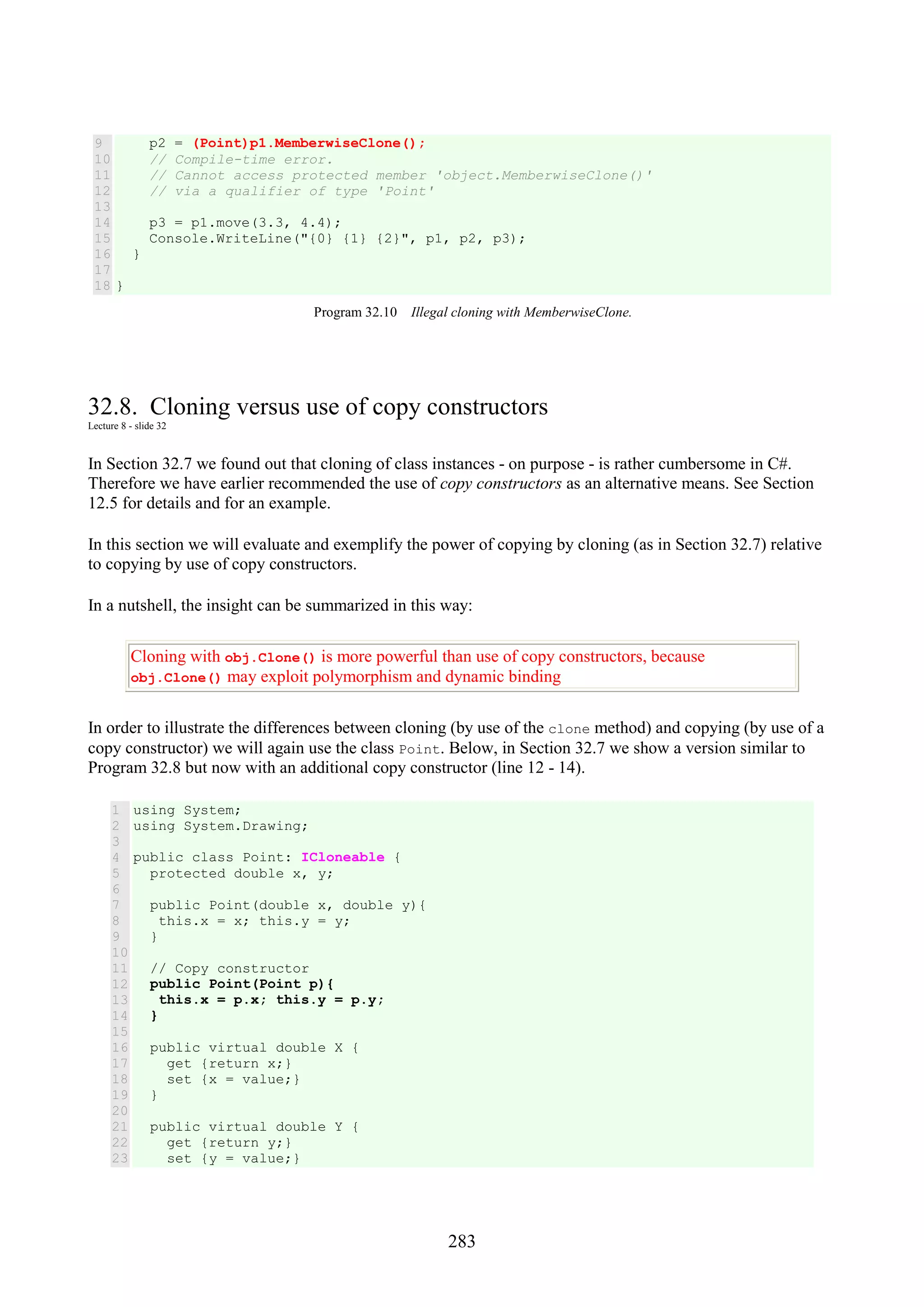 283 9 10 11 12 13 14 15 16 17 18 p2 = (Point)p1.MemberwiseClone(); // Compile-time error. // Cannot access protected member 'object.MemberwiseClone()' // via a qualifier of type 'Point' p3 = p1.move(3.3, 4.4); Console.WriteLine("{0} {1} {2}", p1, p2, p3); } } Program 32.10 Illegal cloning with MemberwiseClone. 32.8. Cloning versus use of copy constructors Lecture 8 - slide 32 In Section 32.7 we found out that cloning of class instances - on purpose - is rather cumbersome in C#. Therefore we have earlier recommended the use of copy constructors as an alternative means. See Section 12.5 for details and for an example. In this section we will evaluate and exemplify the power of copying by cloning (as in Section 32.7) relative to copying by use of copy constructors. In a nutshell, the insight can be summarized in this way: Cloning with obj.Clone() is more powerful than use of copy constructors, because obj.Clone() may exploit polymorphism and dynamic binding In order to illustrate the differences between cloning (by use of the clone method) and copying (by use of a copy constructor) we will again use the class Point. Below, in Section 32.7 we show a version similar to Program 32.8 but now with an additional copy constructor (line 12 - 14). 1 2 3 4 5 6 7 8 9 10 11 12 13 14 15 16 17 18 19 20 21 22 23 using System; using System.Drawing; public class Point: ICloneable { protected double x, y; public Point(double x, double y){ this.x = x; this.y = y; } // Copy constructor public Point(Point p){ this.x = p.x; this.y = p.y; } public virtual double X { get {return x;} set {x = value;} } public virtual double Y { get {return y;} set {y = value;} 