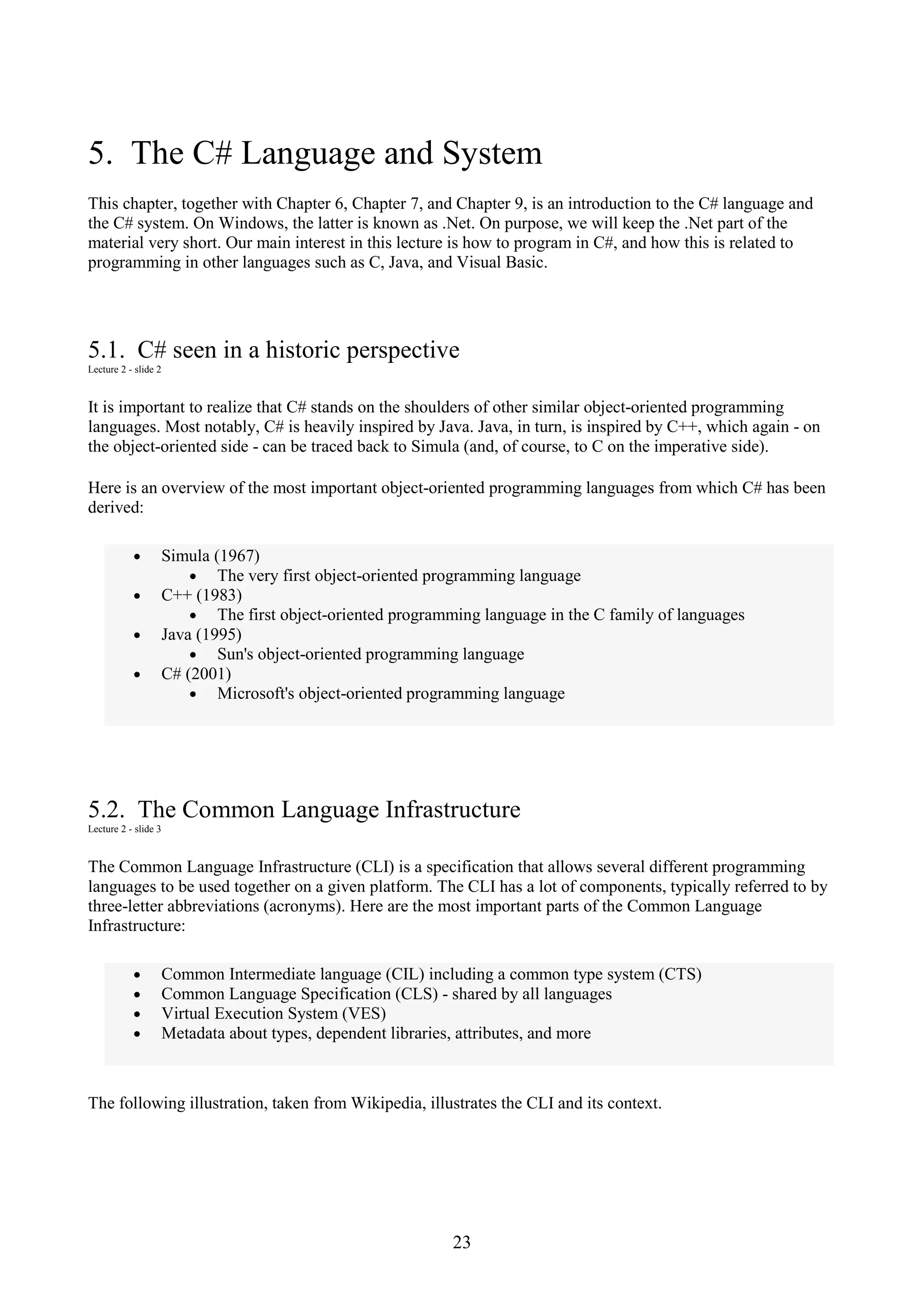 23 5. The C# Language and System This chapter, together with Chapter 6, Chapter 7, and Chapter 9, is an introduction to the C# language and the C# system. On Windows, the latter is known as .Net. On purpose, we will keep the .Net part of the material very short. Our main interest in this lecture is how to program in C#, and how this is related to programming in other languages such as C, Java, and Visual Basic. 5.1. C# seen in a historic perspective Lecture 2 - slide 2 It is important to realize that C# stands on the shoulders of other similar object-oriented programming languages. Most notably, C# is heavily inspired by Java. Java, in turn, is inspired by C++, which again - on the object-oriented side - can be traced back to Simula (and, of course, to C on the imperative side). Here is an overview of the most important object-oriented programming languages from which C# has been derived: • Simula (1967) • The very first object-oriented programming language • C++ (1983) • The first object-oriented programming language in the C family of languages • Java (1995) • Sun's object-oriented programming language • C# (2001) • Microsoft's object-oriented programming language 5.2. The Common Language Infrastructure Lecture 2 - slide 3 The Common Language Infrastructure (CLI) is a specification that allows several different programming languages to be used together on a given platform. The CLI has a lot of components, typically referred to by three-letter abbreviations (acronyms). Here are the most important parts of the Common Language Infrastructure: • Common Intermediate language (CIL) including a common type system (CTS) • Common Language Specification (CLS) - shared by all languages • Virtual Execution System (VES) • Metadata about types, dependent libraries, attributes, and more The following illustration, taken from Wikipedia, illustrates the CLI and its context. 