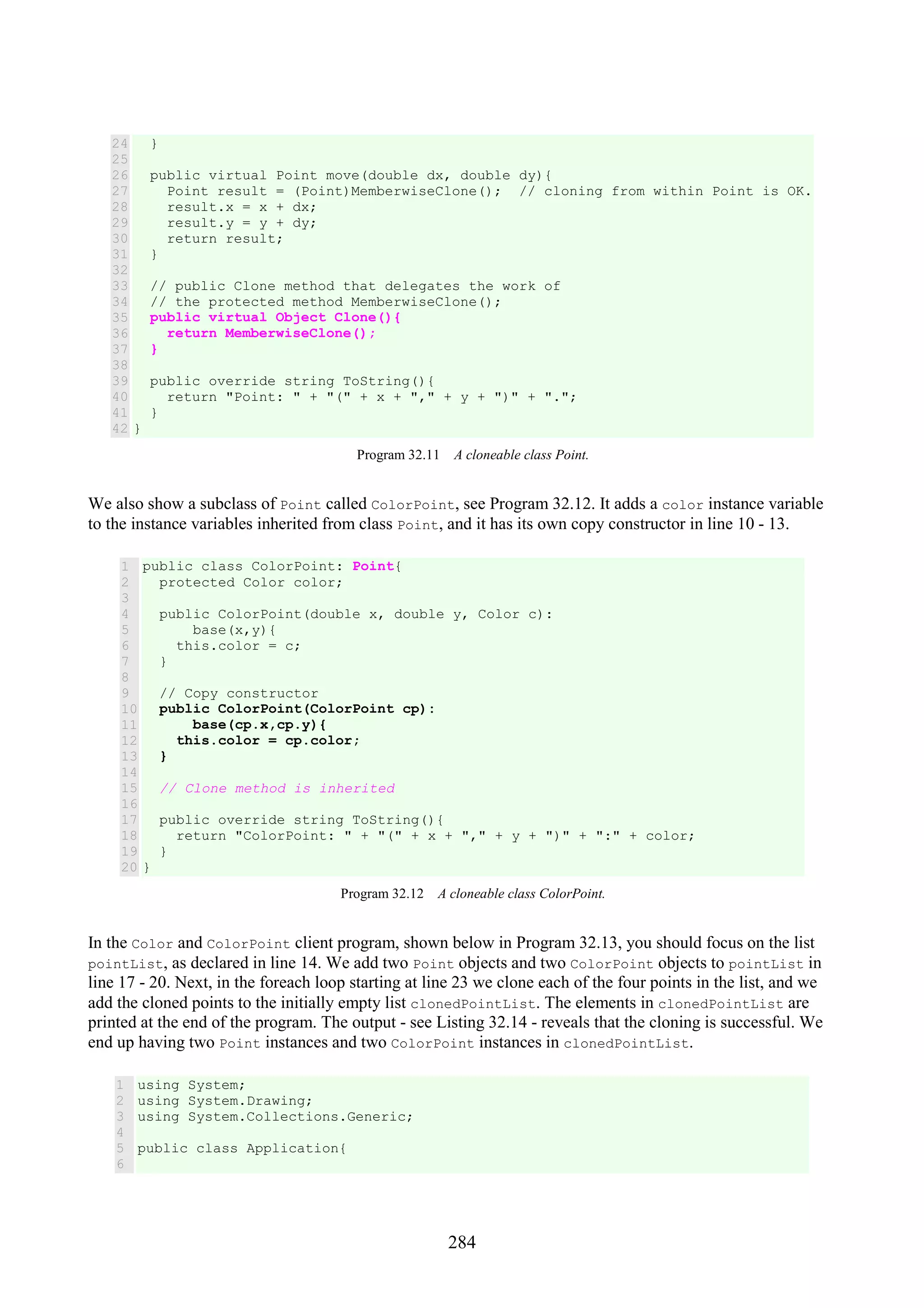 284 24 25 26 27 28 29 30 31 32 33 34 35 36 37 38 39 40 41 42 } public virtual Point move(double dx, double dy){ Point result = (Point)MemberwiseClone(); // cloning from within Point is OK. result.x = x + dx; result.y = y + dy; return result; } // public Clone method that delegates the work of // the protected method MemberwiseClone(); public virtual Object Clone(){ return MemberwiseClone(); } public override string ToString(){ return "Point: " + "(" + x + "," + y + ")" + "."; } } Program 32.11 A cloneable class Point. We also show a subclass of Point called ColorPoint, see Program 32.12. It adds a color instance variable to the instance variables inherited from class Point, and it has its own copy constructor in line 10 - 13. 1 2 3 4 5 6 7 8 9 10 11 12 13 14 15 16 17 18 19 20 public class ColorPoint: Point{ protected Color color; public ColorPoint(double x, double y, Color c): base(x,y){ this.color = c; } // Copy constructor public ColorPoint(ColorPoint cp): base(cp.x,cp.y){ this.color = cp.color; } // Clone method is inherited public override string ToString(){ return "ColorPoint: " + "(" + x + "," + y + ")" + ":" + color; } } Program 32.12 A cloneable class ColorPoint. In the Color and ColorPoint client program, shown below in Program 32.13, you should focus on the list pointList, as declared in line 14. We add two Point objects and two ColorPoint objects to pointList in line 17 - 20. Next, in the foreach loop starting at line 23 we clone each of the four points in the list, and we add the cloned points to the initially empty list clonedPointList. The elements in clonedPointList are printed at the end of the program. The output - see Listing 32.14 - reveals that the cloning is successful. We end up having two Point instances and two ColorPoint instances in clonedPointList. 1 2 3 4 5 6 using System; using System.Drawing; using System.Collections.Generic; public class Application{ 