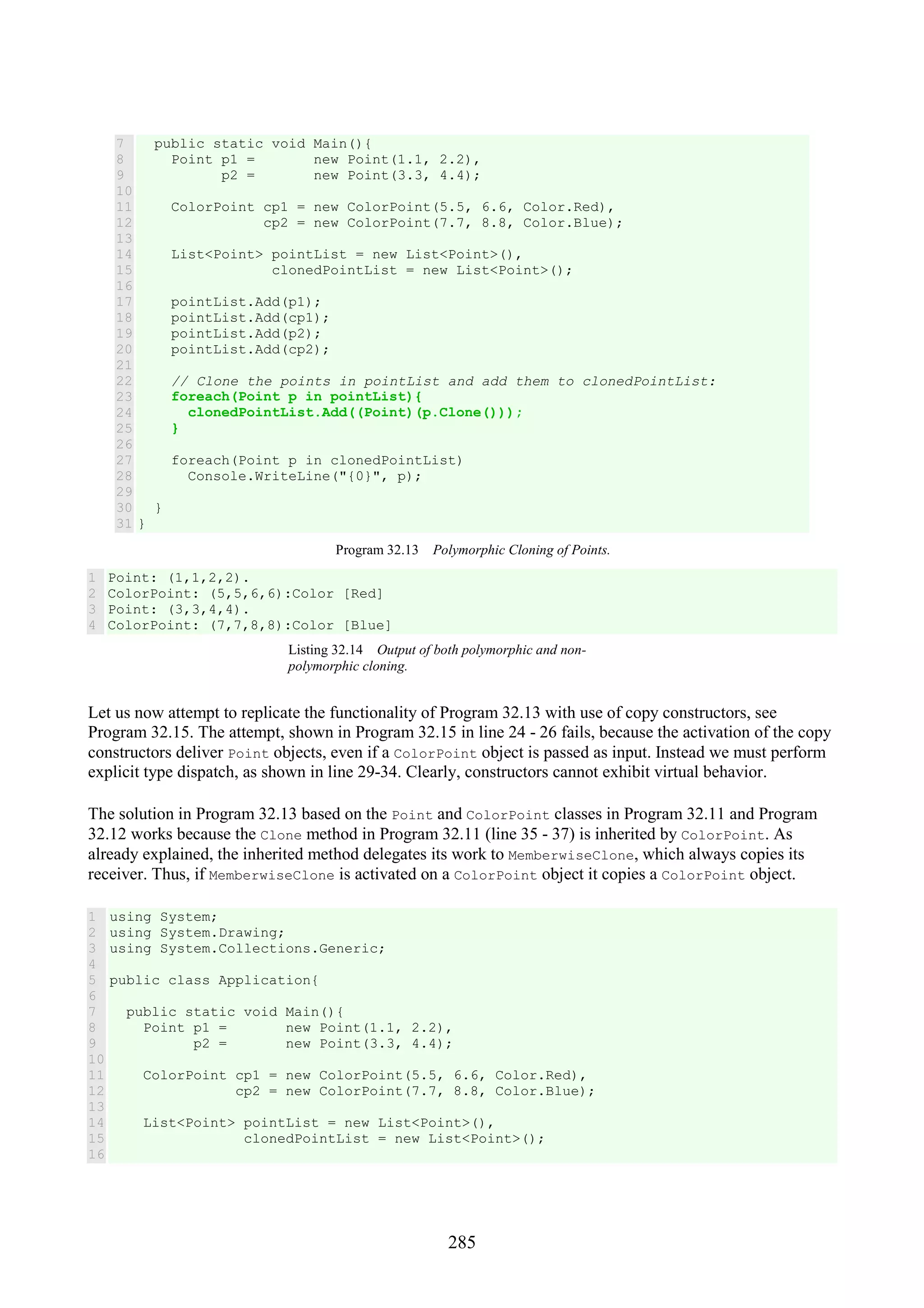 285 7 8 9 10 11 12 13 14 15 16 17 18 19 20 21 22 23 24 25 26 27 28 29 30 31 public static void Main(){ Point p1 = new Point(1.1, 2.2), p2 = new Point(3.3, 4.4); ColorPoint cp1 = new ColorPoint(5.5, 6.6, Color.Red), cp2 = new ColorPoint(7.7, 8.8, Color.Blue); List<Point> pointList = new List<Point>(), clonedPointList = new List<Point>(); pointList.Add(p1); pointList.Add(cp1); pointList.Add(p2); pointList.Add(cp2); // Clone the points in pointList and add them to clonedPointList: foreach(Point p in pointList){ clonedPointList.Add((Point)(p.Clone())); } foreach(Point p in clonedPointList) Console.WriteLine("{0}", p); } } Program 32.13 Polymorphic Cloning of Points. 1 2 3 4 Point: (1,1,2,2). ColorPoint: (5,5,6,6):Color [Red] Point: (3,3,4,4). ColorPoint: (7,7,8,8):Color [Blue] Listing 32.14 Output of both polymorphic and non- polymorphic cloning. Let us now attempt to replicate the functionality of Program 32.13 with use of copy constructors, see Program 32.15. The attempt, shown in Program 32.15 in line 24 - 26 fails, because the activation of the copy constructors deliver Point objects, even if a ColorPoint object is passed as input. Instead we must perform explicit type dispatch, as shown in line 29-34. Clearly, constructors cannot exhibit virtual behavior. The solution in Program 32.13 based on the Point and ColorPoint classes in Program 32.11 and Program 32.12 works because the Clone method in Program 32.11 (line 35 - 37) is inherited by ColorPoint. As already explained, the inherited method delegates its work to MemberwiseClone, which always copies its receiver. Thus, if MemberwiseClone is activated on a ColorPoint object it copies a ColorPoint object. 1 2 3 4 5 6 7 8 9 10 11 12 13 14 15 16 using System; using System.Drawing; using System.Collections.Generic; public class Application{ public static void Main(){ Point p1 = new Point(1.1, 2.2), p2 = new Point(3.3, 4.4); ColorPoint cp1 = new ColorPoint(5.5, 6.6, Color.Red), cp2 = new ColorPoint(7.7, 8.8, Color.Blue); List<Point> pointList = new List<Point>(), clonedPointList = new List<Point>(); 