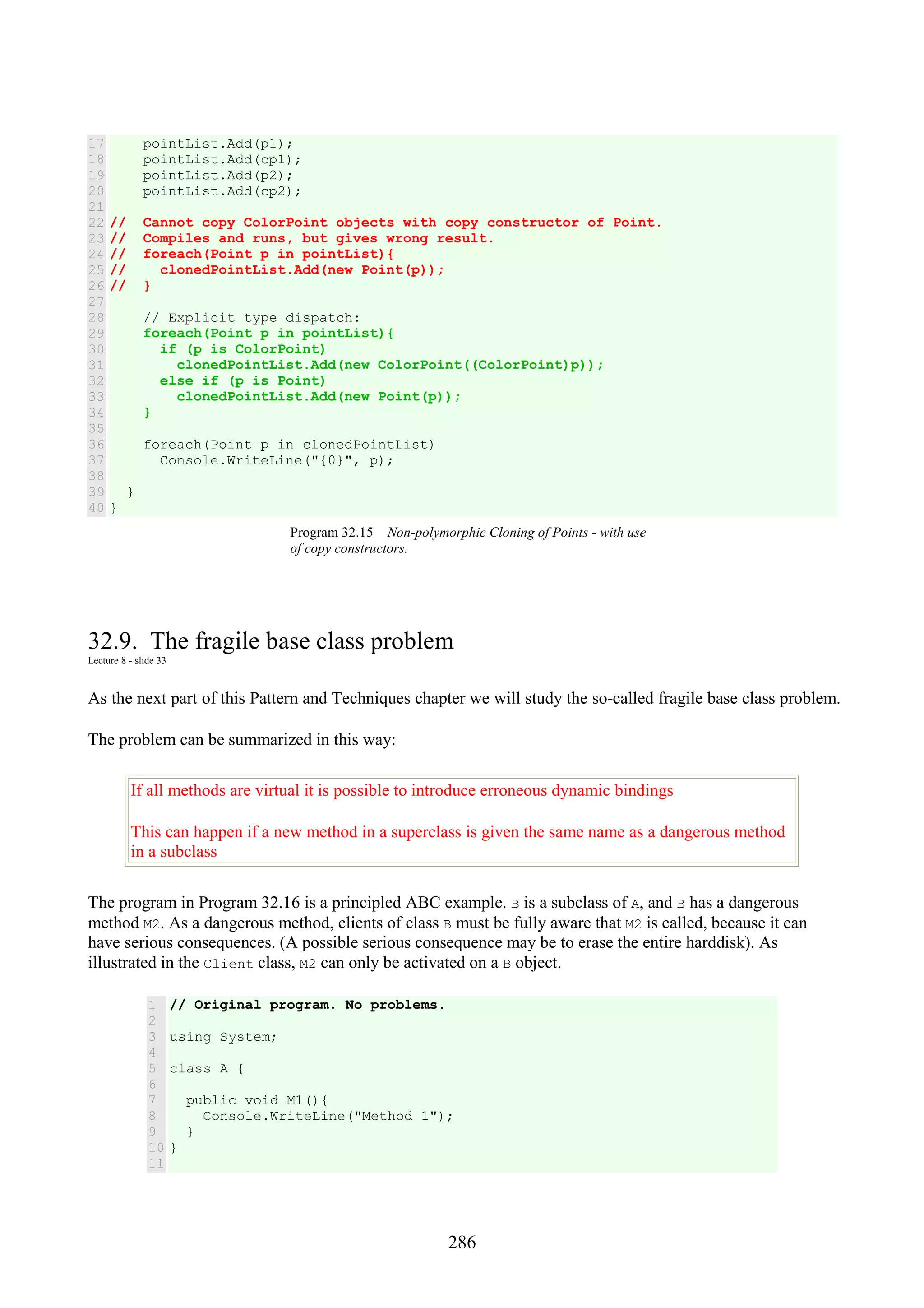 286 17 18 19 20 21 22 23 24 25 26 27 28 29 30 31 32 33 34 35 36 37 38 39 40 pointList.Add(p1); pointList.Add(cp1); pointList.Add(p2); pointList.Add(cp2); // Cannot copy ColorPoint objects with copy constructor of Point. // Compiles and runs, but gives wrong result. // foreach(Point p in pointList){ // clonedPointList.Add(new Point(p)); // } // Explicit type dispatch: foreach(Point p in pointList){ if (p is ColorPoint) clonedPointList.Add(new ColorPoint((ColorPoint)p)); else if (p is Point) clonedPointList.Add(new Point(p)); } foreach(Point p in clonedPointList) Console.WriteLine("{0}", p); } } Program 32.15 Non-polymorphic Cloning of Points - with use of copy constructors. 32.9. The fragile base class problem Lecture 8 - slide 33 As the next part of this Pattern and Techniques chapter we will study the so-called fragile base class problem. The problem can be summarized in this way: If all methods are virtual it is possible to introduce erroneous dynamic bindings This can happen if a new method in a superclass is given the same name as a dangerous method in a subclass The program in Program 32.16 is a principled ABC example. B is a subclass of A, and B has a dangerous method M2. As a dangerous method, clients of class B must be fully aware that M2 is called, because it can have serious consequences. (A possible serious consequence may be to erase the entire harddisk). As illustrated in the Client class, M2 can only be activated on a B object. 1 2 3 4 5 6 7 8 9 10 11 // Original program. No problems. using System; class A { public void M1(){ Console.WriteLine("Method 1"); } } 