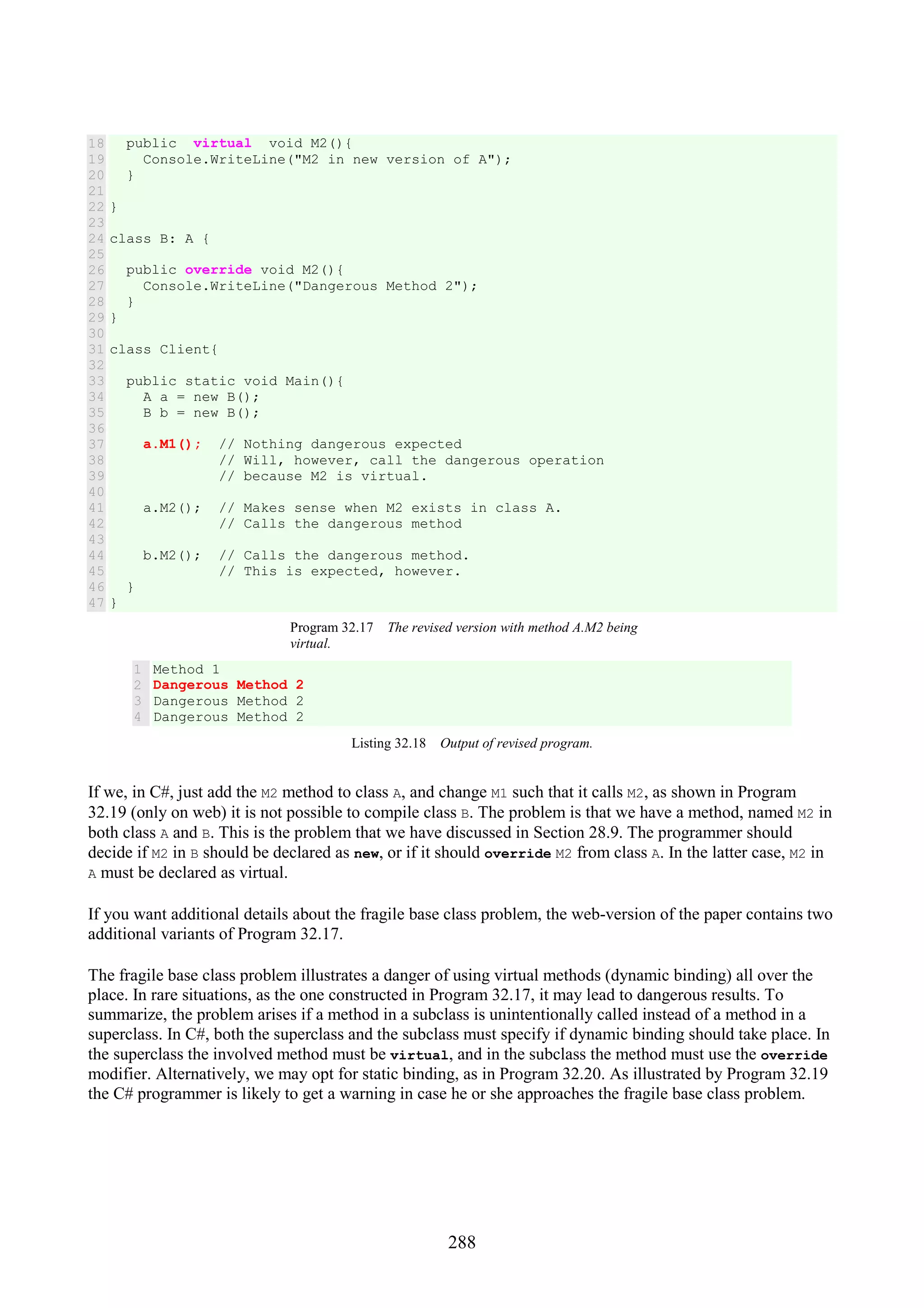 288 18 19 20 21 22 23 24 25 26 27 28 29 30 31 32 33 34 35 36 37 38 39 40 41 42 43 44 45 46 47 public virtual void M2(){ Console.WriteLine("M2 in new version of A"); } } class B: A { public override void M2(){ Console.WriteLine("Dangerous Method 2"); } } class Client{ public static void Main(){ A a = new B(); B b = new B(); a.M1(); // Nothing dangerous expected // Will, however, call the dangerous operation // because M2 is virtual. a.M2(); // Makes sense when M2 exists in class A. // Calls the dangerous method b.M2(); // Calls the dangerous method. // This is expected, however. } } Program 32.17 The revised version with method A.M2 being virtual. 1 2 3 4 Method 1 Dangerous Method 2 Dangerous Method 2 Dangerous Method 2 Listing 32.18 Output of revised program. If we, in C#, just add the M2 method to class A, and change M1 such that it calls M2, as shown in Program 32.19 (only on web) it is not possible to compile class B. The problem is that we have a method, named M2 in both class A and B. This is the problem that we have discussed in Section 28.9. The programmer should decide if M2 in B should be declared as new, or if it should override M2 from class A. In the latter case, M2 in A must be declared as virtual. If you want additional details about the fragile base class problem, the web-version of the paper contains two additional variants of Program 32.17. The fragile base class problem illustrates a danger of using virtual methods (dynamic binding) all over the place. In rare situations, as the one constructed in Program 32.17, it may lead to dangerous results. To summarize, the problem arises if a method in a subclass is unintentionally called instead of a method in a superclass. In C#, both the superclass and the subclass must specify if dynamic binding should take place. In the superclass the involved method must be virtual, and in the subclass the method must use the override modifier. Alternatively, we may opt for static binding, as in Program 32.20. As illustrated by Program 32.19 the C# programmer is likely to get a warning in case he or she approaches the fragile base class problem. 