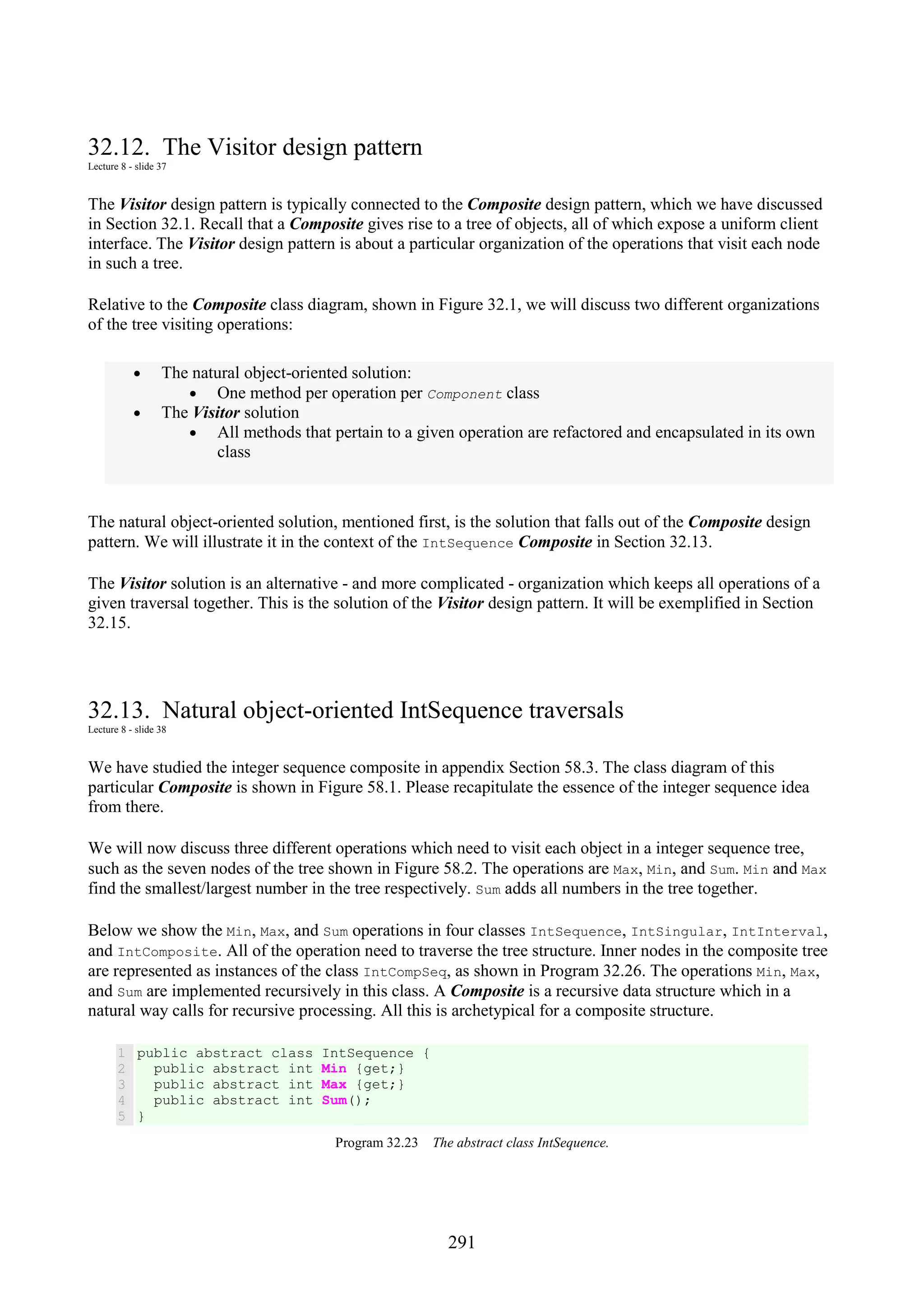 291 32.12. The Visitor design pattern Lecture 8 - slide 37 The Visitor design pattern is typically connected to the Composite design pattern, which we have discussed in Section 32.1. Recall that a Composite gives rise to a tree of objects, all of which expose a uniform client interface. The Visitor design pattern is about a particular organization of the operations that visit each node in such a tree. Relative to the Composite class diagram, shown in Figure 32.1, we will discuss two different organizations of the tree visiting operations: • The natural object-oriented solution: • One method per operation per Component class • The Visitor solution • All methods that pertain to a given operation are refactored and encapsulated in its own class The natural object-oriented solution, mentioned first, is the solution that falls out of the Composite design pattern. We will illustrate it in the context of the IntSequence Composite in Section 32.13. The Visitor solution is an alternative - and more complicated - organization which keeps all operations of a given traversal together. This is the solution of the Visitor design pattern. It will be exemplified in Section 32.15. 32.13. Natural object-oriented IntSequence traversals Lecture 8 - slide 38 We have studied the integer sequence composite in appendix Section 58.3. The class diagram of this particular Composite is shown in Figure 58.1. Please recapitulate the essence of the integer sequence idea from there. We will now discuss three different operations which need to visit each object in a integer sequence tree, such as the seven nodes of the tree shown in Figure 58.2. The operations are Max, Min, and Sum. Min and Max find the smallest/largest number in the tree respectively. Sum adds all numbers in the tree together. Below we show the Min, Max, and Sum operations in four classes IntSequence, IntSingular, IntInterval, and IntComposite. All of the operation need to traverse the tree structure. Inner nodes in the composite tree are represented as instances of the class IntCompSeq, as shown in Program 32.26. The operations Min, Max, and Sum are implemented recursively in this class. A Composite is a recursive data structure which in a natural way calls for recursive processing. All this is archetypical for a composite structure. 1 2 3 4 5 public abstract class IntSequence { public abstract int Min {get;} public abstract int Max {get;} public abstract int Sum(); } Program 32.23 The abstract class IntSequence. 