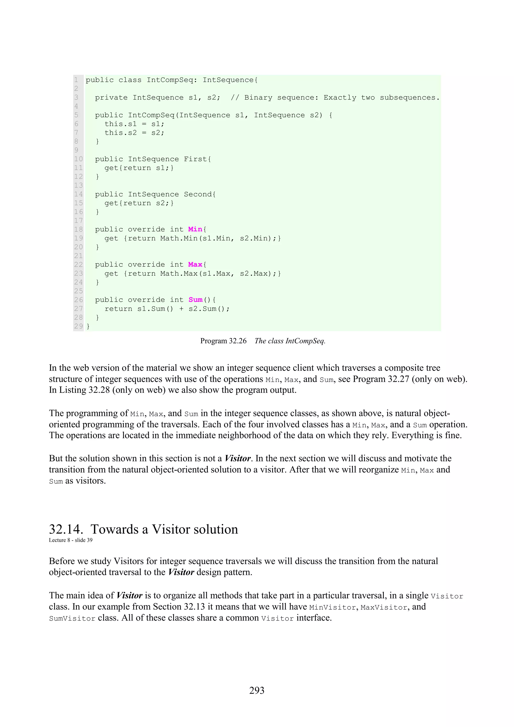 293 1 2 3 4 5 6 7 8 9 10 11 12 13 14 15 16 17 18 19 20 21 22 23 24 25 26 27 28 29 public class IntCompSeq: IntSequence{ private IntSequence s1, s2; // Binary sequence: Exactly two subsequences. public IntCompSeq(IntSequence s1, IntSequence s2) { this.s1 = s1; this.s2 = s2; } public IntSequence First{ get{return s1;} } public IntSequence Second{ get{return s2;} } public override int Min{ get {return Math.Min(s1.Min, s2.Min);} } public override int Max{ get {return Math.Max(s1.Max, s2.Max);} } public override int Sum(){ return s1.Sum() + s2.Sum(); } } Program 32.26 The class IntCompSeq. In the web version of the material we show an integer sequence client which traverses a composite tree structure of integer sequences with use of the operations Min, Max, and Sum, see Program 32.27 (only on web). In Listing 32.28 (only on web) we also show the program output. The programming of Min, Max, and Sum in the integer sequence classes, as shown above, is natural object- oriented programming of the traversals. Each of the four involved classes has a Min, Max, and a Sum operation. The operations are located in the immediate neighborhood of the data on which they rely. Everything is fine. But the solution shown in this section is not a Visitor. In the next section we will discuss and motivate the transition from the natural object-oriented solution to a visitor. After that we will reorganize Min, Max and Sum as visitors. 32.14. Towards a Visitor solution Lecture 8 - slide 39 Before we study Visitors for integer sequence traversals we will discuss the transition from the natural object-oriented traversal to the Visitor design pattern. The main idea of Visitor is to organize all methods that take part in a particular traversal, in a single Visitor class. In our example from Section 32.13 it means that we will have MinVisitor, MaxVisitor, and SumVisitor class. All of these classes share a common Visitor interface. 