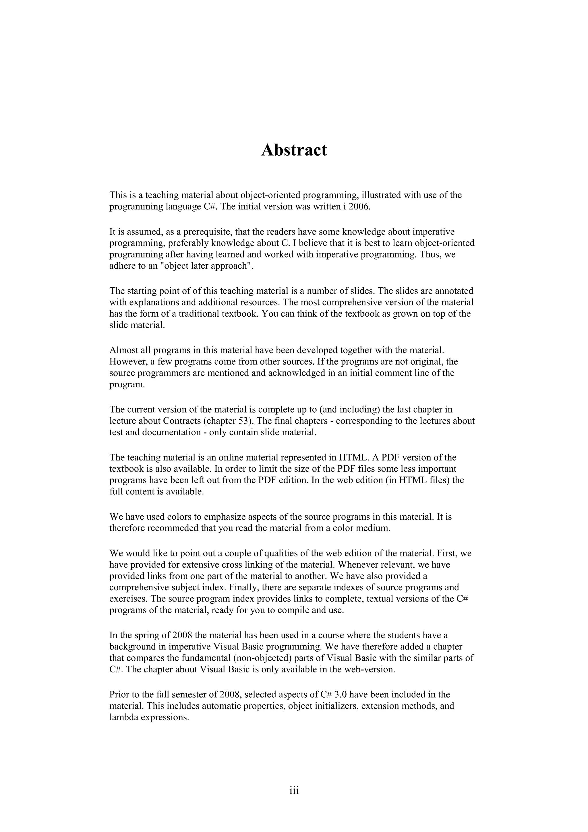 iii Abstract This is a teaching material about object-oriented programming, illustrated with use of the programming language C#. The initial version was written i 2006. It is assumed, as a prerequisite, that the readers have some knowledge about imperative programming, preferably knowledge about C. I believe that it is best to learn object-oriented programming after having learned and worked with imperative programming. Thus, we adhere to an "object later approach". The starting point of of this teaching material is a number of slides. The slides are annotated with explanations and additional resources. The most comprehensive version of the material has the form of a traditional textbook. You can think of the textbook as grown on top of the slide material. Almost all programs in this material have been developed together with the material. However, a few programs come from other sources. If the programs are not original, the source programmers are mentioned and acknowledged in an initial comment line of the program. The current version of the material is complete up to (and including) the last chapter in lecture about Contracts (chapter 53). The final chapters - corresponding to the lectures about test and documentation - only contain slide material. The teaching material is an online material represented in HTML. A PDF version of the textbook is also available. In order to limit the size of the PDF files some less important programs have been left out from the PDF edition. In the web edition (in HTML files) the full content is available. We have used colors to emphasize aspects of the source programs in this material. It is therefore recommeded that you read the material from a color medium. We would like to point out a couple of qualities of the web edition of the material. First, we have provided for extensive cross linking of the material. Whenever relevant, we have provided links from one part of the material to another. We have also provided a comprehensive subject index. Finally, there are separate indexes of source programs and exercises. The source program index provides links to complete, textual versions of the C# programs of the material, ready for you to compile and use. In the spring of 2008 the material has been used in a course where the students have a background in imperative Visual Basic programming. We have therefore added a chapter that compares the fundamental (non-objected) parts of Visual Basic with the similar parts of C#. The chapter about Visual Basic is only available in the web-version. Prior to the fall semester of 2008, selected aspects of C# 3.0 have been included in the material. This includes automatic properties, object initializers, extension methods, and lambda expressions. 