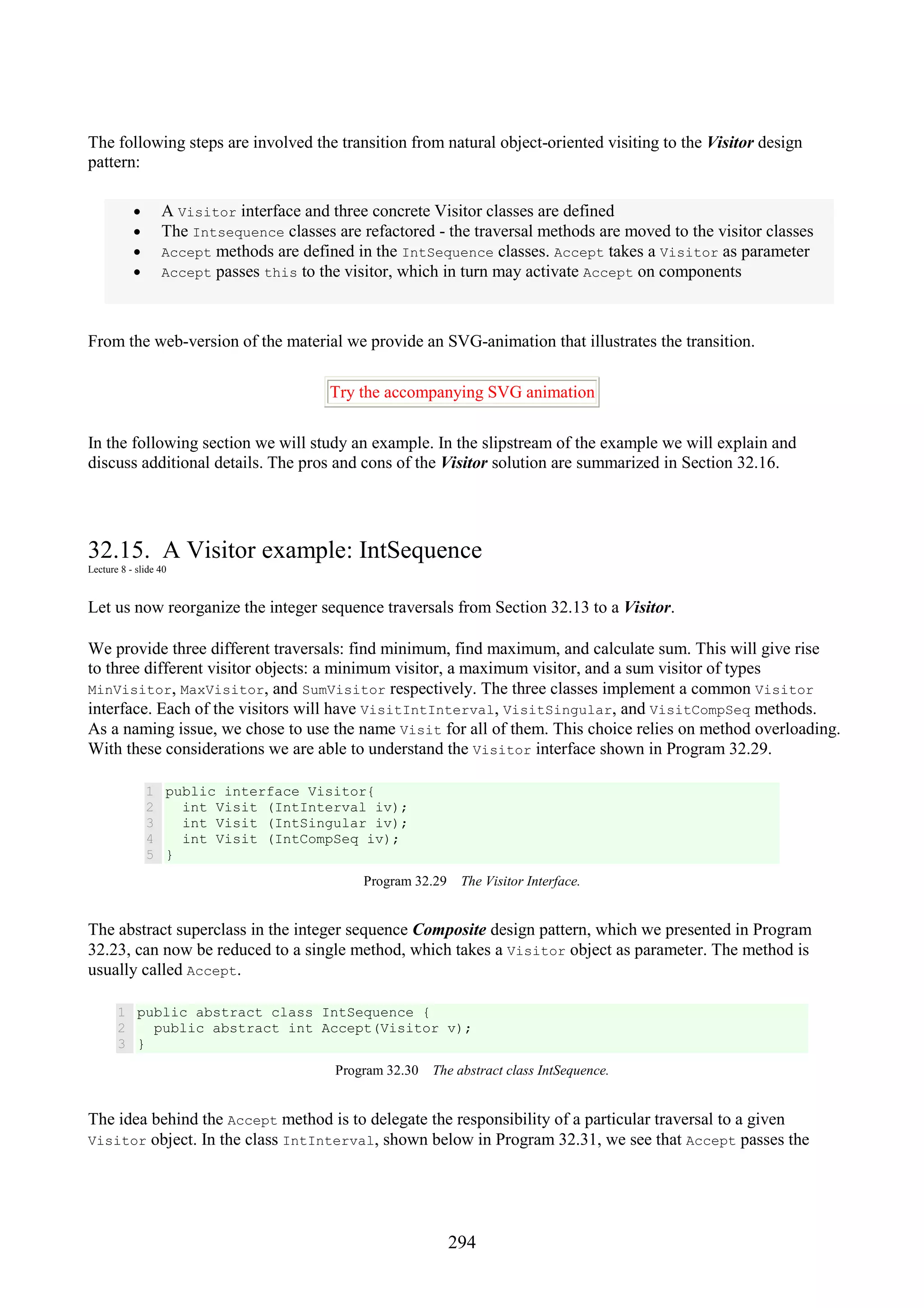 294 The following steps are involved the transition from natural object-oriented visiting to the Visitor design pattern: • A Visitor interface and three concrete Visitor classes are defined • The Intsequence classes are refactored - the traversal methods are moved to the visitor classes • Accept methods are defined in the IntSequence classes. Accept takes a Visitor as parameter • Accept passes this to the visitor, which in turn may activate Accept on components From the web-version of the material we provide an SVG-animation that illustrates the transition. Try the accompanying SVG animation In the following section we will study an example. In the slipstream of the example we will explain and discuss additional details. The pros and cons of the Visitor solution are summarized in Section 32.16. 32.15. A Visitor example: IntSequence Lecture 8 - slide 40 Let us now reorganize the integer sequence traversals from Section 32.13 to a Visitor. We provide three different traversals: find minimum, find maximum, and calculate sum. This will give rise to three different visitor objects: a minimum visitor, a maximum visitor, and a sum visitor of types MinVisitor, MaxVisitor, and SumVisitor respectively. The three classes implement a common Visitor interface. Each of the visitors will have VisitIntInterval, VisitSingular, and VisitCompSeq methods. As a naming issue, we chose to use the name Visit for all of them. This choice relies on method overloading. With these considerations we are able to understand the Visitor interface shown in Program 32.29. 1 2 3 4 5 public interface Visitor{ int Visit (IntInterval iv); int Visit (IntSingular iv); int Visit (IntCompSeq iv); } Program 32.29 The Visitor Interface. The abstract superclass in the integer sequence Composite design pattern, which we presented in Program 32.23, can now be reduced to a single method, which takes a Visitor object as parameter. The method is usually called Accept. 1 2 3 public abstract class IntSequence { public abstract int Accept(Visitor v); } Program 32.30 The abstract class IntSequence. The idea behind the Accept method is to delegate the responsibility of a particular traversal to a given Visitor object. In the class IntInterval, shown below in Program 32.31, we see that Accept passes the 