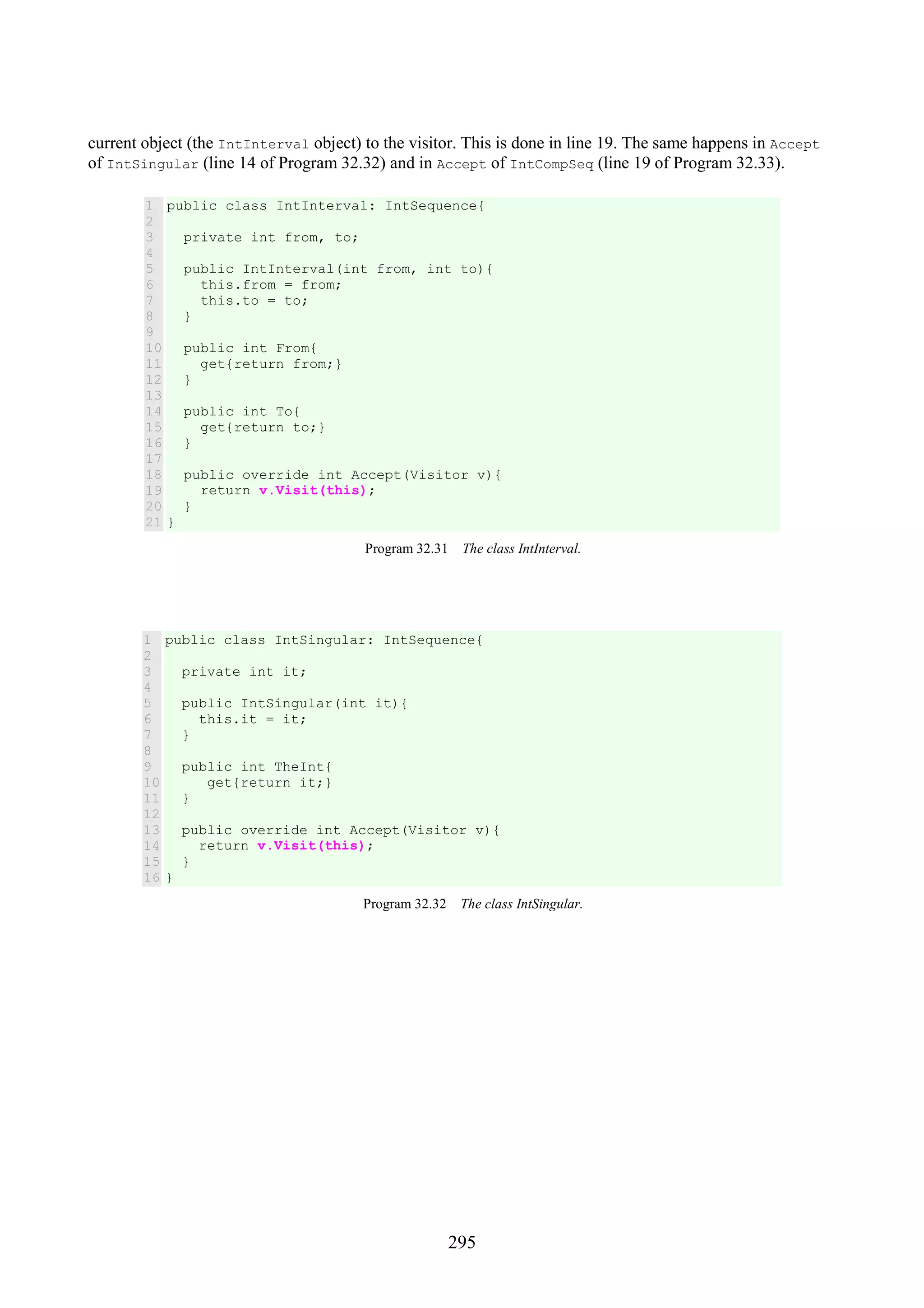 295 current object (the IntInterval object) to the visitor. This is done in line 19. The same happens in Accept of IntSingular (line 14 of Program 32.32) and in Accept of IntCompSeq (line 19 of Program 32.33). 1 2 3 4 5 6 7 8 9 10 11 12 13 14 15 16 17 18 19 20 21 public class IntInterval: IntSequence{ private int from, to; public IntInterval(int from, int to){ this.from = from; this.to = to; } public int From{ get{return from;} } public int To{ get{return to;} } public override int Accept(Visitor v){ return v.Visit(this); } } Program 32.31 The class IntInterval. 1 2 3 4 5 6 7 8 9 10 11 12 13 14 15 16 public class IntSingular: IntSequence{ private int it; public IntSingular(int it){ this.it = it; } public int TheInt{ get{return it;} } public override int Accept(Visitor v){ return v.Visit(this); } } Program 32.32 The class IntSingular. 