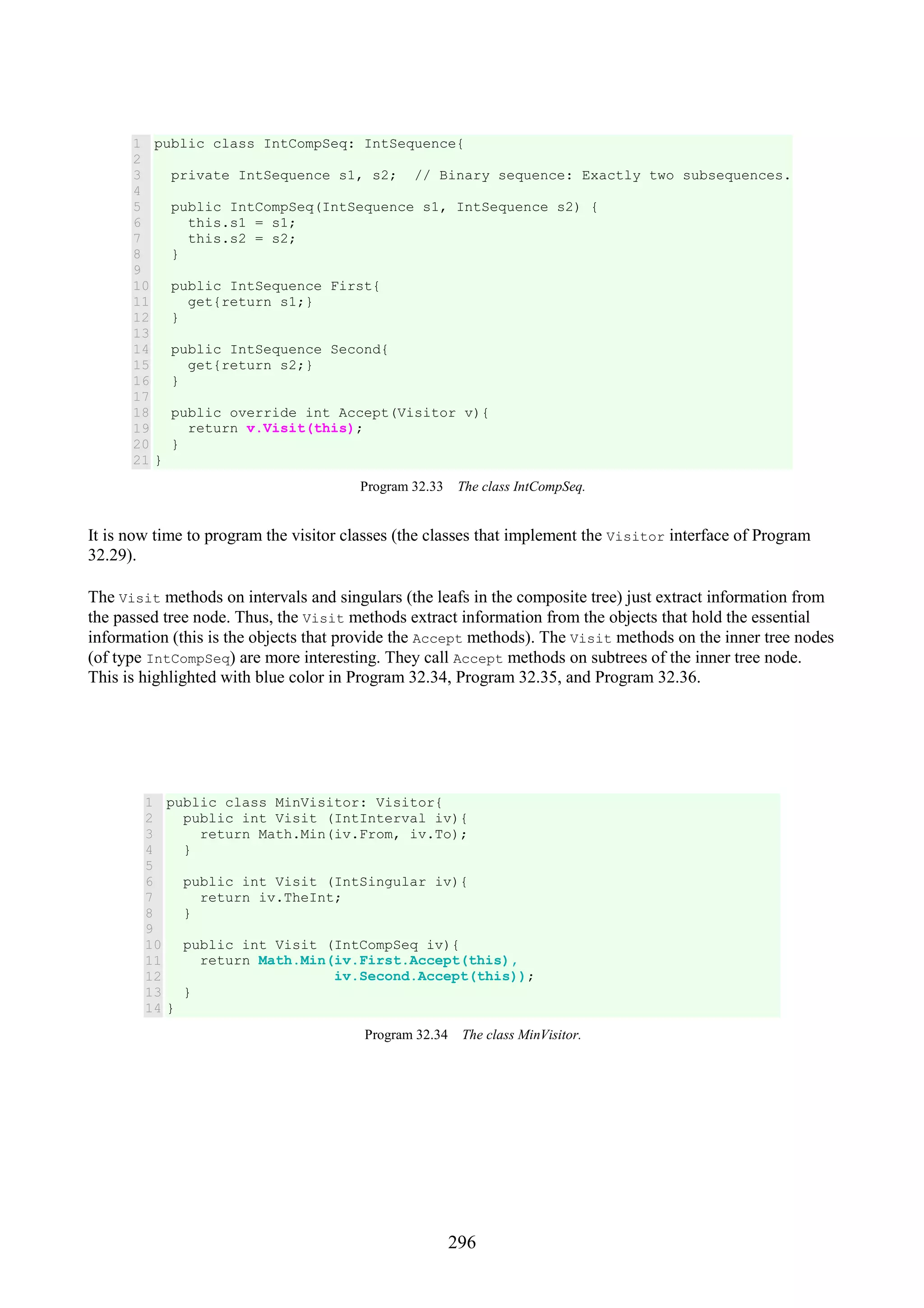 296 1 2 3 4 5 6 7 8 9 10 11 12 13 14 15 16 17 18 19 20 21 public class IntCompSeq: IntSequence{ private IntSequence s1, s2; // Binary sequence: Exactly two subsequences. public IntCompSeq(IntSequence s1, IntSequence s2) { this.s1 = s1; this.s2 = s2; } public IntSequence First{ get{return s1;} } public IntSequence Second{ get{return s2;} } public override int Accept(Visitor v){ return v.Visit(this); } } Program 32.33 The class IntCompSeq. It is now time to program the visitor classes (the classes that implement the Visitor interface of Program 32.29). The Visit methods on intervals and singulars (the leafs in the composite tree) just extract information from the passed tree node. Thus, the Visit methods extract information from the objects that hold the essential information (this is the objects that provide the Accept methods). The Visit methods on the inner tree nodes (of type IntCompSeq) are more interesting. They call Accept methods on subtrees of the inner tree node. This is highlighted with blue color in Program 32.34, Program 32.35, and Program 32.36. 1 2 3 4 5 6 7 8 9 10 11 12 13 14 public class MinVisitor: Visitor{ public int Visit (IntInterval iv){ return Math.Min(iv.From, iv.To); } public int Visit (IntSingular iv){ return iv.TheInt; } public int Visit (IntCompSeq iv){ return Math.Min(iv.First.Accept(this), iv.Second.Accept(this)); } } Program 32.34 The class MinVisitor. 