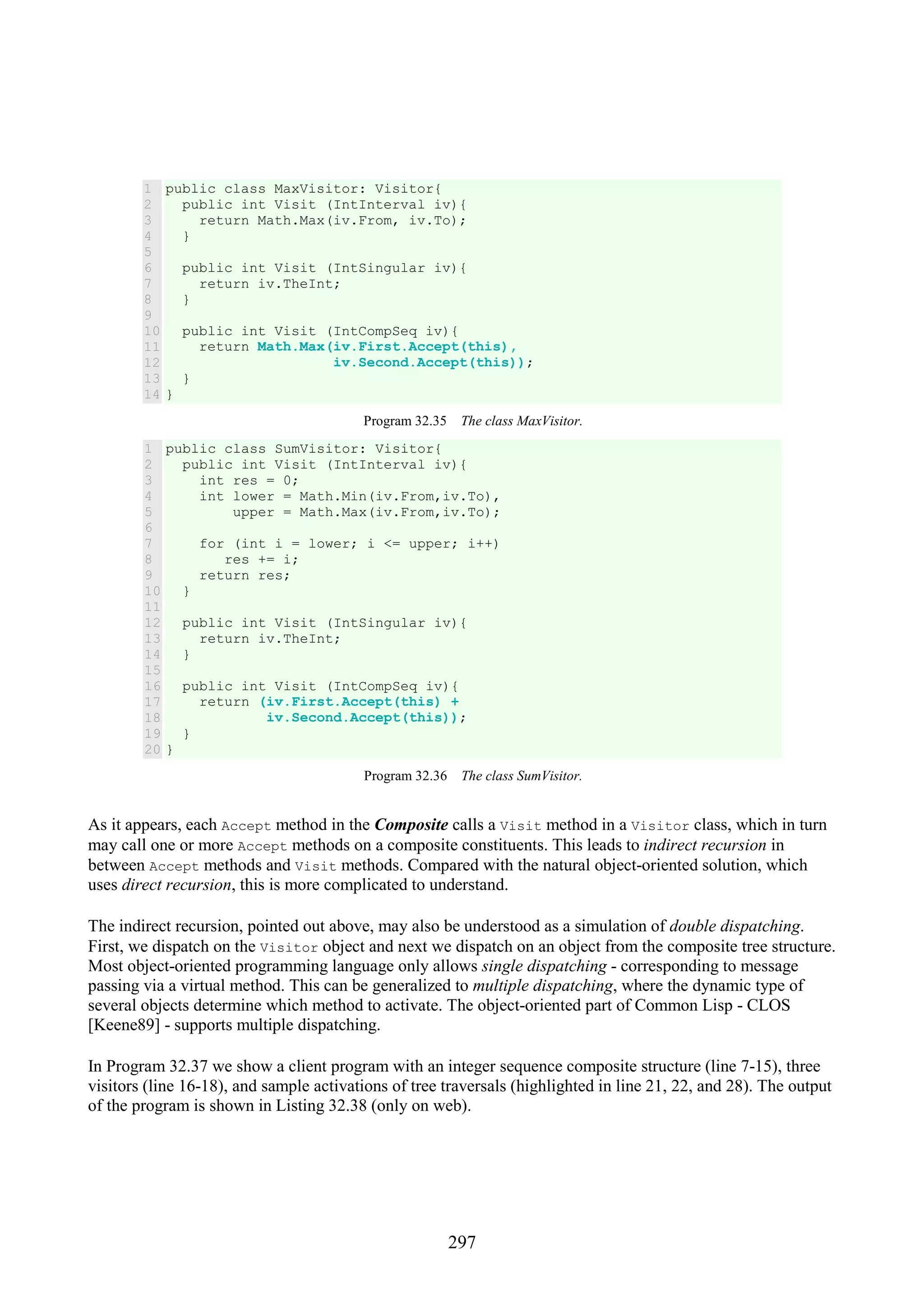 297 1 2 3 4 5 6 7 8 9 10 11 12 13 14 public class MaxVisitor: Visitor{ public int Visit (IntInterval iv){ return Math.Max(iv.From, iv.To); } public int Visit (IntSingular iv){ return iv.TheInt; } public int Visit (IntCompSeq iv){ return Math.Max(iv.First.Accept(this), iv.Second.Accept(this)); } } Program 32.35 The class MaxVisitor. 1 2 3 4 5 6 7 8 9 10 11 12 13 14 15 16 17 18 19 20 public class SumVisitor: Visitor{ public int Visit (IntInterval iv){ int res = 0; int lower = Math.Min(iv.From,iv.To), upper = Math.Max(iv.From,iv.To); for (int i = lower; i <= upper; i++) res += i; return res; } public int Visit (IntSingular iv){ return iv.TheInt; } public int Visit (IntCompSeq iv){ return (iv.First.Accept(this) + iv.Second.Accept(this)); } } Program 32.36 The class SumVisitor. As it appears, each Accept method in the Composite calls a Visit method in a Visitor class, which in turn may call one or more Accept methods on a composite constituents. This leads to indirect recursion in between Accept methods and Visit methods. Compared with the natural object-oriented solution, which uses direct recursion, this is more complicated to understand. The indirect recursion, pointed out above, may also be understood as a simulation of double dispatching. First, we dispatch on the Visitor object and next we dispatch on an object from the composite tree structure. Most object-oriented programming language only allows single dispatching - corresponding to message passing via a virtual method. This can be generalized to multiple dispatching, where the dynamic type of several objects determine which method to activate. The object-oriented part of Common Lisp - CLOS [Keene89] - supports multiple dispatching. In Program 32.37 we show a client program with an integer sequence composite structure (line 7-15), three visitors (line 16-18), and sample activations of tree traversals (highlighted in line 21, 22, and 28). The output of the program is shown in Listing 32.38 (only on web). 