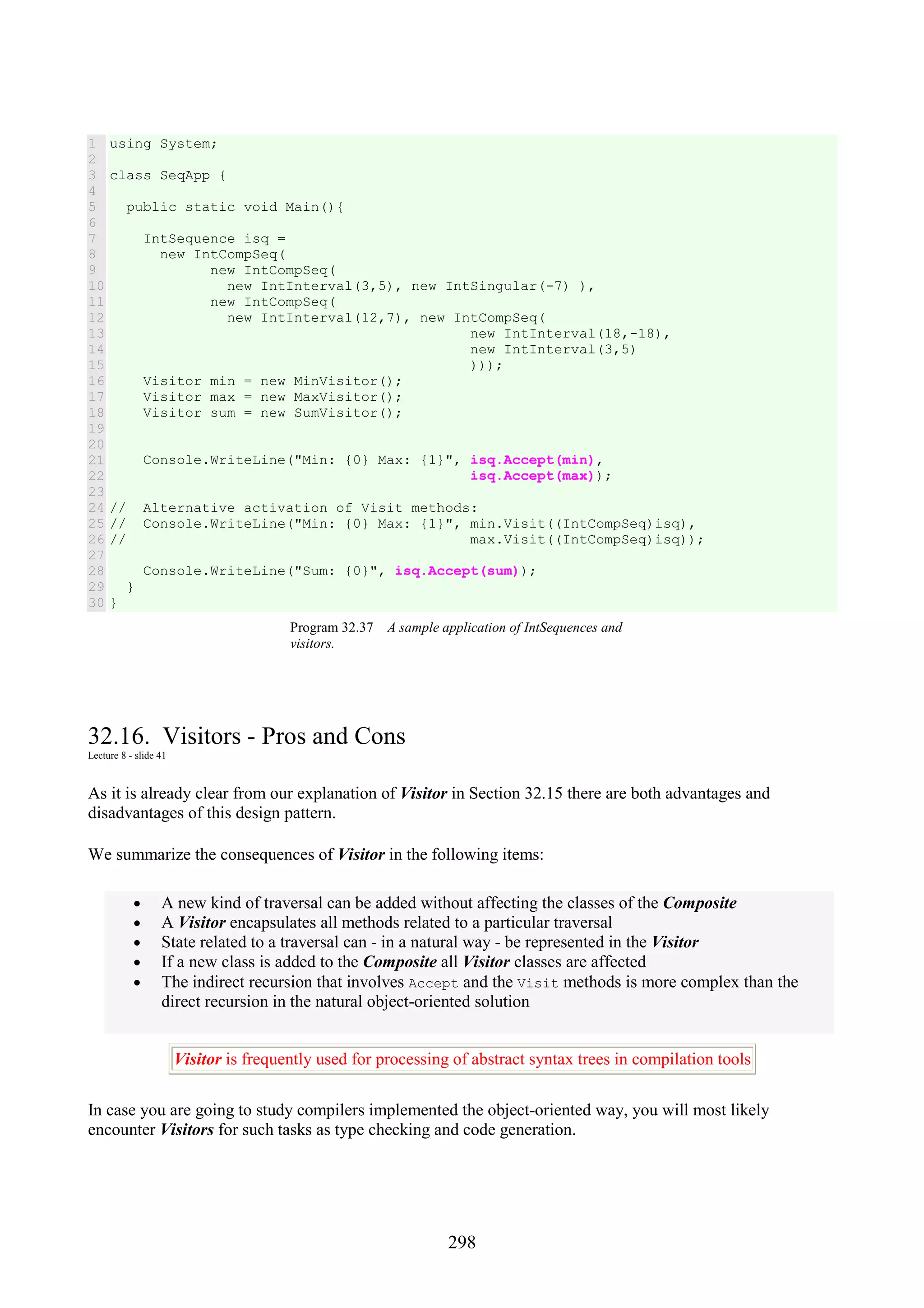 298 1 2 3 4 5 6 7 8 9 10 11 12 13 14 15 16 17 18 19 20 21 22 23 24 25 26 27 28 29 30 using System; class SeqApp { public static void Main(){ IntSequence isq = new IntCompSeq( new IntCompSeq( new IntInterval(3,5), new IntSingular(-7) ), new IntCompSeq( new IntInterval(12,7), new IntCompSeq( new IntInterval(18,-18), new IntInterval(3,5) ))); Visitor min = new MinVisitor(); Visitor max = new MaxVisitor(); Visitor sum = new SumVisitor(); Console.WriteLine("Min: {0} Max: {1}", isq.Accept(min), isq.Accept(max)); // Alternative activation of Visit methods: // Console.WriteLine("Min: {0} Max: {1}", min.Visit((IntCompSeq)isq), // max.Visit((IntCompSeq)isq)); Console.WriteLine("Sum: {0}", isq.Accept(sum)); } } Program 32.37 A sample application of IntSequences and visitors. 32.16. Visitors - Pros and Cons Lecture 8 - slide 41 As it is already clear from our explanation of Visitor in Section 32.15 there are both advantages and disadvantages of this design pattern. We summarize the consequences of Visitor in the following items: • A new kind of traversal can be added without affecting the classes of the Composite • A Visitor encapsulates all methods related to a particular traversal • State related to a traversal can - in a natural way - be represented in the Visitor • If a new class is added to the Composite all Visitor classes are affected • The indirect recursion that involves Accept and the Visit methods is more complex than the direct recursion in the natural object-oriented solution Visitor is frequently used for processing of abstract syntax trees in compilation tools In case you are going to study compilers implemented the object-oriented way, you will most likely encounter Visitors for such tasks as type checking and code generation. 