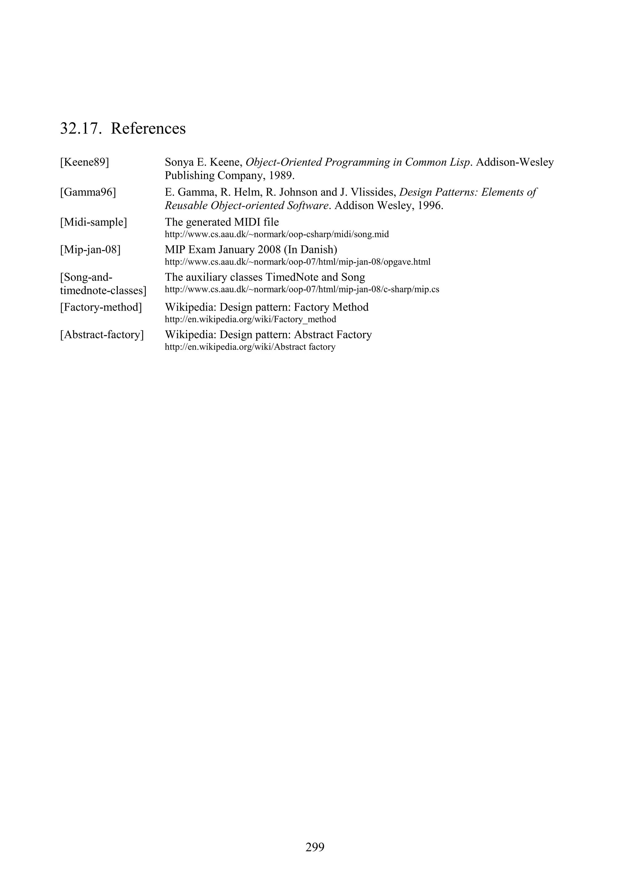 299 32.17. References [Keene89] Sonya E. Keene, Object-Oriented Programming in Common Lisp. Addison-Wesley Publishing Company, 1989. [Gamma96] E. Gamma, R. Helm, R. Johnson and J. Vlissides, Design Patterns: Elements of Reusable Object-oriented Software. Addison Wesley, 1996. [Midi-sample] The generated MIDI file http://www.cs.aau.dk/~normark/oop-csharp/midi/song.mid [Mip-jan-08] MIP Exam January 2008 (In Danish) http://www.cs.aau.dk/~normark/oop-07/html/mip-jan-08/opgave.html [Song-and- timednote-classes] The auxiliary classes TimedNote and Song http://www.cs.aau.dk/~normark/oop-07/html/mip-jan-08/c-sharp/mip.cs [Factory-method] Wikipedia: Design pattern: Factory Method http://en.wikipedia.org/wiki/Factory_method [Abstract-factory] Wikipedia: Design pattern: Abstract Factory http://en.wikipedia.org/wiki/Abstract factory 