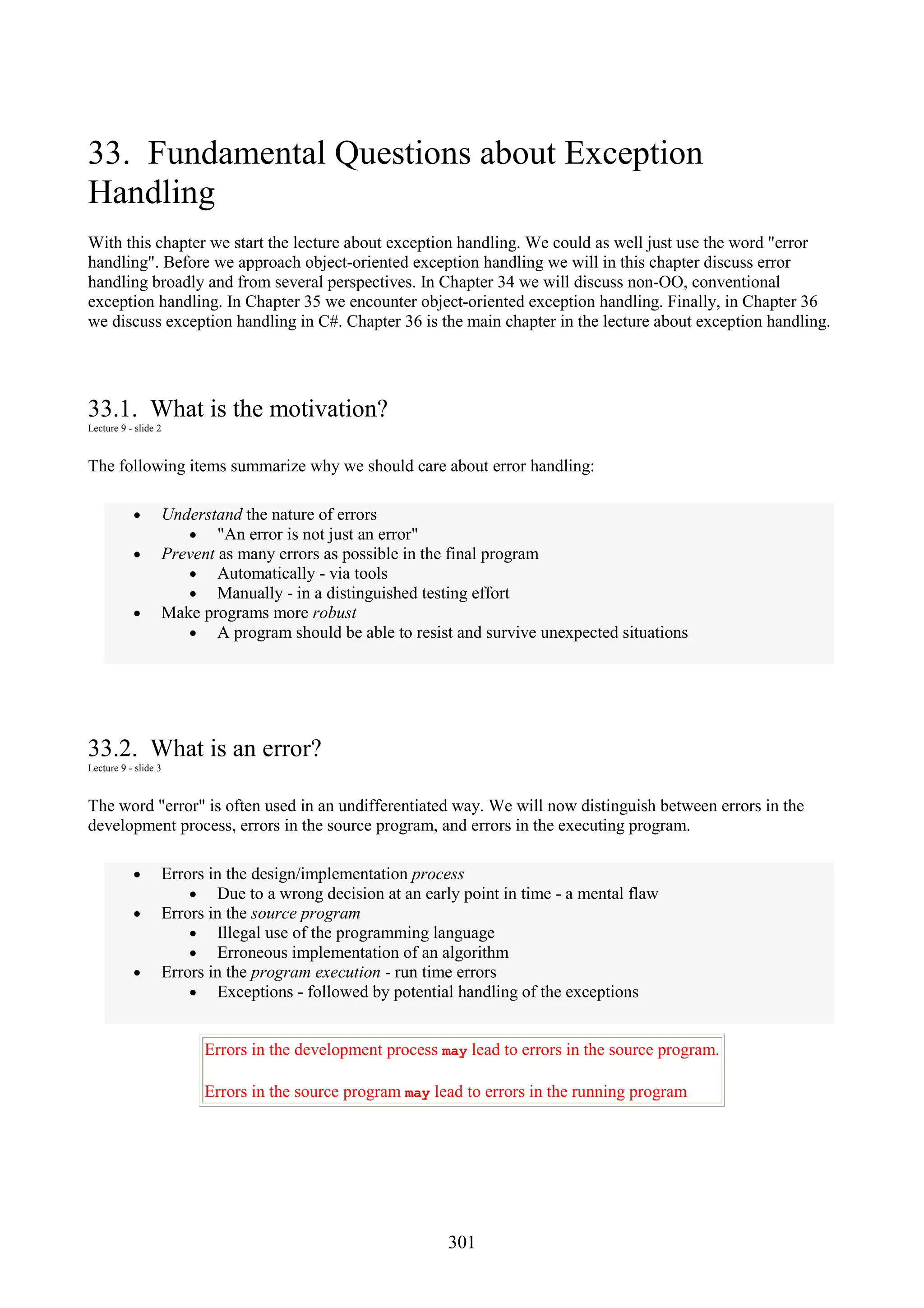 301 33. Fundamental Questions about Exception Handling With this chapter we start the lecture about exception handling. We could as well just use the word "error handling". Before we approach object-oriented exception handling we will in this chapter discuss error handling broadly and from several perspectives. In Chapter 34 we will discuss non-OO, conventional exception handling. In Chapter 35 we encounter object-oriented exception handling. Finally, in Chapter 36 we discuss exception handling in C#. Chapter 36 is the main chapter in the lecture about exception handling. 33.1. What is the motivation? Lecture 9 - slide 2 The following items summarize why we should care about error handling: • Understand the nature of errors • "An error is not just an error" • Prevent as many errors as possible in the final program • Automatically - via tools • Manually - in a distinguished testing effort • Make programs more robust • A program should be able to resist and survive unexpected situations 33.2. What is an error? Lecture 9 - slide 3 The word "error" is often used in an undifferentiated way. We will now distinguish between errors in the development process, errors in the source program, and errors in the executing program. • Errors in the design/implementation process • Due to a wrong decision at an early point in time - a mental flaw • Errors in the source program • Illegal use of the programming language • Erroneous implementation of an algorithm • Errors in the program execution - run time errors • Exceptions - followed by potential handling of the exceptions Errors in the development process may lead to errors in the source program. Errors in the source program may lead to errors in the running program 