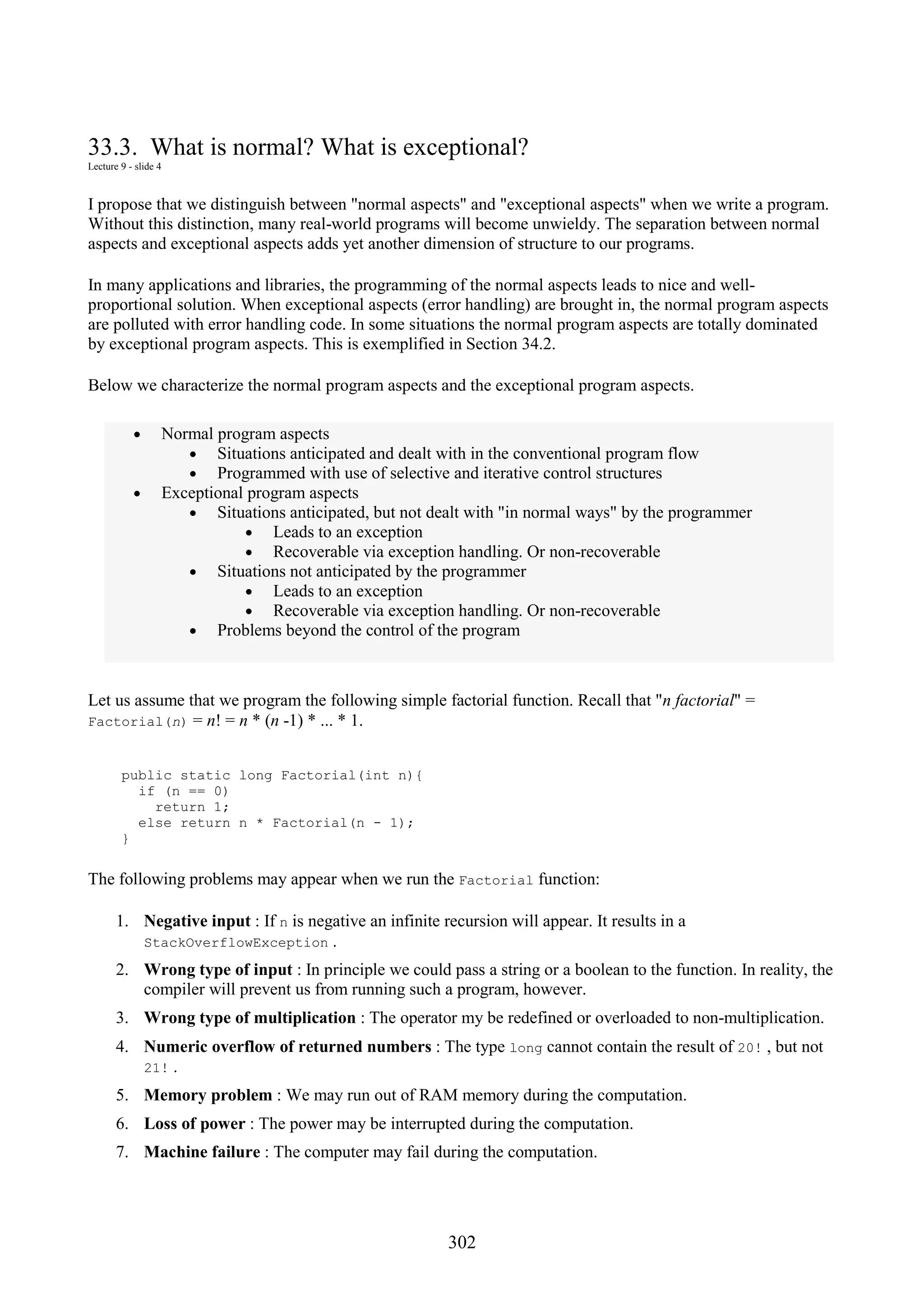 302 33.3. What is normal? What is exceptional? Lecture 9 - slide 4 I propose that we distinguish between "normal aspects" and "exceptional aspects" when we write a program. Without this distinction, many real-world programs will become unwieldy. The separation between normal aspects and exceptional aspects adds yet another dimension of structure to our programs. In many applications and libraries, the programming of the normal aspects leads to nice and well- proportional solution. When exceptional aspects (error handling) are brought in, the normal program aspects are polluted with error handling code. In some situations the normal program aspects are totally dominated by exceptional program aspects. This is exemplified in Section 34.2. Below we characterize the normal program aspects and the exceptional program aspects. • Normal program aspects • Situations anticipated and dealt with in the conventional program flow • Programmed with use of selective and iterative control structures • Exceptional program aspects • Situations anticipated, but not dealt with "in normal ways" by the programmer • Leads to an exception • Recoverable via exception handling. Or non-recoverable • Situations not anticipated by the programmer • Leads to an exception • Recoverable via exception handling. Or non-recoverable • Problems beyond the control of the program Let us assume that we program the following simple factorial function. Recall that "n factorial" = Factorial(n) = n! = n * (n -1) * ... * 1. public static long Factorial(int n){ if (n == 0) return 1; else return n * Factorial(n - 1); } The following problems may appear when we run the Factorial function: 1. Negative input : If n is negative an infinite recursion will appear. It results in a StackOverflowException . 2. Wrong type of input : In principle we could pass a string or a boolean to the function. In reality, the compiler will prevent us from running such a program, however. 3. Wrong type of multiplication : The operator my be redefined or overloaded to non-multiplication. 4. Numeric overflow of returned numbers : The type long cannot contain the result of 20! , but not 21! . 5. Memory problem : We may run out of RAM memory during the computation. 6. Loss of power : The power may be interrupted during the computation. 7. Machine failure : The computer may fail during the computation. 