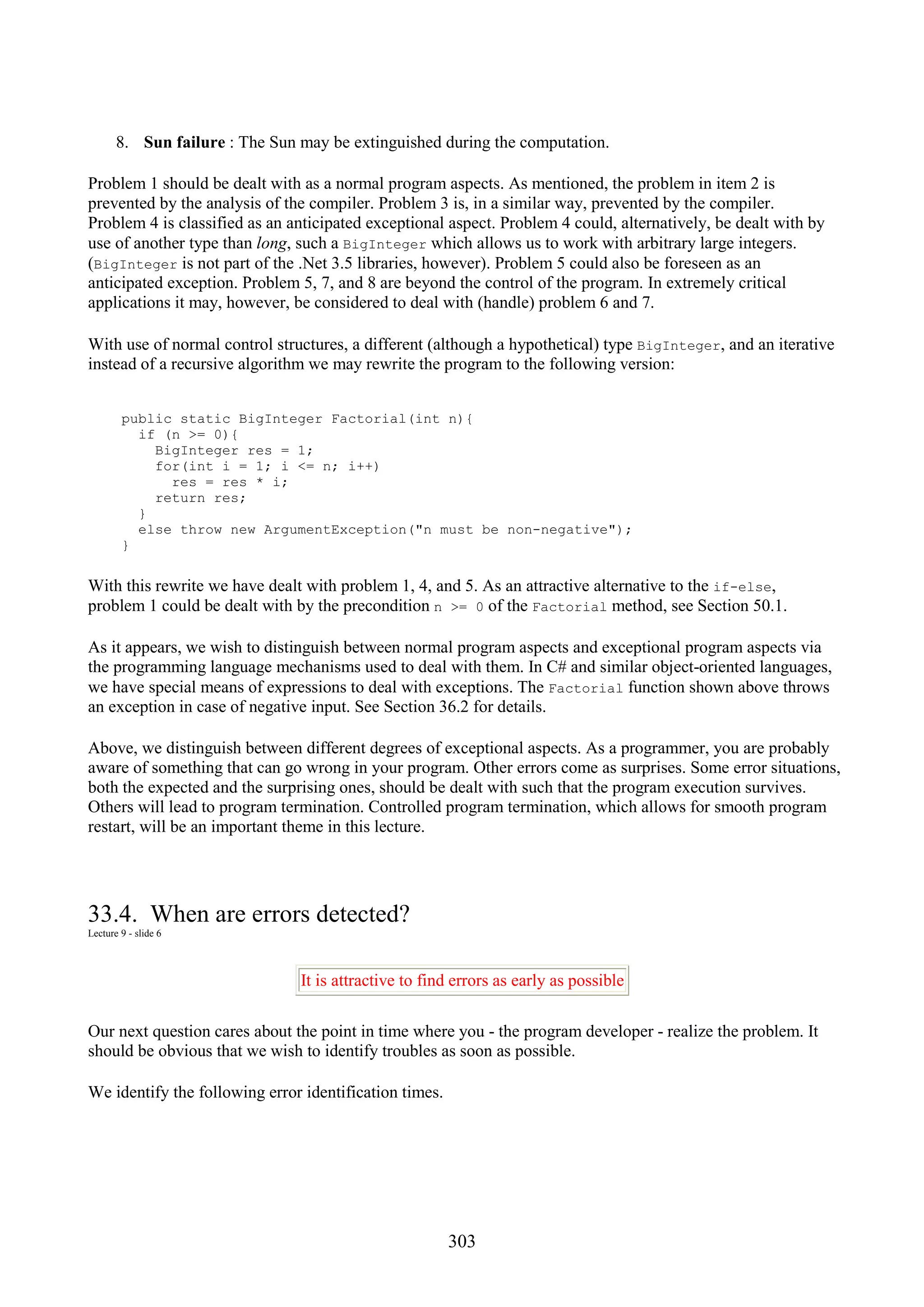 303 8. Sun failure : The Sun may be extinguished during the computation. Problem 1 should be dealt with as a normal program aspects. As mentioned, the problem in item 2 is prevented by the analysis of the compiler. Problem 3 is, in a similar way, prevented by the compiler. Problem 4 is classified as an anticipated exceptional aspect. Problem 4 could, alternatively, be dealt with by use of another type than long, such a BigInteger which allows us to work with arbitrary large integers. (BigInteger is not part of the .Net 3.5 libraries, however). Problem 5 could also be foreseen as an anticipated exception. Problem 5, 7, and 8 are beyond the control of the program. In extremely critical applications it may, however, be considered to deal with (handle) problem 6 and 7. With use of normal control structures, a different (although a hypothetical) type BigInteger, and an iterative instead of a recursive algorithm we may rewrite the program to the following version: public static BigInteger Factorial(int n){ if (n >= 0){ BigInteger res = 1; for(int i = 1; i <= n; i++) res = res * i; return res; } else throw new ArgumentException("n must be non-negative"); } With this rewrite we have dealt with problem 1, 4, and 5. As an attractive alternative to the if-else, problem 1 could be dealt with by the precondition n >= 0 of the Factorial method, see Section 50.1. As it appears, we wish to distinguish between normal program aspects and exceptional program aspects via the programming language mechanisms used to deal with them. In C# and similar object-oriented languages, we have special means of expressions to deal with exceptions. The Factorial function shown above throws an exception in case of negative input. See Section 36.2 for details. Above, we distinguish between different degrees of exceptional aspects. As a programmer, you are probably aware of something that can go wrong in your program. Other errors come as surprises. Some error situations, both the expected and the surprising ones, should be dealt with such that the program execution survives. Others will lead to program termination. Controlled program termination, which allows for smooth program restart, will be an important theme in this lecture. 33.4. When are errors detected? Lecture 9 - slide 6 It is attractive to find errors as early as possible Our next question cares about the point in time where you - the program developer - realize the problem. It should be obvious that we wish to identify troubles as soon as possible. We identify the following error identification times. 