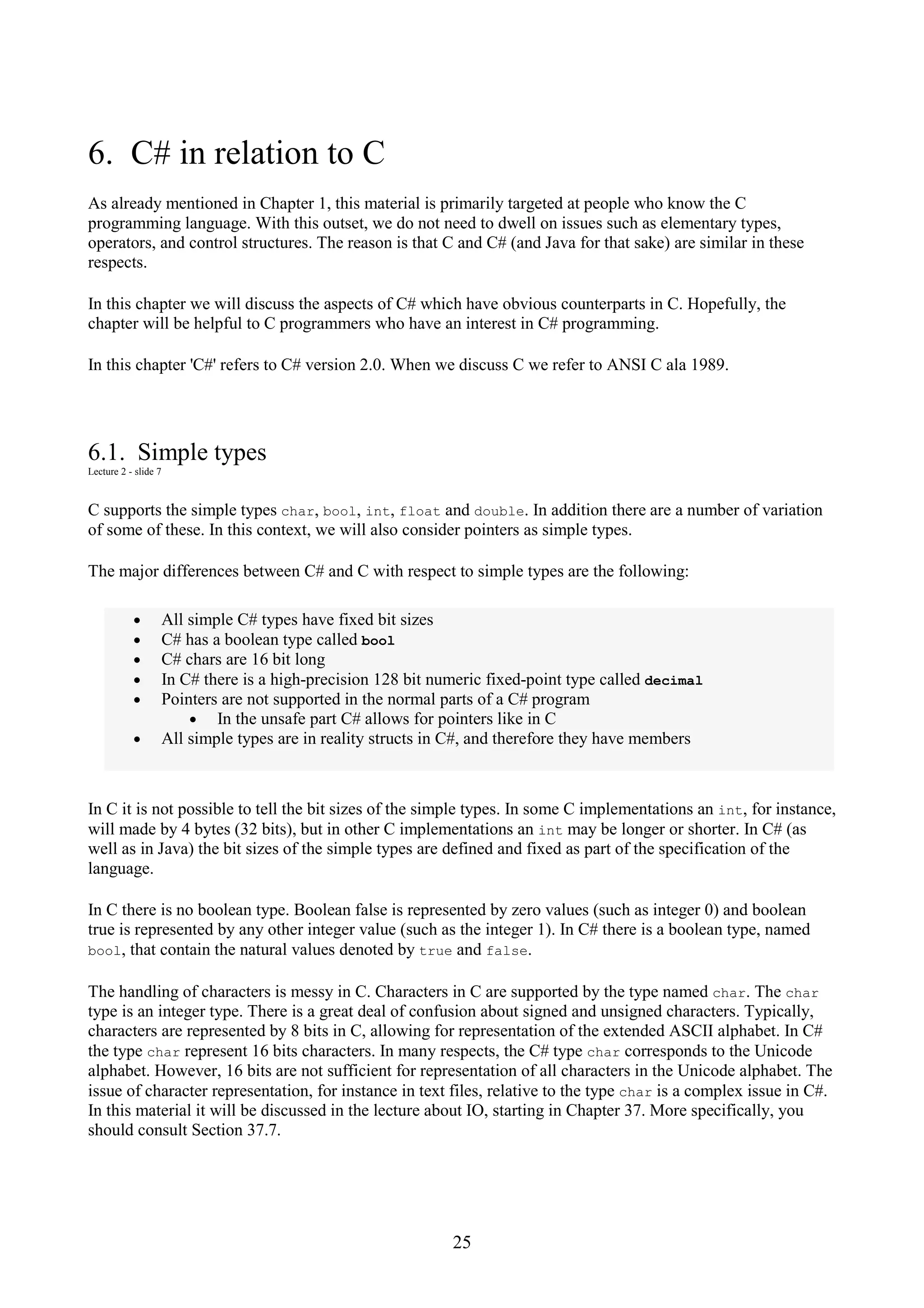 25 6. C# in relation to C As already mentioned in Chapter 1, this material is primarily targeted at people who know the C programming language. With this outset, we do not need to dwell on issues such as elementary types, operators, and control structures. The reason is that C and C# (and Java for that sake) are similar in these respects. In this chapter we will discuss the aspects of C# which have obvious counterparts in C. Hopefully, the chapter will be helpful to C programmers who have an interest in C# programming. In this chapter 'C#' refers to C# version 2.0. When we discuss C we refer to ANSI C ala 1989. 6.1. Simple types Lecture 2 - slide 7 C supports the simple types char, bool, int, float and double. In addition there are a number of variation of some of these. In this context, we will also consider pointers as simple types. The major differences between C# and C with respect to simple types are the following: • All simple C# types have fixed bit sizes • C# has a boolean type called bool • C# chars are 16 bit long • In C# there is a high-precision 128 bit numeric fixed-point type called decimal • Pointers are not supported in the normal parts of a C# program • In the unsafe part C# allows for pointers like in C • All simple types are in reality structs in C#, and therefore they have members In C it is not possible to tell the bit sizes of the simple types. In some C implementations an int, for instance, will made by 4 bytes (32 bits), but in other C implementations an int may be longer or shorter. In C# (as well as in Java) the bit sizes of the simple types are defined and fixed as part of the specification of the language. In C there is no boolean type. Boolean false is represented by zero values (such as integer 0) and boolean true is represented by any other integer value (such as the integer 1). In C# there is a boolean type, named bool, that contain the natural values denoted by true and false. The handling of characters is messy in C. Characters in C are supported by the type named char. The char type is an integer type. There is a great deal of confusion about signed and unsigned characters. Typically, characters are represented by 8 bits in C, allowing for representation of the extended ASCII alphabet. In C# the type char represent 16 bits characters. In many respects, the C# type char corresponds to the Unicode alphabet. However, 16 bits are not sufficient for representation of all characters in the Unicode alphabet. The issue of character representation, for instance in text files, relative to the type char is a complex issue in C#. In this material it will be discussed in the lecture about IO, starting in Chapter 37. More specifically, you should consult Section 37.7. 