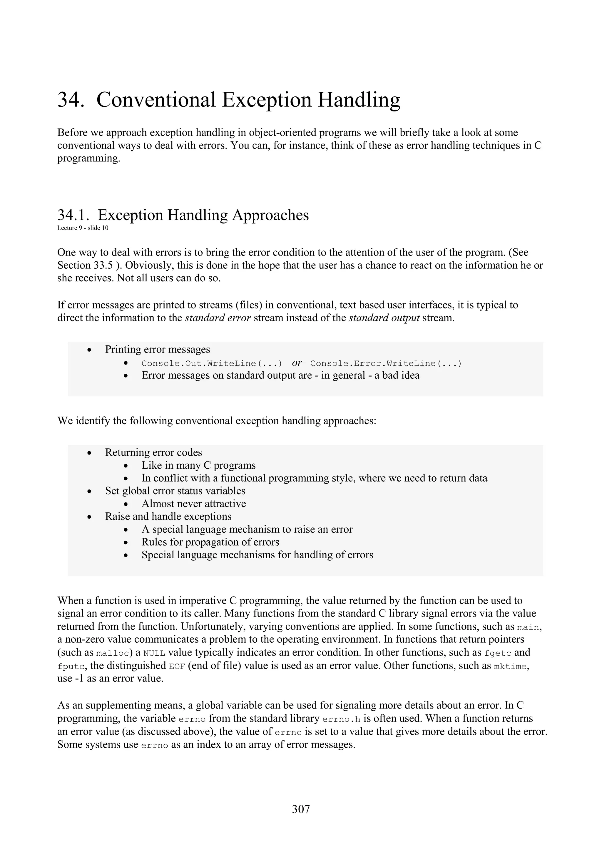 307 34. Conventional Exception Handling Before we approach exception handling in object-oriented programs we will briefly take a look at some conventional ways to deal with errors. You can, for instance, think of these as error handling techniques in C programming. 34.1. Exception Handling Approaches Lecture 9 - slide 10 One way to deal with errors is to bring the error condition to the attention of the user of the program. (See Section 33.5 ). Obviously, this is done in the hope that the user has a chance to react on the information he or she receives. Not all users can do so. If error messages are printed to streams (files) in conventional, text based user interfaces, it is typical to direct the information to the standard error stream instead of the standard output stream. • Printing error messages • Console.Out.WriteLine(...) or Console.Error.WriteLine(...) • Error messages on standard output are - in general - a bad idea We identify the following conventional exception handling approaches: • Returning error codes • Like in many C programs • In conflict with a functional programming style, where we need to return data • Set global error status variables • Almost never attractive • Raise and handle exceptions • A special language mechanism to raise an error • Rules for propagation of errors • Special language mechanisms for handling of errors When a function is used in imperative C programming, the value returned by the function can be used to signal an error condition to its caller. Many functions from the standard C library signal errors via the value returned from the function. Unfortunately, varying conventions are applied. In some functions, such as main, a non-zero value communicates a problem to the operating environment. In functions that return pointers (such as malloc) a NULL value typically indicates an error condition. In other functions, such as fgetc and fputc, the distinguished EOF (end of file) value is used as an error value. Other functions, such as mktime, use -1 as an error value. As an supplementing means, a global variable can be used for signaling more details about an error. In C programming, the variable errno from the standard library errno.h is often used. When a function returns an error value (as discussed above), the value of errno is set to a value that gives more details about the error. Some systems use errno as an index to an array of error messages. 