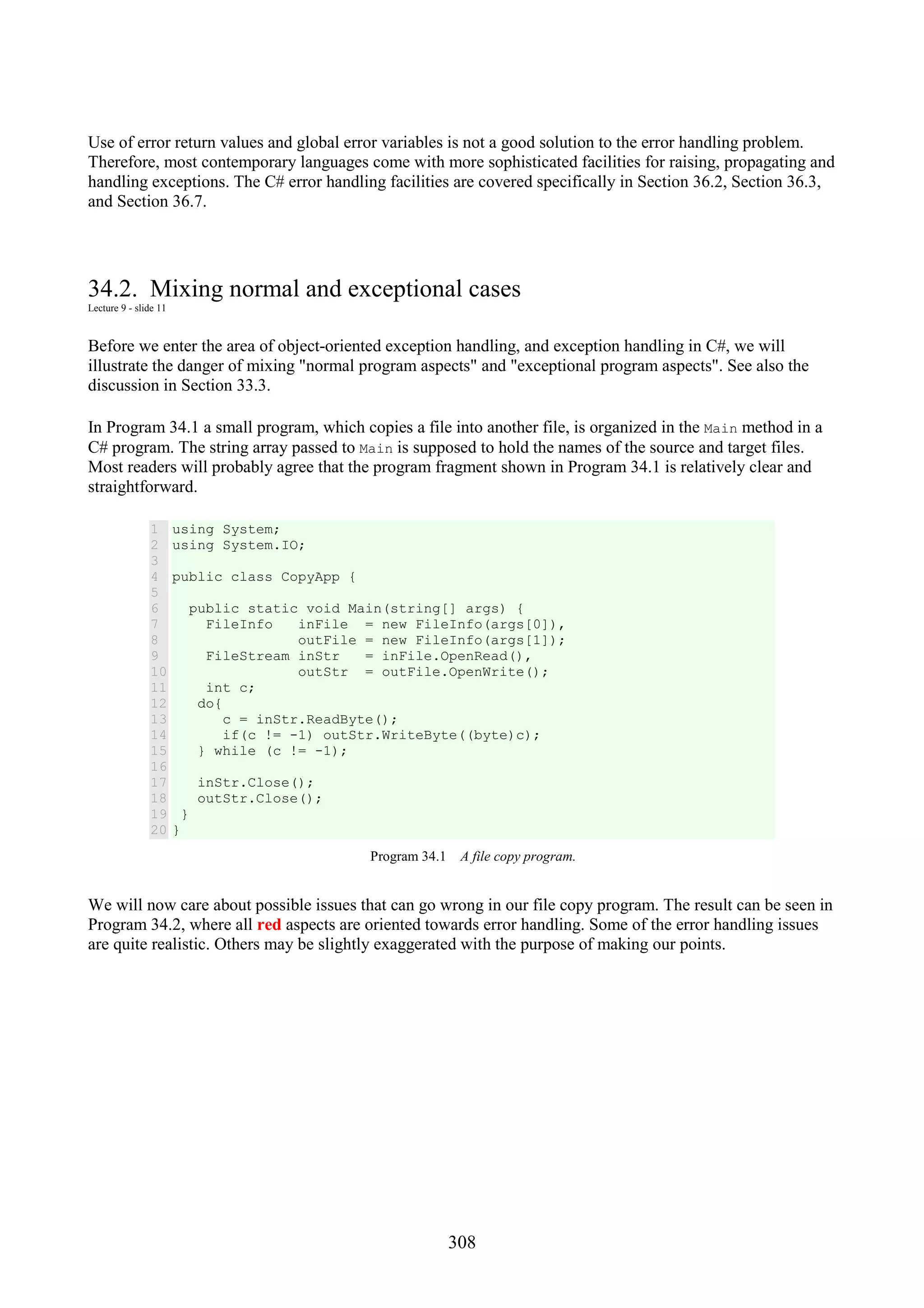 308 Use of error return values and global error variables is not a good solution to the error handling problem. Therefore, most contemporary languages come with more sophisticated facilities for raising, propagating and handling exceptions. The C# error handling facilities are covered specifically in Section 36.2, Section 36.3, and Section 36.7. 34.2. Mixing normal and exceptional cases Lecture 9 - slide 11 Before we enter the area of object-oriented exception handling, and exception handling in C#, we will illustrate the danger of mixing "normal program aspects" and "exceptional program aspects". See also the discussion in Section 33.3. In Program 34.1 a small program, which copies a file into another file, is organized in the Main method in a C# program. The string array passed to Main is supposed to hold the names of the source and target files. Most readers will probably agree that the program fragment shown in Program 34.1 is relatively clear and straightforward. 1 2 3 4 5 6 7 8 9 10 11 12 13 14 15 16 17 18 19 20 using System; using System.IO; public class CopyApp { public static void Main(string[] args) { FileInfo inFile = new FileInfo(args[0]), outFile = new FileInfo(args[1]); FileStream inStr = inFile.OpenRead(), outStr = outFile.OpenWrite(); int c; do{ c = inStr.ReadByte(); if(c != -1) outStr.WriteByte((byte)c); } while (c != -1); inStr.Close(); outStr.Close(); } } Program 34.1 A file copy program. We will now care about possible issues that can go wrong in our file copy program. The result can be seen in Program 34.2, where all red aspects are oriented towards error handling. Some of the error handling issues are quite realistic. Others may be slightly exaggerated with the purpose of making our points. 