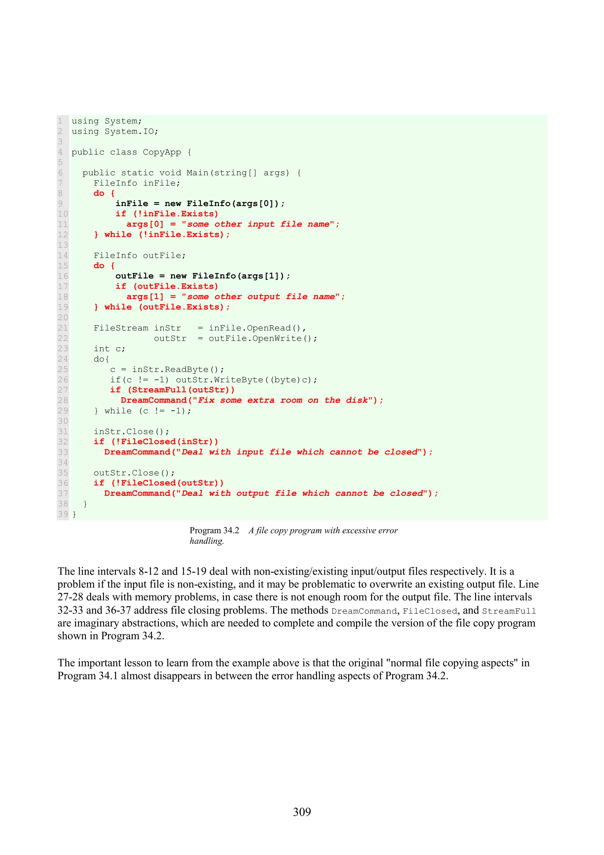 309 1 2 3 4 5 6 7 8 9 10 11 12 13 14 15 16 17 18 19 20 21 22 23 24 25 26 27 28 29 30 31 32 33 34 35 36 37 38 39 using System; using System.IO; public class CopyApp { public static void Main(string[] args) { FileInfo inFile; do { inFile = new FileInfo(args[0]); if (!inFile.Exists) args[0] = "some other input file name"; } while (!inFile.Exists); FileInfo outFile; do { outFile = new FileInfo(args[1]); if (outFile.Exists) args[1] = "some other output file name"; } while (outFile.Exists); FileStream inStr = inFile.OpenRead(), outStr = outFile.OpenWrite(); int c; do{ c = inStr.ReadByte(); if(c != -1) outStr.WriteByte((byte)c); if (StreamFull(outStr)) DreamCommand("Fix some extra room on the disk"); } while (c != -1); inStr.Close(); if (!FileClosed(inStr)) DreamCommand("Deal with input file which cannot be closed"); outStr.Close(); if (!FileClosed(outStr)) DreamCommand("Deal with output file which cannot be closed"); } } Program 34.2 A file copy program with excessive error handling. The line intervals 8-12 and 15-19 deal with non-existing/existing input/output files respectively. It is a problem if the input file is non-existing, and it may be problematic to overwrite an existing output file. Line 27-28 deals with memory problems, in case there is not enough room for the output file. The line intervals 32-33 and 36-37 address file closing problems. The methods DreamCommand, FileClosed, and StreamFull are imaginary abstractions, which are needed to complete and compile the version of the file copy program shown in Program 34.2. The important lesson to learn from the example above is that the original "normal file copying aspects" in Program 34.1 almost disappears in between the error handling aspects of Program 34.2. 