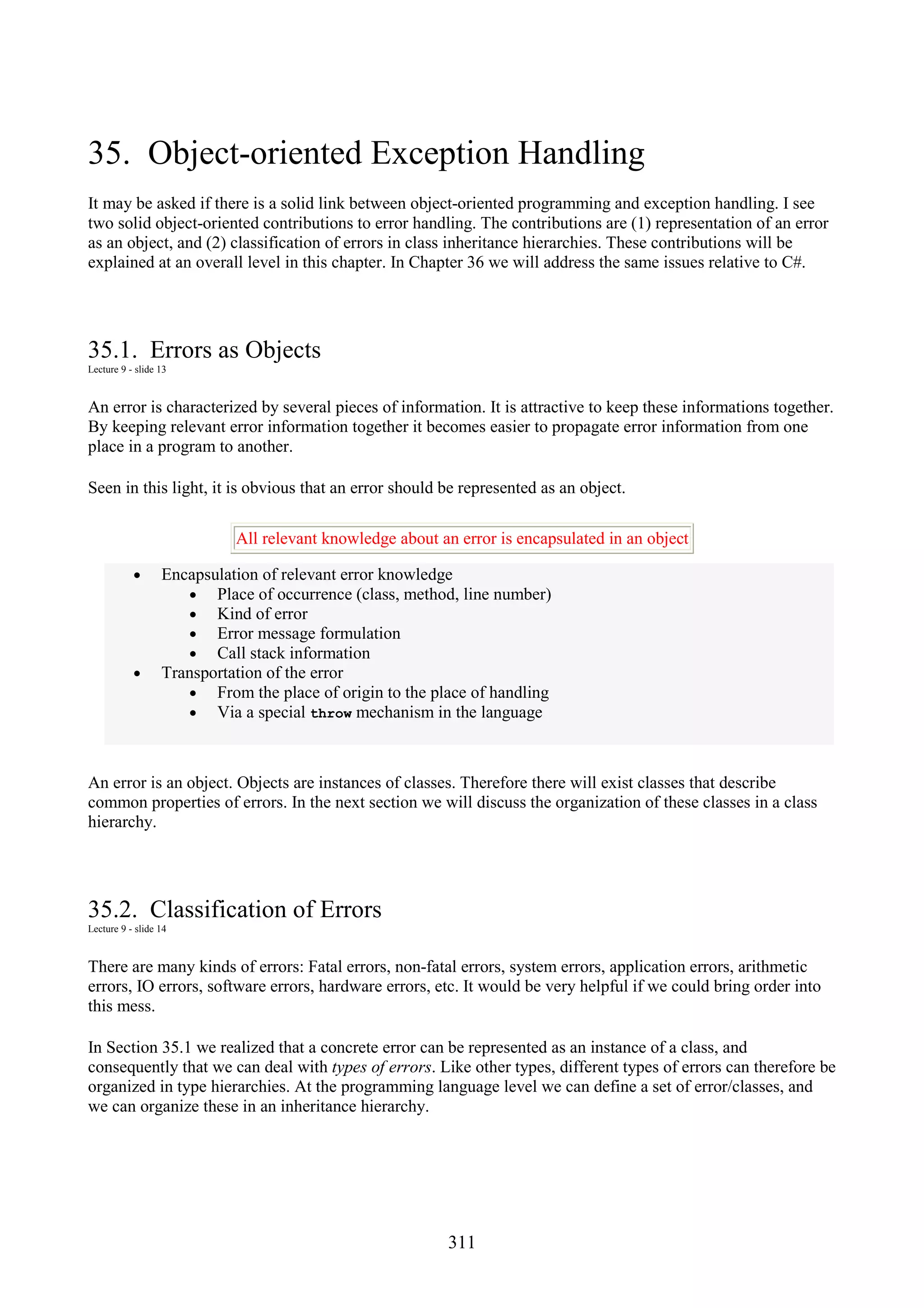 311 35. Object-oriented Exception Handling It may be asked if there is a solid link between object-oriented programming and exception handling. I see two solid object-oriented contributions to error handling. The contributions are (1) representation of an error as an object, and (2) classification of errors in class inheritance hierarchies. These contributions will be explained at an overall level in this chapter. In Chapter 36 we will address the same issues relative to C#. 35.1. Errors as Objects Lecture 9 - slide 13 An error is characterized by several pieces of information. It is attractive to keep these informations together. By keeping relevant error information together it becomes easier to propagate error information from one place in a program to another. Seen in this light, it is obvious that an error should be represented as an object. All relevant knowledge about an error is encapsulated in an object • Encapsulation of relevant error knowledge • Place of occurrence (class, method, line number) • Kind of error • Error message formulation • Call stack information • Transportation of the error • From the place of origin to the place of handling • Via a special throw mechanism in the language An error is an object. Objects are instances of classes. Therefore there will exist classes that describe common properties of errors. In the next section we will discuss the organization of these classes in a class hierarchy. 35.2. Classification of Errors Lecture 9 - slide 14 There are many kinds of errors: Fatal errors, non-fatal errors, system errors, application errors, arithmetic errors, IO errors, software errors, hardware errors, etc. It would be very helpful if we could bring order into this mess. In Section 35.1 we realized that a concrete error can be represented as an instance of a class, and consequently that we can deal with types of errors. Like other types, different types of errors can therefore be organized in type hierarchies. At the programming language level we can define a set of error/classes, and we can organize these in an inheritance hierarchy. 