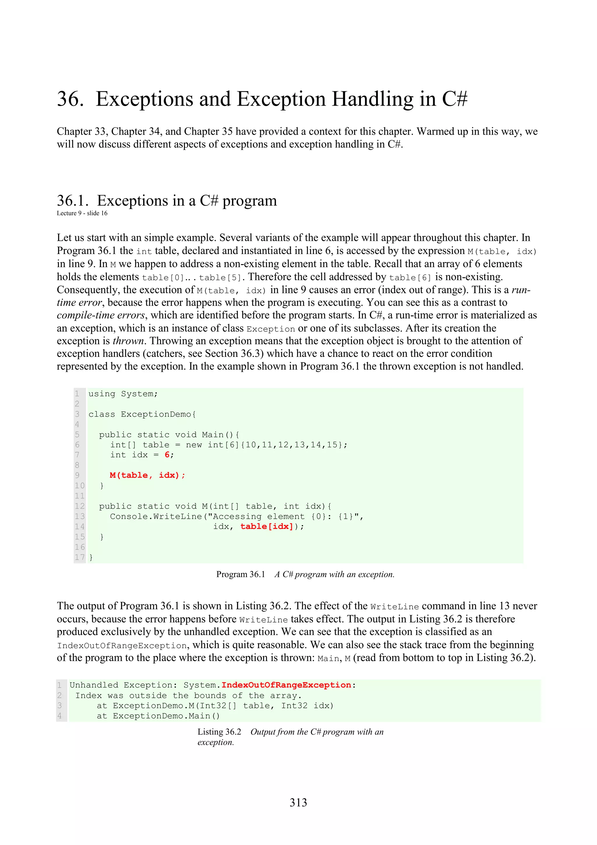 313 36. Exceptions and Exception Handling in C# Chapter 33, Chapter 34, and Chapter 35 have provided a context for this chapter. Warmed up in this way, we will now discuss different aspects of exceptions and exception handling in C#. 36.1. Exceptions in a C# program Lecture 9 - slide 16 Let us start with an simple example. Several variants of the example will appear throughout this chapter. In Program 36.1 the int table, declared and instantiated in line 6, is accessed by the expression M(table, idx) in line 9. In M we happen to address a non-existing element in the table. Recall that an array of 6 elements holds the elements table[0].. . table[5]. Therefore the cell addressed by table[6] is non-existing. Consequently, the execution of M(table, idx) in line 9 causes an error (index out of range). This is a run- time error, because the error happens when the program is executing. You can see this as a contrast to compile-time errors, which are identified before the program starts. In C#, a run-time error is materialized as an exception, which is an instance of class Exception or one of its subclasses. After its creation the exception is thrown. Throwing an exception means that the exception object is brought to the attention of exception handlers (catchers, see Section 36.3) which have a chance to react on the error condition represented by the exception. In the example shown in Program 36.1 the thrown exception is not handled. 1 2 3 4 5 6 7 8 9 10 11 12 13 14 15 16 17 using System; class ExceptionDemo{ public static void Main(){ int[] table = new int[6]{10,11,12,13,14,15}; int idx = 6; M(table, idx); } public static void M(int[] table, int idx){ Console.WriteLine("Accessing element {0}: {1}", idx, table[idx]); } } Program 36.1 A C# program with an exception. The output of Program 36.1 is shown in Listing 36.2. The effect of the WriteLine command in line 13 never occurs, because the error happens before WriteLine takes effect. The output in Listing 36.2 is therefore produced exclusively by the unhandled exception. We can see that the exception is classified as an IndexOutOfRangeException, which is quite reasonable. We can also see the stack trace from the beginning of the program to the place where the exception is thrown: Main, M (read from bottom to top in Listing 36.2). 1 2 3 4 Unhandled Exception: System.IndexOutOfRangeException: Index was outside the bounds of the array. at ExceptionDemo.M(Int32[] table, Int32 idx) at ExceptionDemo.Main() Listing 36.2 Output from the C# program with an exception. 