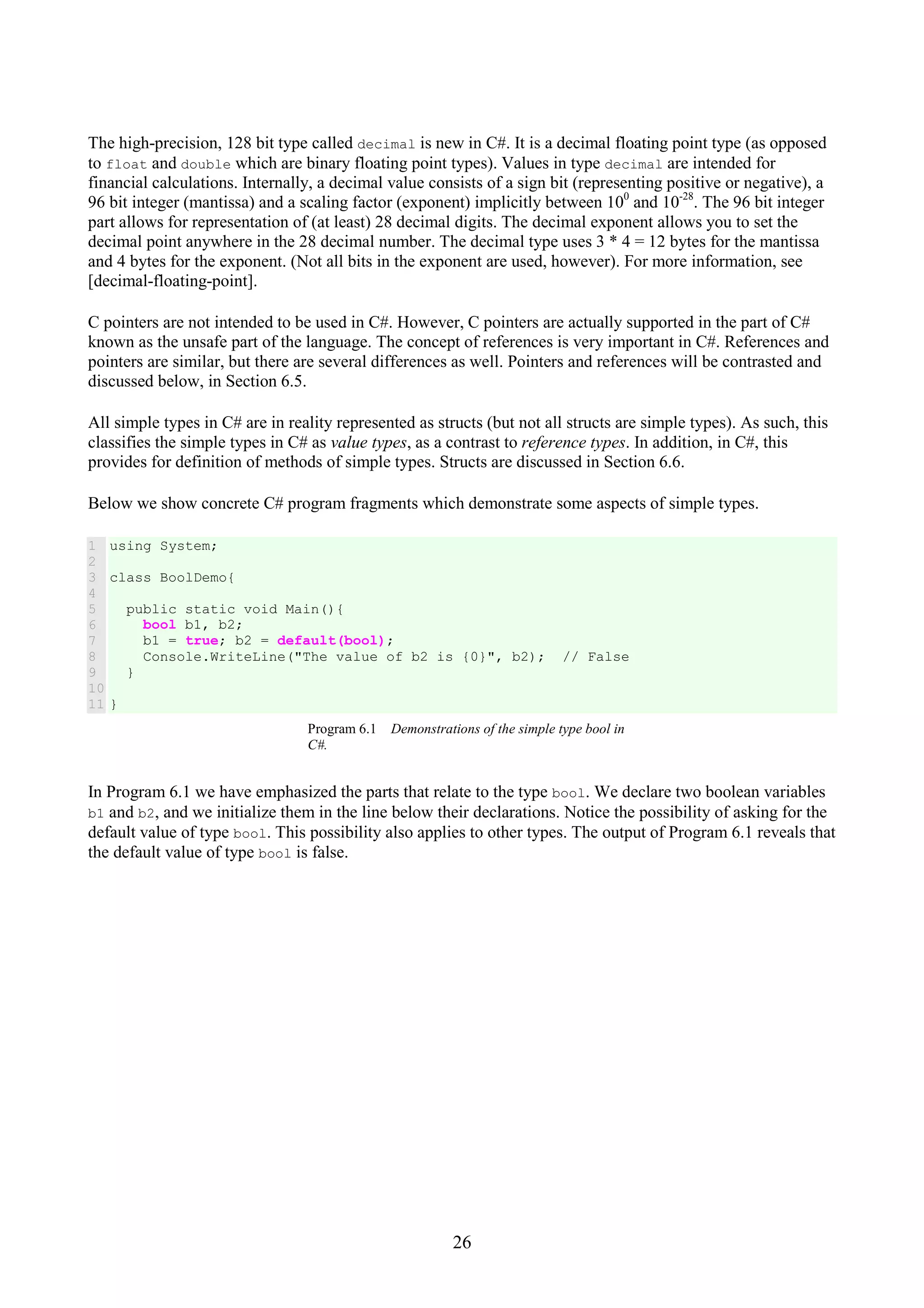 26 The high-precision, 128 bit type called decimal is new in C#. It is a decimal floating point type (as opposed to float and double which are binary floating point types). Values in type decimal are intended for financial calculations. Internally, a decimal value consists of a sign bit (representing positive or negative), a 96 bit integer (mantissa) and a scaling factor (exponent) implicitly between 100 and 10-28 . The 96 bit integer part allows for representation of (at least) 28 decimal digits. The decimal exponent allows you to set the decimal point anywhere in the 28 decimal number. The decimal type uses 3 * 4 = 12 bytes for the mantissa and 4 bytes for the exponent. (Not all bits in the exponent are used, however). For more information, see [decimal-floating-point]. C pointers are not intended to be used in C#. However, C pointers are actually supported in the part of C# known as the unsafe part of the language. The concept of references is very important in C#. References and pointers are similar, but there are several differences as well. Pointers and references will be contrasted and discussed below, in Section 6.5. All simple types in C# are in reality represented as structs (but not all structs are simple types). As such, this classifies the simple types in C# as value types, as a contrast to reference types. In addition, in C#, this provides for definition of methods of simple types. Structs are discussed in Section 6.6. Below we show concrete C# program fragments which demonstrate some aspects of simple types. 1 2 3 4 5 6 7 8 9 10 11 using System; class BoolDemo{ public static void Main(){ bool b1, b2; b1 = true; b2 = default(bool); Console.WriteLine("The value of b2 is {0}", b2); // False } } Program 6.1 Demonstrations of the simple type bool in C#. In Program 6.1 we have emphasized the parts that relate to the type bool. We declare two boolean variables b1 and b2, and we initialize them in the line below their declarations. Notice the possibility of asking for the default value of type bool. This possibility also applies to other types. The output of Program 6.1 reveals that the default value of type bool is false. 