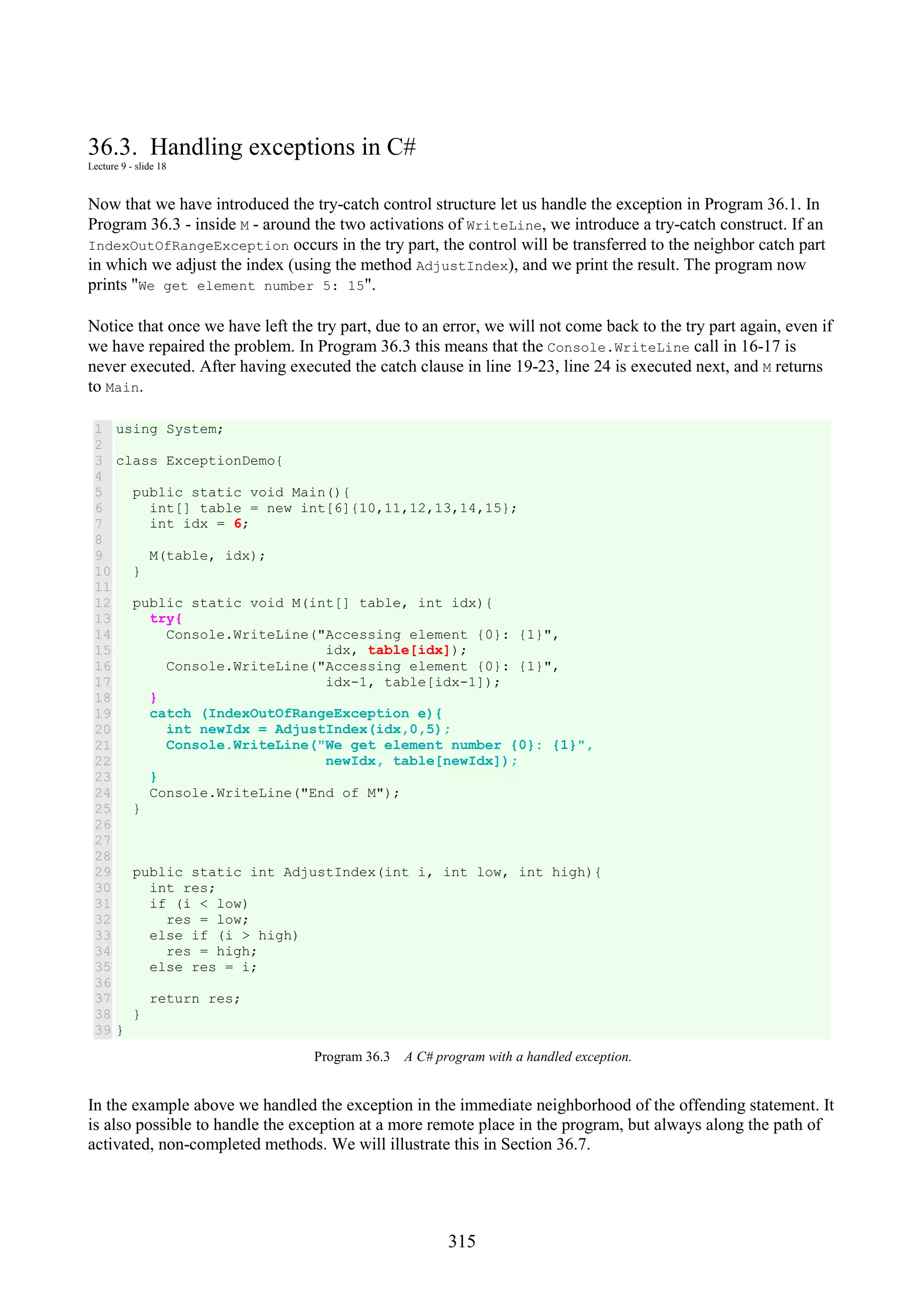 315 36.3. Handling exceptions in C# Lecture 9 - slide 18 Now that we have introduced the try-catch control structure let us handle the exception in Program 36.1. In Program 36.3 - inside M - around the two activations of WriteLine, we introduce a try-catch construct. If an IndexOutOfRangeException occurs in the try part, the control will be transferred to the neighbor catch part in which we adjust the index (using the method AdjustIndex), and we print the result. The program now prints "We get element number 5: 15". Notice that once we have left the try part, due to an error, we will not come back to the try part again, even if we have repaired the problem. In Program 36.3 this means that the Console.WriteLine call in 16-17 is never executed. After having executed the catch clause in line 19-23, line 24 is executed next, and M returns to Main. 1 2 3 4 5 6 7 8 9 10 11 12 13 14 15 16 17 18 19 20 21 22 23 24 25 26 27 28 29 30 31 32 33 34 35 36 37 38 39 using System; class ExceptionDemo{ public static void Main(){ int[] table = new int[6]{10,11,12,13,14,15}; int idx = 6; M(table, idx); } public static void M(int[] table, int idx){ try{ Console.WriteLine("Accessing element {0}: {1}", idx, table[idx]); Console.WriteLine("Accessing element {0}: {1}", idx-1, table[idx-1]); } catch (IndexOutOfRangeException e){ int newIdx = AdjustIndex(idx,0,5); Console.WriteLine("We get element number {0}: {1}", newIdx, table[newIdx]); } Console.WriteLine("End of M"); } public static int AdjustIndex(int i, int low, int high){ int res; if (i < low) res = low; else if (i > high) res = high; else res = i; return res; } } Program 36.3 A C# program with a handled exception. In the example above we handled the exception in the immediate neighborhood of the offending statement. It is also possible to handle the exception at a more remote place in the program, but always along the path of activated, non-completed methods. We will illustrate this in Section 36.7. 