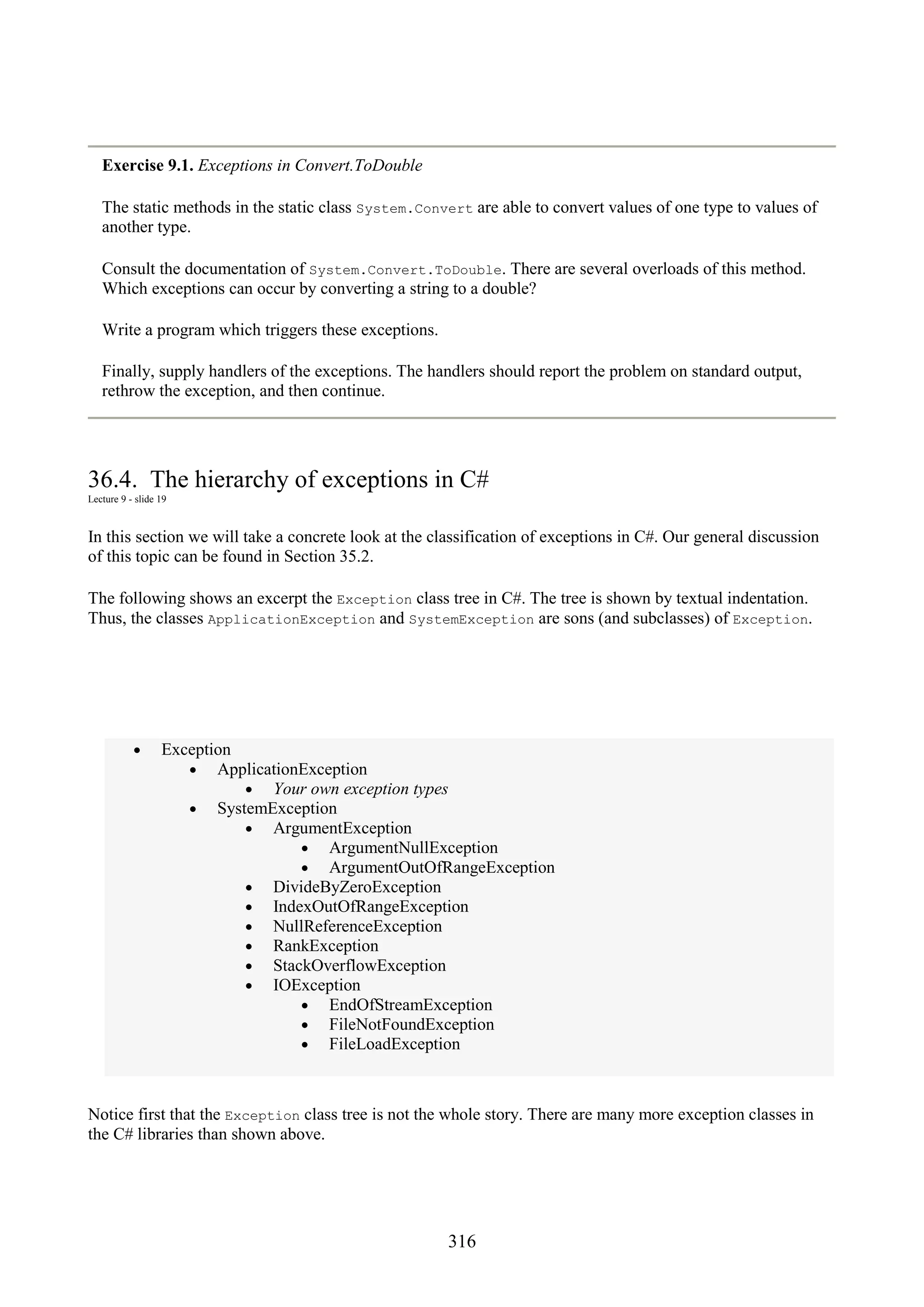 316 Exercise 9.1. Exceptions in Convert.ToDouble The static methods in the static class System.Convert are able to convert values of one type to values of another type. Consult the documentation of System.Convert.ToDouble. There are several overloads of this method. Which exceptions can occur by converting a string to a double? Write a program which triggers these exceptions. Finally, supply handlers of the exceptions. The handlers should report the problem on standard output, rethrow the exception, and then continue. 36.4. The hierarchy of exceptions in C# Lecture 9 - slide 19 In this section we will take a concrete look at the classification of exceptions in C#. Our general discussion of this topic can be found in Section 35.2. The following shows an excerpt the Exception class tree in C#. The tree is shown by textual indentation. Thus, the classes ApplicationException and SystemException are sons (and subclasses) of Exception. • Exception • ApplicationException • Your own exception types • SystemException • ArgumentException • ArgumentNullException • ArgumentOutOfRangeException • DivideByZeroException • IndexOutOfRangeException • NullReferenceException • RankException • StackOverflowException • IOException • EndOfStreamException • FileNotFoundException • FileLoadException Notice first that the Exception class tree is not the whole story. There are many more exception classes in the C# libraries than shown above. 