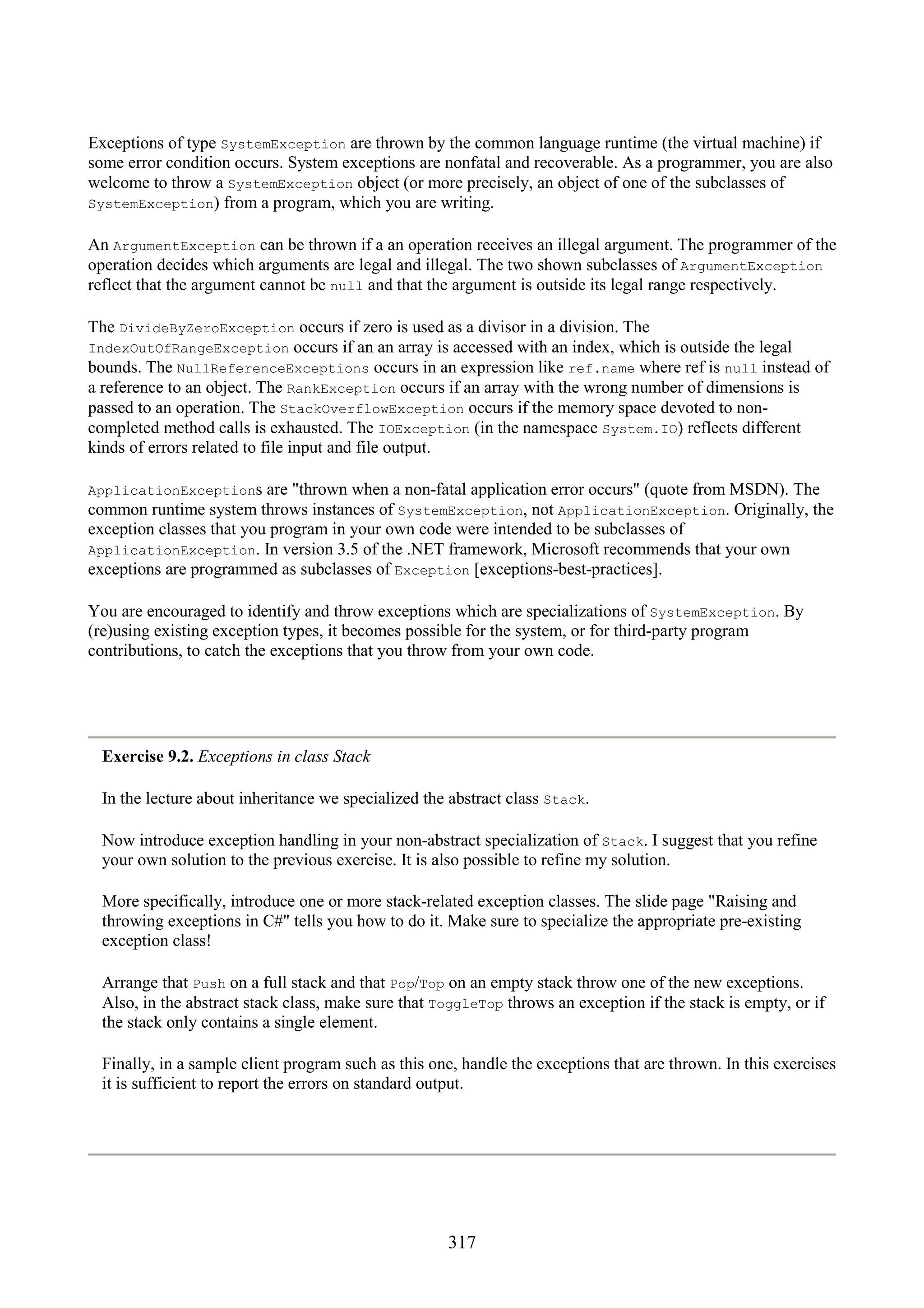 317 Exceptions of type SystemException are thrown by the common language runtime (the virtual machine) if some error condition occurs. System exceptions are nonfatal and recoverable. As a programmer, you are also welcome to throw a SystemException object (or more precisely, an object of one of the subclasses of SystemException) from a program, which you are writing. An ArgumentException can be thrown if a an operation receives an illegal argument. The programmer of the operation decides which arguments are legal and illegal. The two shown subclasses of ArgumentException reflect that the argument cannot be null and that the argument is outside its legal range respectively. The DivideByZeroException occurs if zero is used as a divisor in a division. The IndexOutOfRangeException occurs if an an array is accessed with an index, which is outside the legal bounds. The NullReferenceExceptions occurs in an expression like ref.name where ref is null instead of a reference to an object. The RankException occurs if an array with the wrong number of dimensions is passed to an operation. The StackOverflowException occurs if the memory space devoted to non- completed method calls is exhausted. The IOException (in the namespace System.IO) reflects different kinds of errors related to file input and file output. ApplicationExceptions are "thrown when a non-fatal application error occurs" (quote from MSDN). The common runtime system throws instances of SystemException, not ApplicationException. Originally, the exception classes that you program in your own code were intended to be subclasses of ApplicationException. In version 3.5 of the .NET framework, Microsoft recommends that your own exceptions are programmed as subclasses of Exception [exceptions-best-practices]. You are encouraged to identify and throw exceptions which are specializations of SystemException. By (re)using existing exception types, it becomes possible for the system, or for third-party program contributions, to catch the exceptions that you throw from your own code. Exercise 9.2. Exceptions in class Stack In the lecture about inheritance we specialized the abstract class Stack. Now introduce exception handling in your non-abstract specialization of Stack. I suggest that you refine your own solution to the previous exercise. It is also possible to refine my solution. More specifically, introduce one or more stack-related exception classes. The slide page "Raising and throwing exceptions in C#" tells you how to do it. Make sure to specialize the appropriate pre-existing exception class! Arrange that Push on a full stack and that Pop/Top on an empty stack throw one of the new exceptions. Also, in the abstract stack class, make sure that ToggleTop throws an exception if the stack is empty, or if the stack only contains a single element. Finally, in a sample client program such as this one, handle the exceptions that are thrown. In this exercises it is sufficient to report the errors on standard output. 