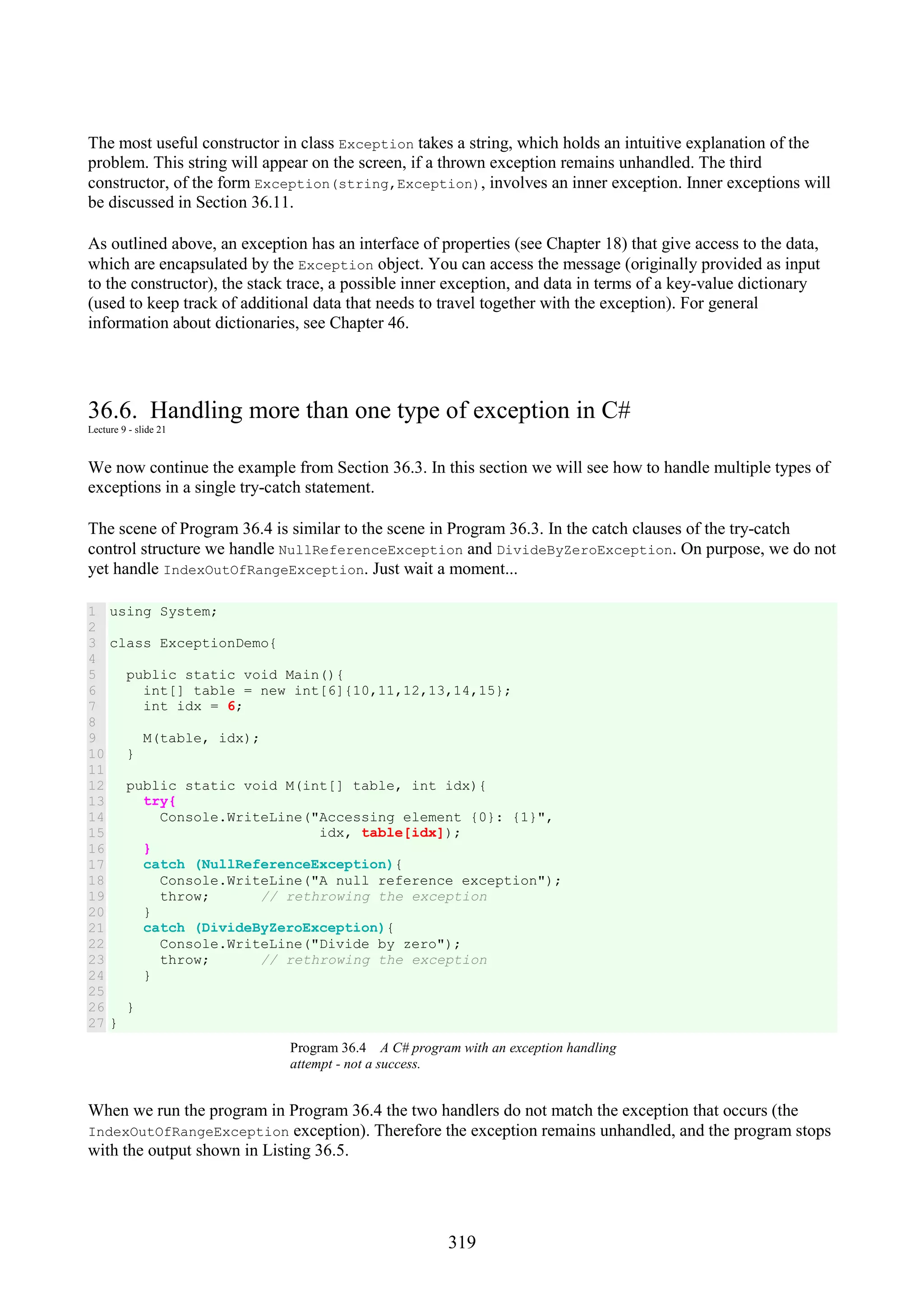 319 The most useful constructor in class Exception takes a string, which holds an intuitive explanation of the problem. This string will appear on the screen, if a thrown exception remains unhandled. The third constructor, of the form Exception(string,Exception), involves an inner exception. Inner exceptions will be discussed in Section 36.11. As outlined above, an exception has an interface of properties (see Chapter 18) that give access to the data, which are encapsulated by the Exception object. You can access the message (originally provided as input to the constructor), the stack trace, a possible inner exception, and data in terms of a key-value dictionary (used to keep track of additional data that needs to travel together with the exception). For general information about dictionaries, see Chapter 46. 36.6. Handling more than one type of exception in C# Lecture 9 - slide 21 We now continue the example from Section 36.3. In this section we will see how to handle multiple types of exceptions in a single try-catch statement. The scene of Program 36.4 is similar to the scene in Program 36.3. In the catch clauses of the try-catch control structure we handle NullReferenceException and DivideByZeroException. On purpose, we do not yet handle IndexOutOfRangeException. Just wait a moment... 1 2 3 4 5 6 7 8 9 10 11 12 13 14 15 16 17 18 19 20 21 22 23 24 25 26 27 using System; class ExceptionDemo{ public static void Main(){ int[] table = new int[6]{10,11,12,13,14,15}; int idx = 6; M(table, idx); } public static void M(int[] table, int idx){ try{ Console.WriteLine("Accessing element {0}: {1}", idx, table[idx]); } catch (NullReferenceException){ Console.WriteLine("A null reference exception"); throw; // rethrowing the exception } catch (DivideByZeroException){ Console.WriteLine("Divide by zero"); throw; // rethrowing the exception } } } Program 36.4 A C# program with an exception handling attempt - not a success. When we run the program in Program 36.4 the two handlers do not match the exception that occurs (the IndexOutOfRangeException exception). Therefore the exception remains unhandled, and the program stops with the output shown in Listing 36.5. 