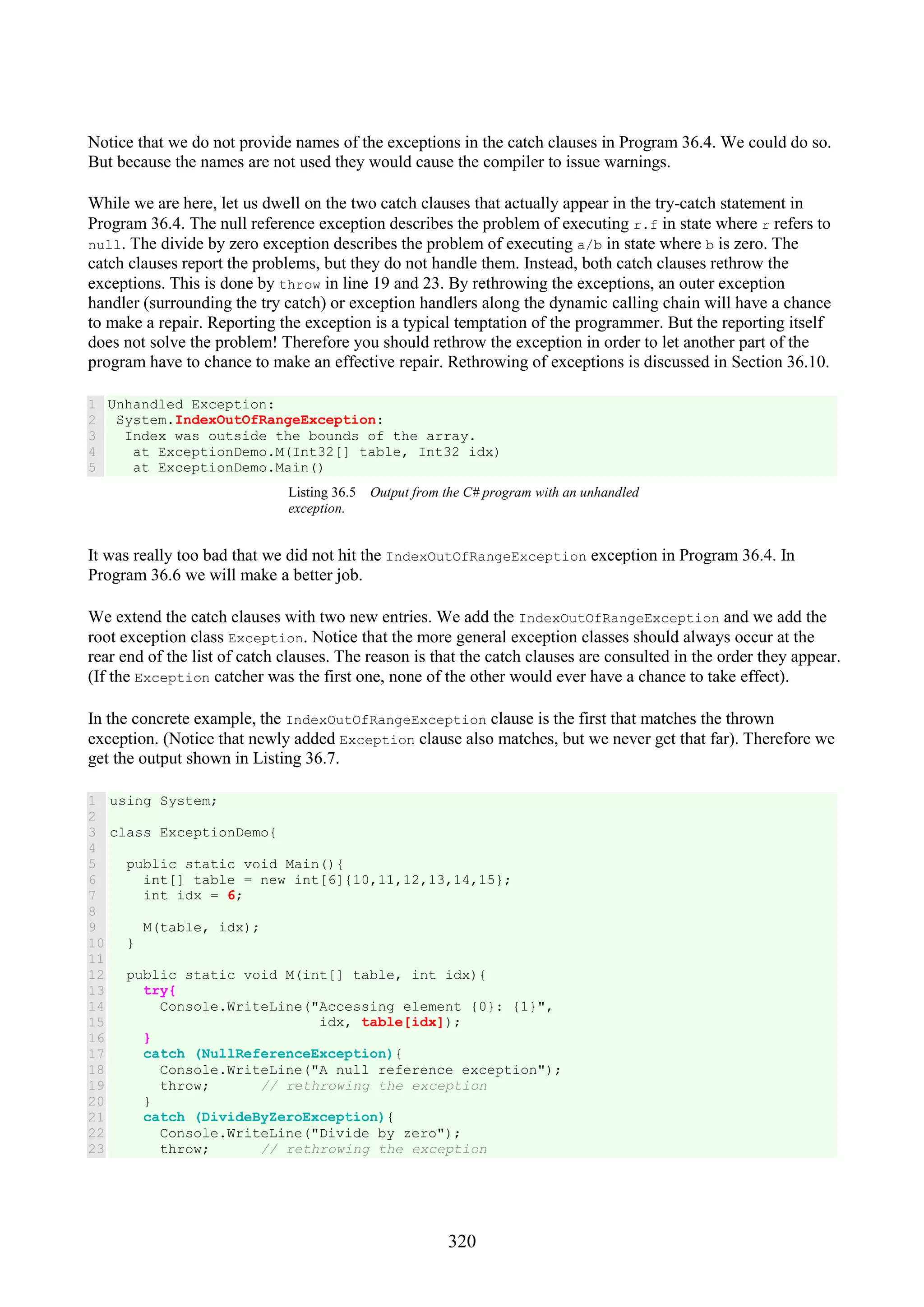 320 Notice that we do not provide names of the exceptions in the catch clauses in Program 36.4. We could do so. But because the names are not used they would cause the compiler to issue warnings. While we are here, let us dwell on the two catch clauses that actually appear in the try-catch statement in Program 36.4. The null reference exception describes the problem of executing r.f in state where r refers to null. The divide by zero exception describes the problem of executing a/b in state where b is zero. The catch clauses report the problems, but they do not handle them. Instead, both catch clauses rethrow the exceptions. This is done by throw in line 19 and 23. By rethrowing the exceptions, an outer exception handler (surrounding the try catch) or exception handlers along the dynamic calling chain will have a chance to make a repair. Reporting the exception is a typical temptation of the programmer. But the reporting itself does not solve the problem! Therefore you should rethrow the exception in order to let another part of the program have to chance to make an effective repair. Rethrowing of exceptions is discussed in Section 36.10. 1 2 3 4 5 Unhandled Exception: System.IndexOutOfRangeException: Index was outside the bounds of the array. at ExceptionDemo.M(Int32[] table, Int32 idx) at ExceptionDemo.Main() Listing 36.5 Output from the C# program with an unhandled exception. It was really too bad that we did not hit the IndexOutOfRangeException exception in Program 36.4. In Program 36.6 we will make a better job. We extend the catch clauses with two new entries. We add the IndexOutOfRangeException and we add the root exception class Exception. Notice that the more general exception classes should always occur at the rear end of the list of catch clauses. The reason is that the catch clauses are consulted in the order they appear. (If the Exception catcher was the first one, none of the other would ever have a chance to take effect). In the concrete example, the IndexOutOfRangeException clause is the first that matches the thrown exception. (Notice that newly added Exception clause also matches, but we never get that far). Therefore we get the output shown in Listing 36.7. 1 2 3 4 5 6 7 8 9 10 11 12 13 14 15 16 17 18 19 20 21 22 23 using System; class ExceptionDemo{ public static void Main(){ int[] table = new int[6]{10,11,12,13,14,15}; int idx = 6; M(table, idx); } public static void M(int[] table, int idx){ try{ Console.WriteLine("Accessing element {0}: {1}", idx, table[idx]); } catch (NullReferenceException){ Console.WriteLine("A null reference exception"); throw; // rethrowing the exception } catch (DivideByZeroException){ Console.WriteLine("Divide by zero"); throw; // rethrowing the exception 
