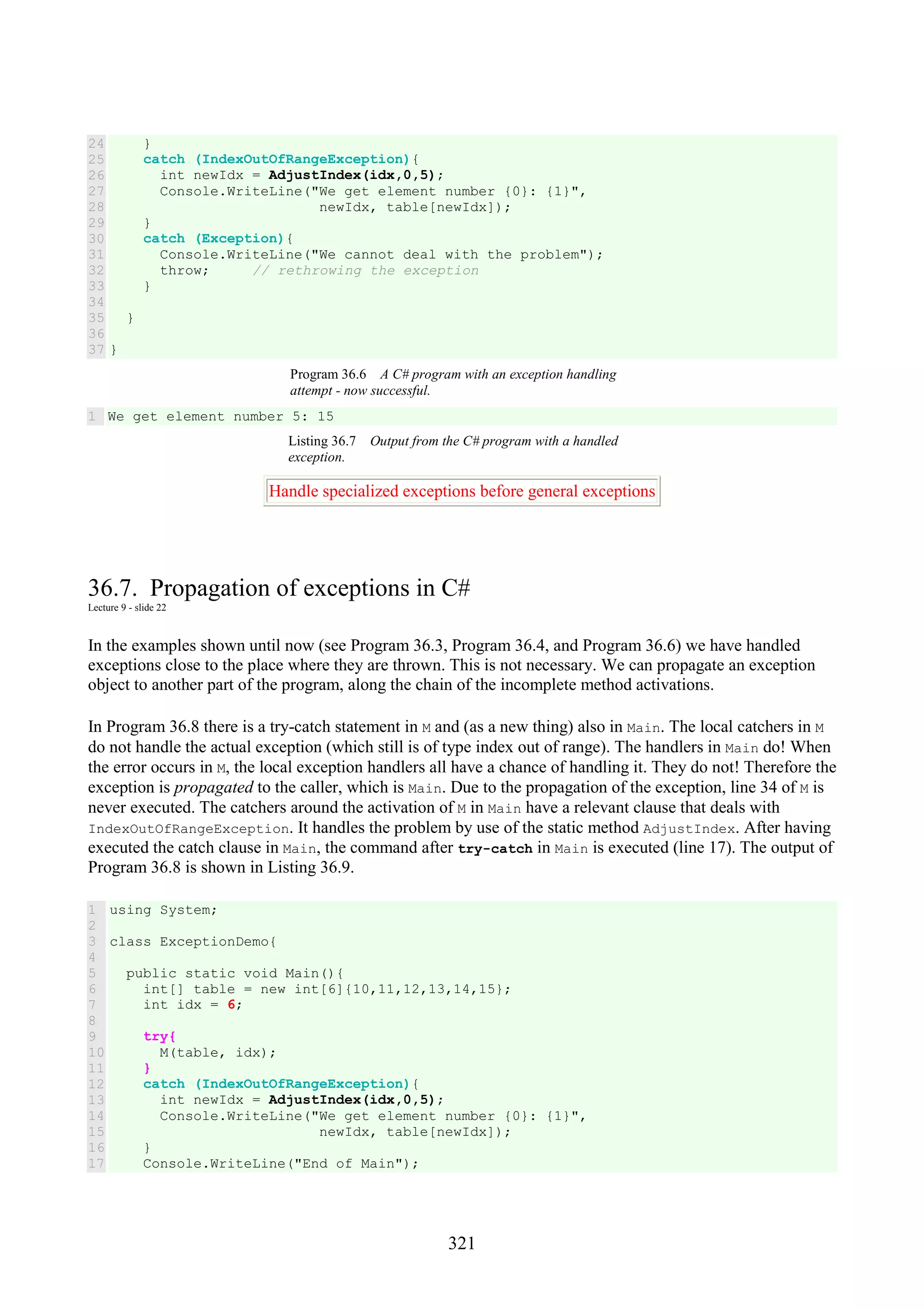 321 24 25 26 27 28 29 30 31 32 33 34 35 36 37 } catch (IndexOutOfRangeException){ int newIdx = AdjustIndex(idx,0,5); Console.WriteLine("We get element number {0}: {1}", newIdx, table[newIdx]); } catch (Exception){ Console.WriteLine("We cannot deal with the problem"); throw; // rethrowing the exception } } } Program 36.6 A C# program with an exception handling attempt - now successful. 1 We get element number 5: 15 Listing 36.7 Output from the C# program with a handled exception. Handle specialized exceptions before general exceptions 36.7. Propagation of exceptions in C# Lecture 9 - slide 22 In the examples shown until now (see Program 36.3, Program 36.4, and Program 36.6) we have handled exceptions close to the place where they are thrown. This is not necessary. We can propagate an exception object to another part of the program, along the chain of the incomplete method activations. In Program 36.8 there is a try-catch statement in M and (as a new thing) also in Main. The local catchers in M do not handle the actual exception (which still is of type index out of range). The handlers in Main do! When the error occurs in M, the local exception handlers all have a chance of handling it. They do not! Therefore the exception is propagated to the caller, which is Main. Due to the propagation of the exception, line 34 of M is never executed. The catchers around the activation of M in Main have a relevant clause that deals with IndexOutOfRangeException. It handles the problem by use of the static method AdjustIndex. After having executed the catch clause in Main, the command after try-catch in Main is executed (line 17). The output of Program 36.8 is shown in Listing 36.9. 1 2 3 4 5 6 7 8 9 10 11 12 13 14 15 16 17 using System; class ExceptionDemo{ public static void Main(){ int[] table = new int[6]{10,11,12,13,14,15}; int idx = 6; try{ M(table, idx); } catch (IndexOutOfRangeException){ int newIdx = AdjustIndex(idx,0,5); Console.WriteLine("We get element number {0}: {1}", newIdx, table[newIdx]); } Console.WriteLine("End of Main"); 
