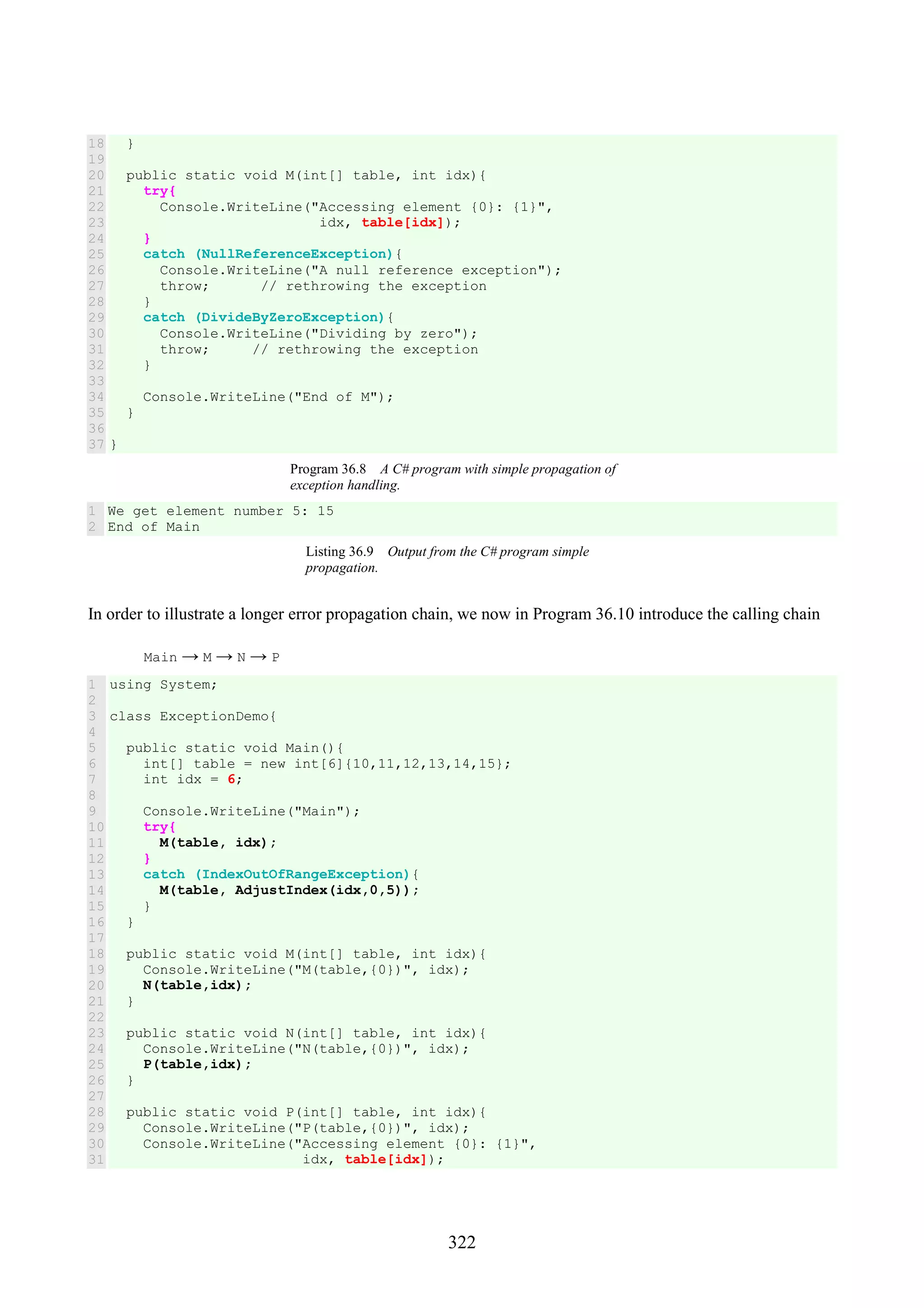 322 18 19 20 21 22 23 24 25 26 27 28 29 30 31 32 33 34 35 36 37 } public static void M(int[] table, int idx){ try{ Console.WriteLine("Accessing element {0}: {1}", idx, table[idx]); } catch (NullReferenceException){ Console.WriteLine("A null reference exception"); throw; // rethrowing the exception } catch (DivideByZeroException){ Console.WriteLine("Dividing by zero"); throw; // rethrowing the exception } Console.WriteLine("End of M"); } } Program 36.8 A C# program with simple propagation of exception handling. 1 2 We get element number 5: 15 End of Main Listing 36.9 Output from the C# program simple propagation. In order to illustrate a longer error propagation chain, we now in Program 36.10 introduce the calling chain Main → M → N → P 1 2 3 4 5 6 7 8 9 10 11 12 13 14 15 16 17 18 19 20 21 22 23 24 25 26 27 28 29 30 31 using System; class ExceptionDemo{ public static void Main(){ int[] table = new int[6]{10,11,12,13,14,15}; int idx = 6; Console.WriteLine("Main"); try{ M(table, idx); } catch (IndexOutOfRangeException){ M(table, AdjustIndex(idx,0,5)); } } public static void M(int[] table, int idx){ Console.WriteLine("M(table,{0})", idx); N(table,idx); } public static void N(int[] table, int idx){ Console.WriteLine("N(table,{0})", idx); P(table,idx); } public static void P(int[] table, int idx){ Console.WriteLine("P(table,{0})", idx); Console.WriteLine("Accessing element {0}: {1}", idx, table[idx]); 