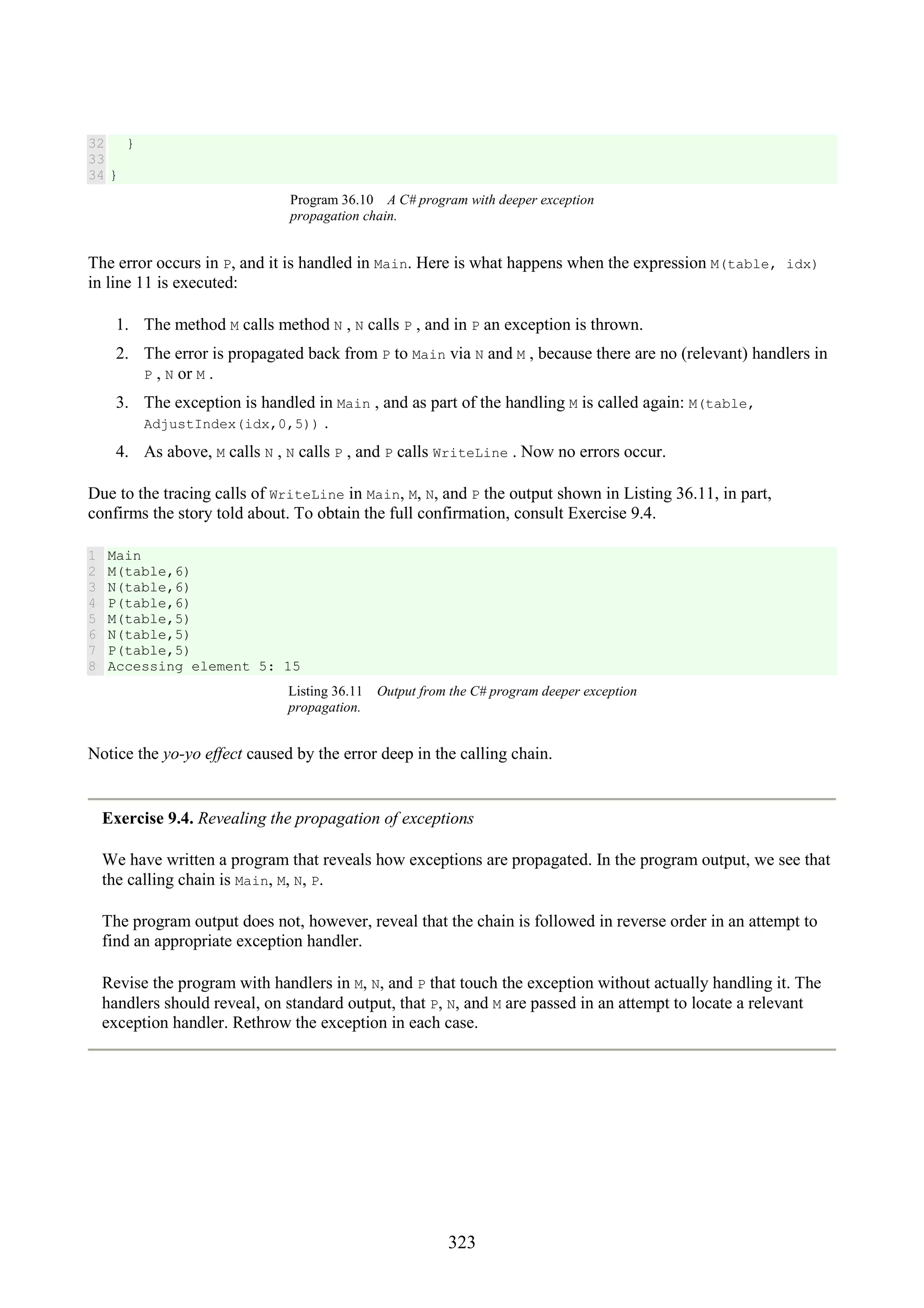 323 32 33 34 } } Program 36.10 A C# program with deeper exception propagation chain. The error occurs in P, and it is handled in Main. Here is what happens when the expression M(table, idx) in line 11 is executed: 1. The method M calls method N , N calls P , and in P an exception is thrown. 2. The error is propagated back from P to Main via N and M , because there are no (relevant) handlers in P , N or M . 3. The exception is handled in Main , and as part of the handling M is called again: M(table, AdjustIndex(idx,0,5)) . 4. As above, M calls N , N calls P , and P calls WriteLine . Now no errors occur. Due to the tracing calls of WriteLine in Main, M, N, and P the output shown in Listing 36.11, in part, confirms the story told about. To obtain the full confirmation, consult Exercise 9.4. 1 2 3 4 5 6 7 8 Main M(table,6) N(table,6) P(table,6) M(table,5) N(table,5) P(table,5) Accessing element 5: 15 Listing 36.11 Output from the C# program deeper exception propagation. Notice the yo-yo effect caused by the error deep in the calling chain. Exercise 9.4. Revealing the propagation of exceptions We have written a program that reveals how exceptions are propagated. In the program output, we see that the calling chain is Main, M, N, P. The program output does not, however, reveal that the chain is followed in reverse order in an attempt to find an appropriate exception handler. Revise the program with handlers in M, N, and P that touch the exception without actually handling it. The handlers should reveal, on standard output, that P, N, and M are passed in an attempt to locate a relevant exception handler. Rethrow the exception in each case. 