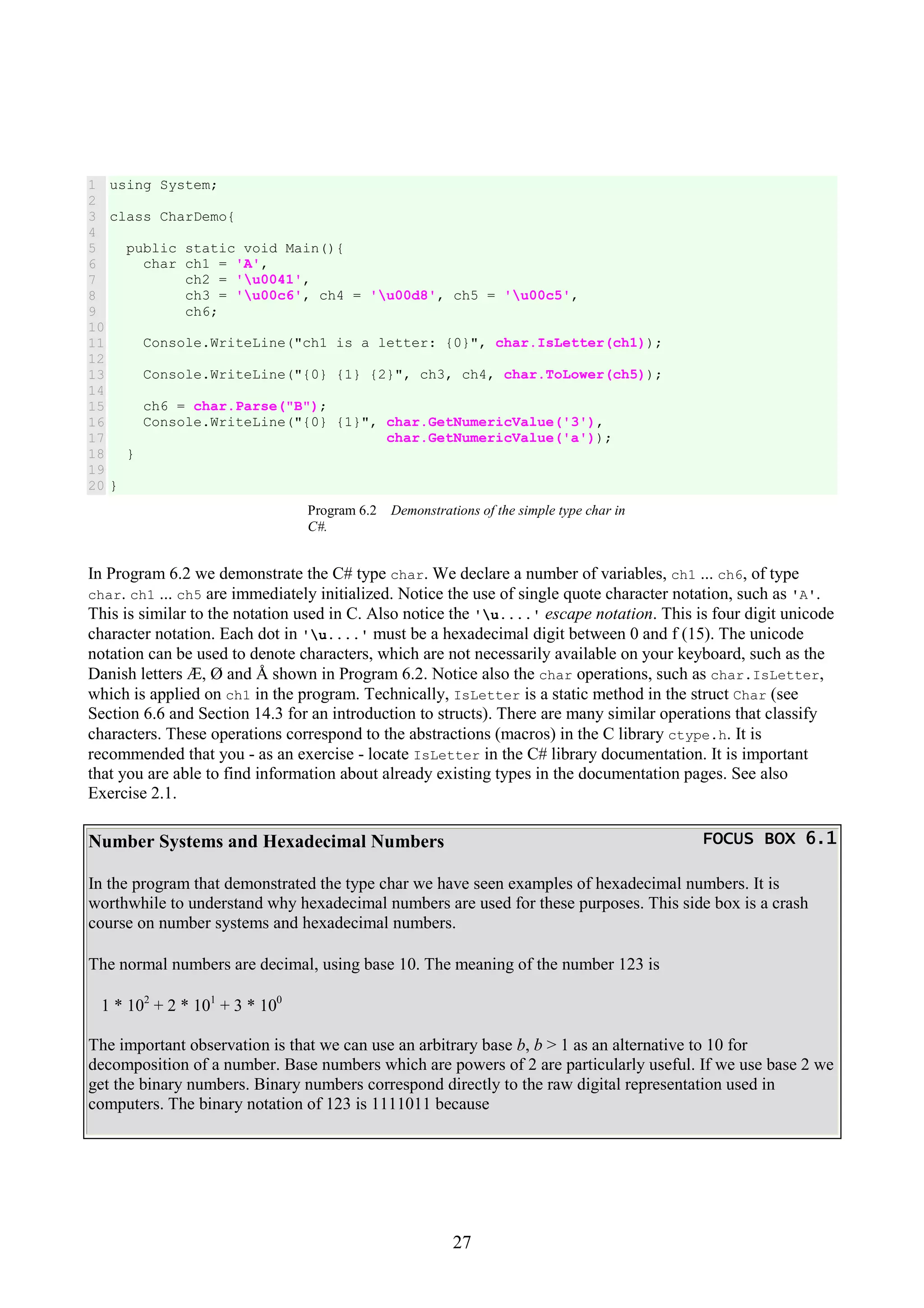 27 1 2 3 4 5 6 7 8 9 10 11 12 13 14 15 16 17 18 19 20 using System; class CharDemo{ public static void Main(){ char ch1 = 'A', ch2 = 'u0041', ch3 = 'u00c6', ch4 = 'u00d8', ch5 = 'u00c5', ch6; Console.WriteLine("ch1 is a letter: {0}", char.IsLetter(ch1)); Console.WriteLine("{0} {1} {2}", ch3, ch4, char.ToLower(ch5)); ch6 = char.Parse("B"); Console.WriteLine("{0} {1}", char.GetNumericValue('3'), char.GetNumericValue('a')); } } Program 6.2 Demonstrations of the simple type char in C#. In Program 6.2 we demonstrate the C# type char. We declare a number of variables, ch1 ... ch6, of type char. ch1 ... ch5 are immediately initialized. Notice the use of single quote character notation, such as 'A'. This is similar to the notation used in C. Also notice the 'u....' escape notation. This is four digit unicode character notation. Each dot in 'u....' must be a hexadecimal digit between 0 and f (15). The unicode notation can be used to denote characters, which are not necessarily available on your keyboard, such as the Danish letters Æ, Ø and Å shown in Program 6.2. Notice also the char operations, such as char.IsLetter, which is applied on ch1 in the program. Technically, IsLetter is a static method in the struct Char (see Section 6.6 and Section 14.3 for an introduction to structs). There are many similar operations that classify characters. These operations correspond to the abstractions (macros) in the C library ctype.h. It is recommended that you - as an exercise - locate IsLetter in the C# library documentation. It is important that you are able to find information about already existing types in the documentation pages. See also Exercise 2.1. Number Systems and Hexadecimal Numbers FOCUS BOX 6.1FOCUS BOX 6.1FOCUS BOX 6.1FOCUS BOX 6.1 In the program that demonstrated the type char we have seen examples of hexadecimal numbers. It is worthwhile to understand why hexadecimal numbers are used for these purposes. This side box is a crash course on number systems and hexadecimal numbers. The normal numbers are decimal, using base 10. The meaning of the number 123 is 1 * 102 + 2 * 101 + 3 * 100 The important observation is that we can use an arbitrary base b, b > 1 as an alternative to 10 for decomposition of a number. Base numbers which are powers of 2 are particularly useful. If we use base 2 we get the binary numbers. Binary numbers correspond directly to the raw digital representation used in computers. The binary notation of 123 is 1111011 because 