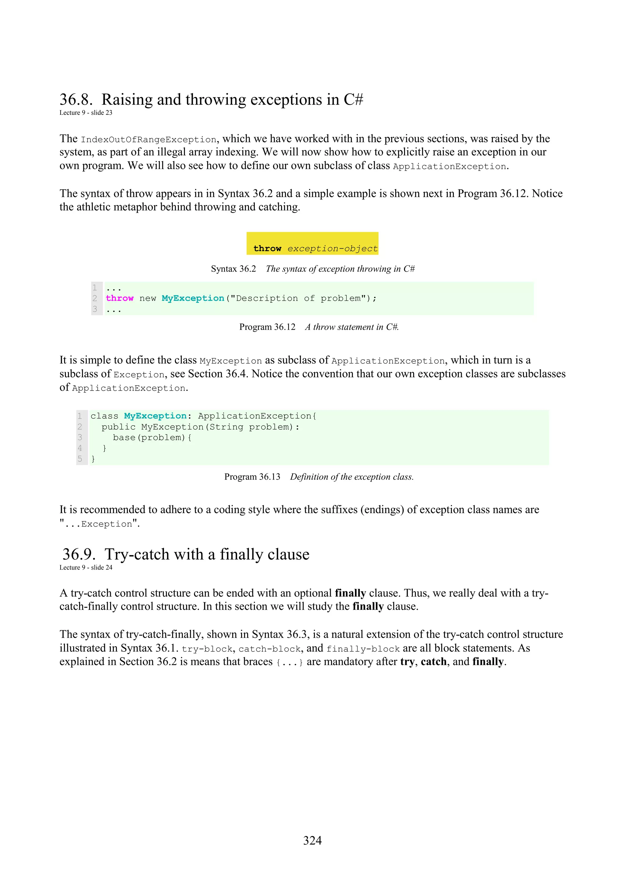 324 36.8. Raising and throwing exceptions in C# Lecture 9 - slide 23 The IndexOutOfRangeException, which we have worked with in the previous sections, was raised by the system, as part of an illegal array indexing. We will now show how to explicitly raise an exception in our own program. We will also see how to define our own subclass of class ApplicationException. The syntax of throw appears in in Syntax 36.2 and a simple example is shown next in Program 36.12. Notice the athletic metaphor behind throwing and catching. throw exception-object Syntax 36.2 The syntax of exception throwing in C# 1 2 3 ... throw new MyException("Description of problem"); ... Program 36.12 A throw statement in C#. It is simple to define the class MyException as subclass of ApplicationException, which in turn is a subclass of Exception, see Section 36.4. Notice the convention that our own exception classes are subclasses of ApplicationException. 1 2 3 4 5 class MyException: ApplicationException{ public MyException(String problem): base(problem){ } } Program 36.13 Definition of the exception class. It is recommended to adhere to a coding style where the suffixes (endings) of exception class names are "...Exception". 36.9. Try-catch with a finally clause Lecture 9 - slide 24 A try-catch control structure can be ended with an optional finally clause. Thus, we really deal with a try- catch-finally control structure. In this section we will study the finally clause. The syntax of try-catch-finally, shown in Syntax 36.3, is a natural extension of the try-catch control structure illustrated in Syntax 36.1. try-block, catch-block, and finally-block are all block statements. As explained in Section 36.2 is means that braces {...} are mandatory after try, catch, and finally. 