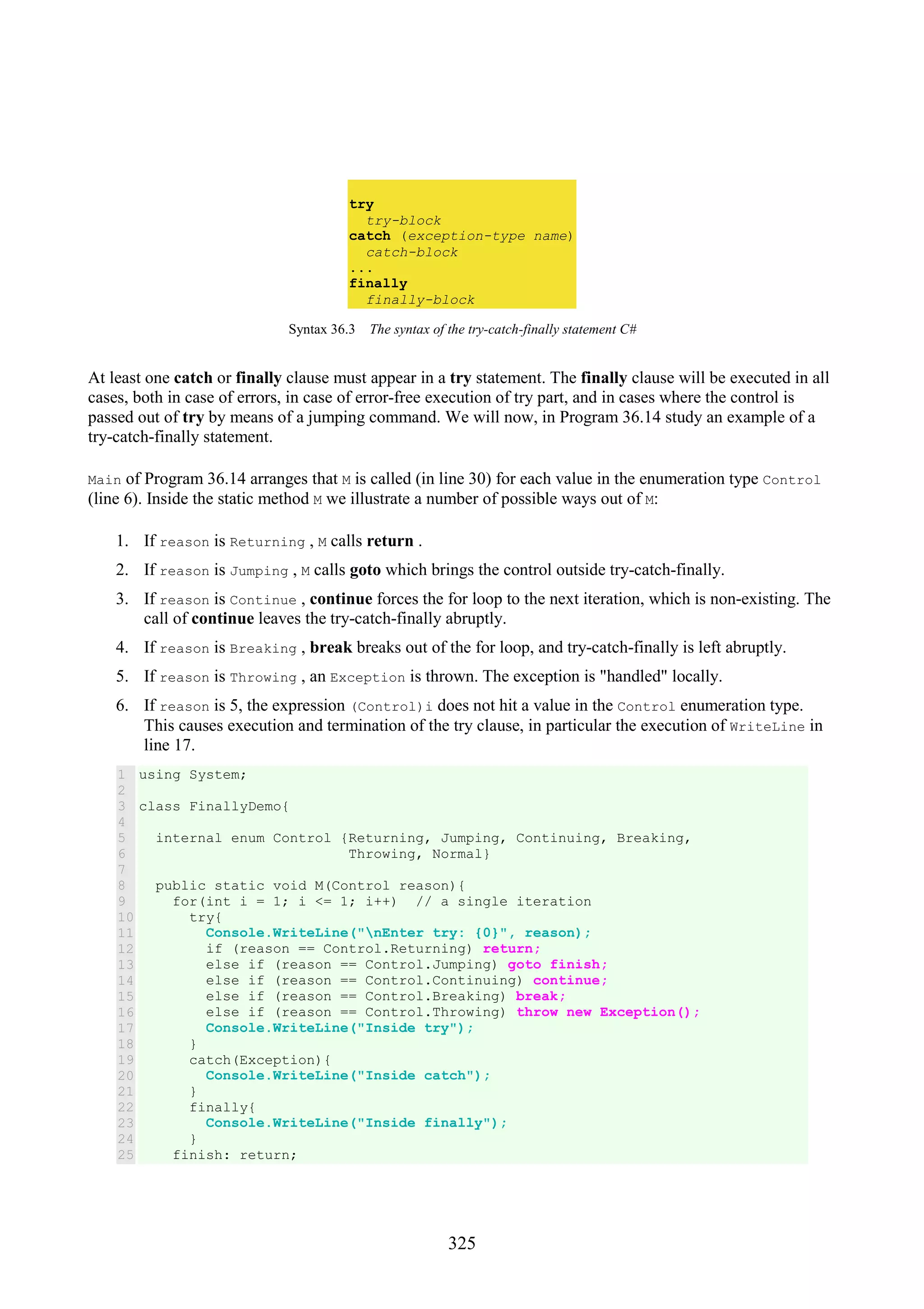 325 try try-block catch (exception-type name) catch-block ... finally finally-block Syntax 36.3 The syntax of the try-catch-finally statement C# At least one catch or finally clause must appear in a try statement. The finally clause will be executed in all cases, both in case of errors, in case of error-free execution of try part, and in cases where the control is passed out of try by means of a jumping command. We will now, in Program 36.14 study an example of a try-catch-finally statement. Main of Program 36.14 arranges that M is called (in line 30) for each value in the enumeration type Control (line 6). Inside the static method M we illustrate a number of possible ways out of M: 1. If reason is Returning , M calls return . 2. If reason is Jumping , M calls goto which brings the control outside try-catch-finally. 3. If reason is Continue , continue forces the for loop to the next iteration, which is non-existing. The call of continue leaves the try-catch-finally abruptly. 4. If reason is Breaking , break breaks out of the for loop, and try-catch-finally is left abruptly. 5. If reason is Throwing , an Exception is thrown. The exception is "handled" locally. 6. If reason is 5, the expression (Control)i does not hit a value in the Control enumeration type. This causes execution and termination of the try clause, in particular the execution of WriteLine in line 17. 1 2 3 4 5 6 7 8 9 10 11 12 13 14 15 16 17 18 19 20 21 22 23 24 25 using System; class FinallyDemo{ internal enum Control {Returning, Jumping, Continuing, Breaking, Throwing, Normal} public static void M(Control reason){ for(int i = 1; i <= 1; i++) // a single iteration try{ Console.WriteLine("nEnter try: {0}", reason); if (reason == Control.Returning) return; else if (reason == Control.Jumping) goto finish; else if (reason == Control.Continuing) continue; else if (reason == Control.Breaking) break; else if (reason == Control.Throwing) throw new Exception(); Console.WriteLine("Inside try"); } catch(Exception){ Console.WriteLine("Inside catch"); } finally{ Console.WriteLine("Inside finally"); } finish: return; 