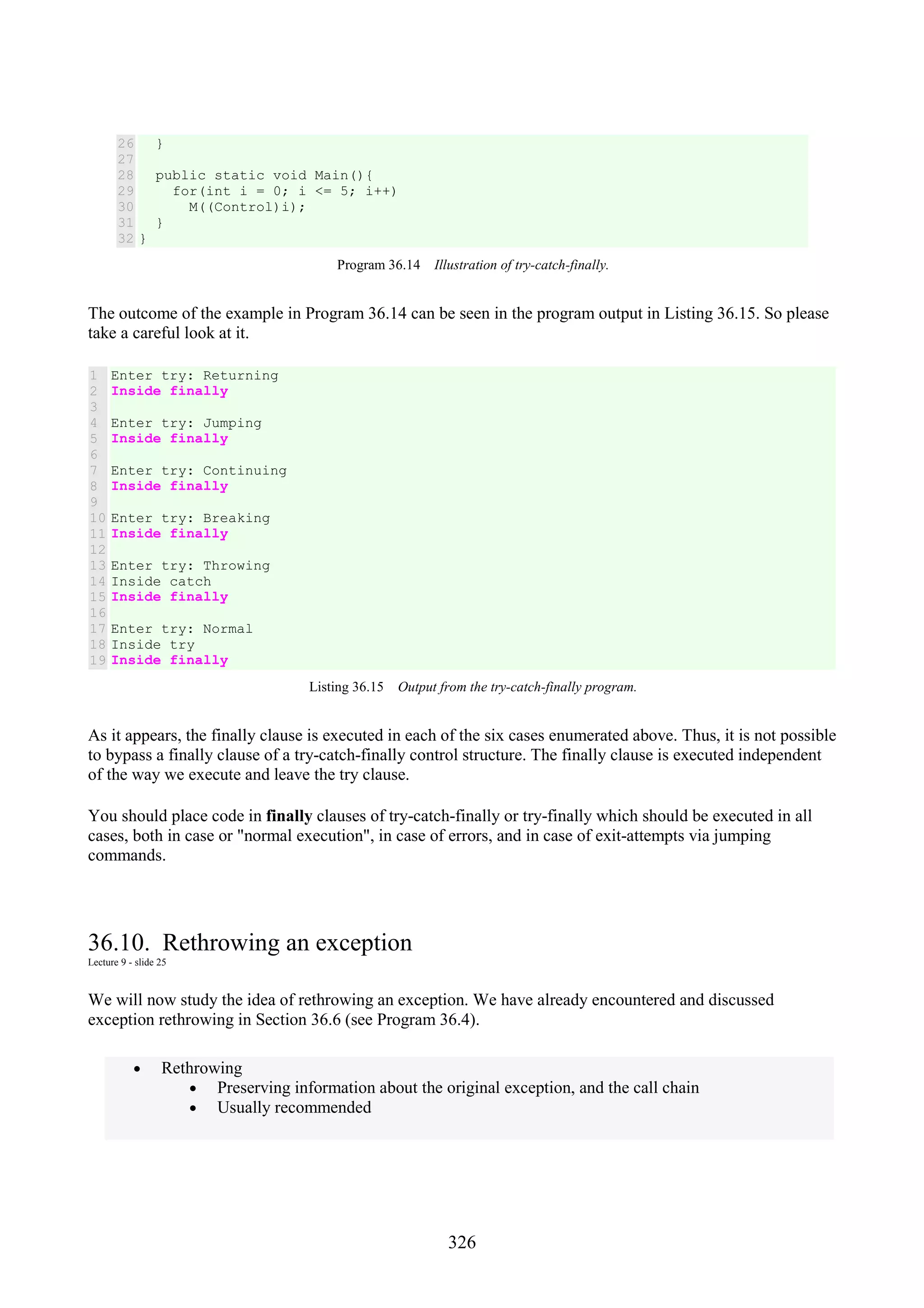 326 26 27 28 29 30 31 32 } public static void Main(){ for(int i = 0; i <= 5; i++) M((Control)i); } } Program 36.14 Illustration of try-catch-finally. The outcome of the example in Program 36.14 can be seen in the program output in Listing 36.15. So please take a careful look at it. 1 2 3 4 5 6 7 8 9 10 11 12 13 14 15 16 17 18 19 Enter try: Returning Inside finally Enter try: Jumping Inside finally Enter try: Continuing Inside finally Enter try: Breaking Inside finally Enter try: Throwing Inside catch Inside finally Enter try: Normal Inside try Inside finally Listing 36.15 Output from the try-catch-finally program. As it appears, the finally clause is executed in each of the six cases enumerated above. Thus, it is not possible to bypass a finally clause of a try-catch-finally control structure. The finally clause is executed independent of the way we execute and leave the try clause. You should place code in finally clauses of try-catch-finally or try-finally which should be executed in all cases, both in case or "normal execution", in case of errors, and in case of exit-attempts via jumping commands. 36.10. Rethrowing an exception Lecture 9 - slide 25 We will now study the idea of rethrowing an exception. We have already encountered and discussed exception rethrowing in Section 36.6 (see Program 36.4). • Rethrowing • Preserving information about the original exception, and the call chain • Usually recommended 