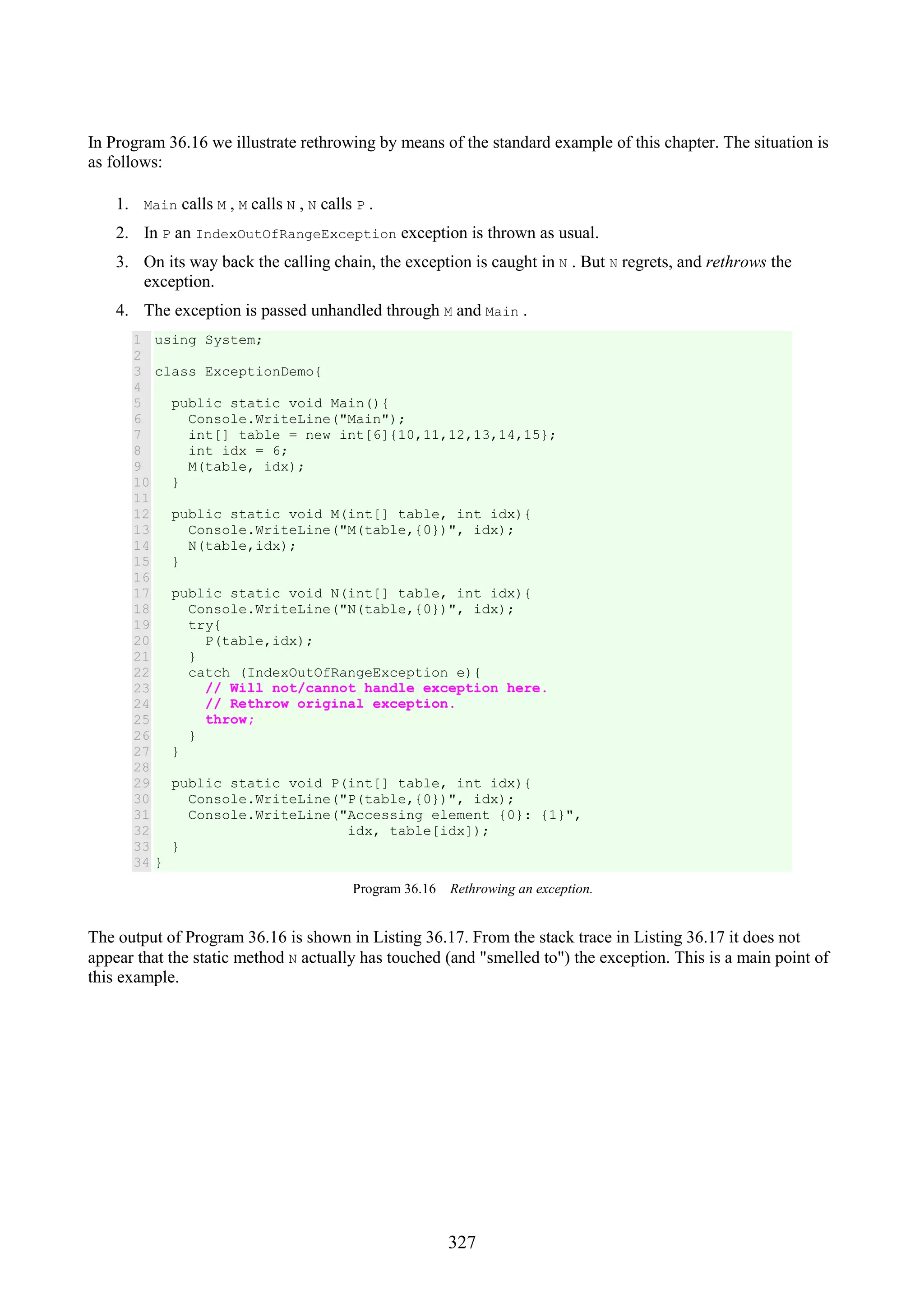 327 In Program 36.16 we illustrate rethrowing by means of the standard example of this chapter. The situation is as follows: 1. Main calls M , M calls N , N calls P . 2. In P an IndexOutOfRangeException exception is thrown as usual. 3. On its way back the calling chain, the exception is caught in N . But N regrets, and rethrows the exception. 4. The exception is passed unhandled through M and Main . 1 2 3 4 5 6 7 8 9 10 11 12 13 14 15 16 17 18 19 20 21 22 23 24 25 26 27 28 29 30 31 32 33 34 using System; class ExceptionDemo{ public static void Main(){ Console.WriteLine("Main"); int[] table = new int[6]{10,11,12,13,14,15}; int idx = 6; M(table, idx); } public static void M(int[] table, int idx){ Console.WriteLine("M(table,{0})", idx); N(table,idx); } public static void N(int[] table, int idx){ Console.WriteLine("N(table,{0})", idx); try{ P(table,idx); } catch (IndexOutOfRangeException e){ // Will not/cannot handle exception here. // Rethrow original exception. throw; } } public static void P(int[] table, int idx){ Console.WriteLine("P(table,{0})", idx); Console.WriteLine("Accessing element {0}: {1}", idx, table[idx]); } } Program 36.16 Rethrowing an exception. The output of Program 36.16 is shown in Listing 36.17. From the stack trace in Listing 36.17 it does not appear that the static method N actually has touched (and "smelled to") the exception. This is a main point of this example. 