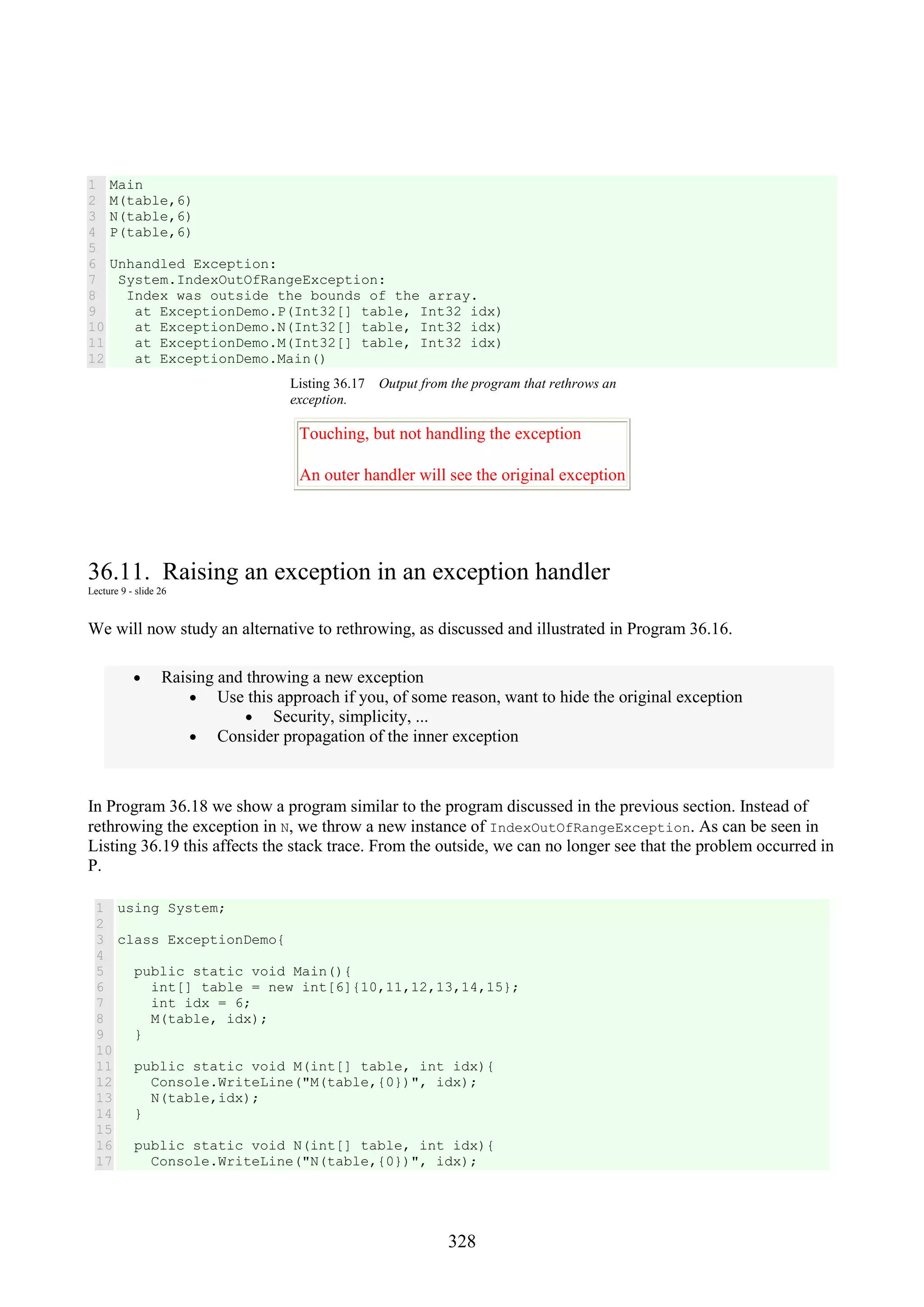328 1 2 3 4 5 6 7 8 9 10 11 12 Main M(table,6) N(table,6) P(table,6) Unhandled Exception: System.IndexOutOfRangeException: Index was outside the bounds of the array. at ExceptionDemo.P(Int32[] table, Int32 idx) at ExceptionDemo.N(Int32[] table, Int32 idx) at ExceptionDemo.M(Int32[] table, Int32 idx) at ExceptionDemo.Main() Listing 36.17 Output from the program that rethrows an exception. Touching, but not handling the exception An outer handler will see the original exception 36.11. Raising an exception in an exception handler Lecture 9 - slide 26 We will now study an alternative to rethrowing, as discussed and illustrated in Program 36.16. • Raising and throwing a new exception • Use this approach if you, of some reason, want to hide the original exception • Security, simplicity, ... • Consider propagation of the inner exception In Program 36.18 we show a program similar to the program discussed in the previous section. Instead of rethrowing the exception in N, we throw a new instance of IndexOutOfRangeException. As can be seen in Listing 36.19 this affects the stack trace. From the outside, we can no longer see that the problem occurred in P. 1 2 3 4 5 6 7 8 9 10 11 12 13 14 15 16 17 using System; class ExceptionDemo{ public static void Main(){ int[] table = new int[6]{10,11,12,13,14,15}; int idx = 6; M(table, idx); } public static void M(int[] table, int idx){ Console.WriteLine("M(table,{0})", idx); N(table,idx); } public static void N(int[] table, int idx){ Console.WriteLine("N(table,{0})", idx); 