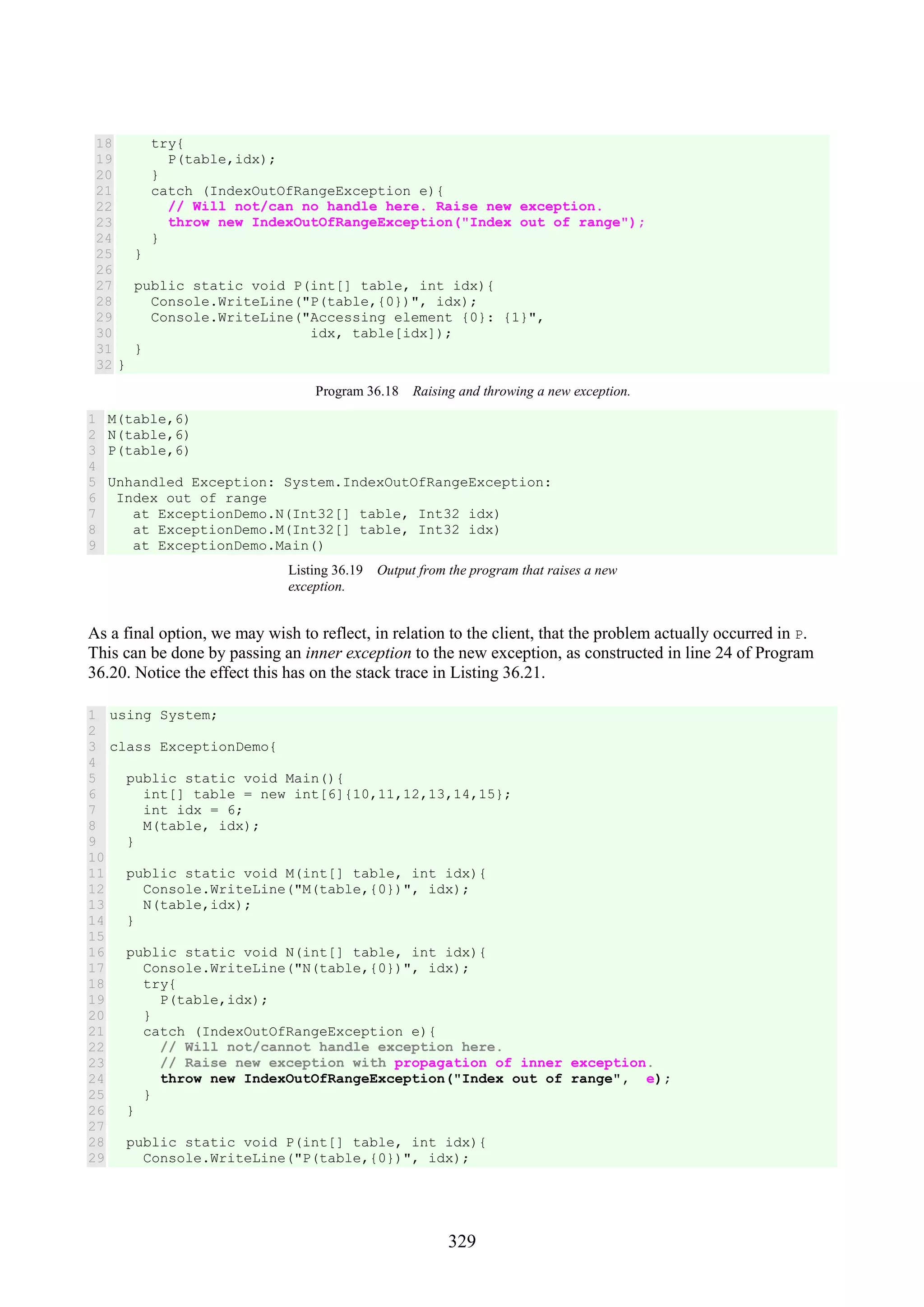 329 18 19 20 21 22 23 24 25 26 27 28 29 30 31 32 try{ P(table,idx); } catch (IndexOutOfRangeException e){ // Will not/can no handle here. Raise new exception. throw new IndexOutOfRangeException("Index out of range"); } } public static void P(int[] table, int idx){ Console.WriteLine("P(table,{0})", idx); Console.WriteLine("Accessing element {0}: {1}", idx, table[idx]); } } Program 36.18 Raising and throwing a new exception. 1 2 3 4 5 6 7 8 9 M(table,6) N(table,6) P(table,6) Unhandled Exception: System.IndexOutOfRangeException: Index out of range at ExceptionDemo.N(Int32[] table, Int32 idx) at ExceptionDemo.M(Int32[] table, Int32 idx) at ExceptionDemo.Main() Listing 36.19 Output from the program that raises a new exception. As a final option, we may wish to reflect, in relation to the client, that the problem actually occurred in P. This can be done by passing an inner exception to the new exception, as constructed in line 24 of Program 36.20. Notice the effect this has on the stack trace in Listing 36.21. 1 2 3 4 5 6 7 8 9 10 11 12 13 14 15 16 17 18 19 20 21 22 23 24 25 26 27 28 29 using System; class ExceptionDemo{ public static void Main(){ int[] table = new int[6]{10,11,12,13,14,15}; int idx = 6; M(table, idx); } public static void M(int[] table, int idx){ Console.WriteLine("M(table,{0})", idx); N(table,idx); } public static void N(int[] table, int idx){ Console.WriteLine("N(table,{0})", idx); try{ P(table,idx); } catch (IndexOutOfRangeException e){ // Will not/cannot handle exception here. // Raise new exception with propagation of inner exception. throw new IndexOutOfRangeException("Index out of range", e); } } public static void P(int[] table, int idx){ Console.WriteLine("P(table,{0})", idx); 