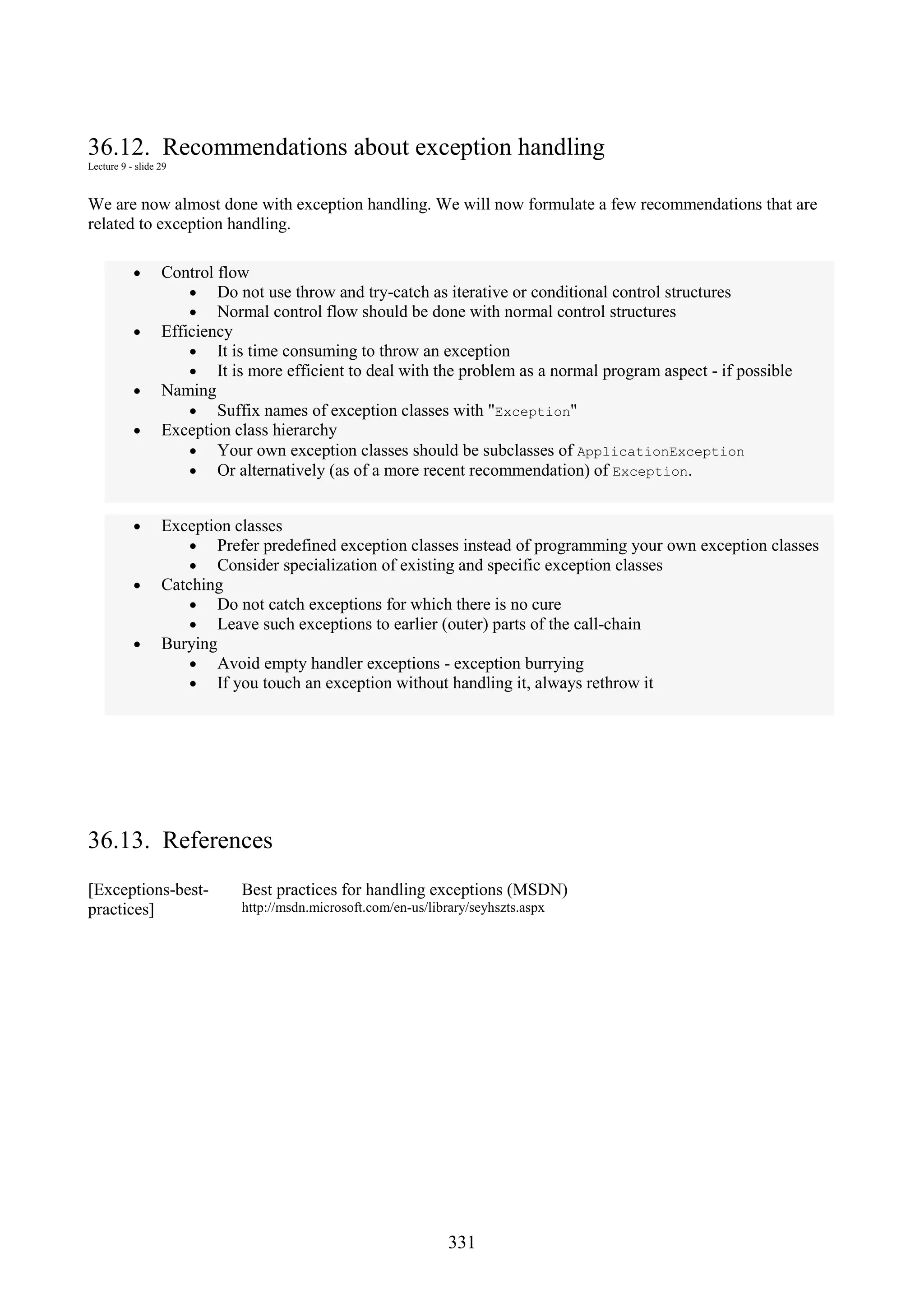 331 36.12. Recommendations about exception handling Lecture 9 - slide 29 We are now almost done with exception handling. We will now formulate a few recommendations that are related to exception handling. • Control flow • Do not use throw and try-catch as iterative or conditional control structures • Normal control flow should be done with normal control structures • Efficiency • It is time consuming to throw an exception • It is more efficient to deal with the problem as a normal program aspect - if possible • Naming • Suffix names of exception classes with "Exception" • Exception class hierarchy • Your own exception classes should be subclasses of ApplicationException • Or alternatively (as of a more recent recommendation) of Exception. • Exception classes • Prefer predefined exception classes instead of programming your own exception classes • Consider specialization of existing and specific exception classes • Catching • Do not catch exceptions for which there is no cure • Leave such exceptions to earlier (outer) parts of the call-chain • Burying • Avoid empty handler exceptions - exception burrying • If you touch an exception without handling it, always rethrow it 36.13. References [Exceptions-best- practices] Best practices for handling exceptions (MSDN) http://msdn.microsoft.com/en-us/library/seyhszts.aspx 