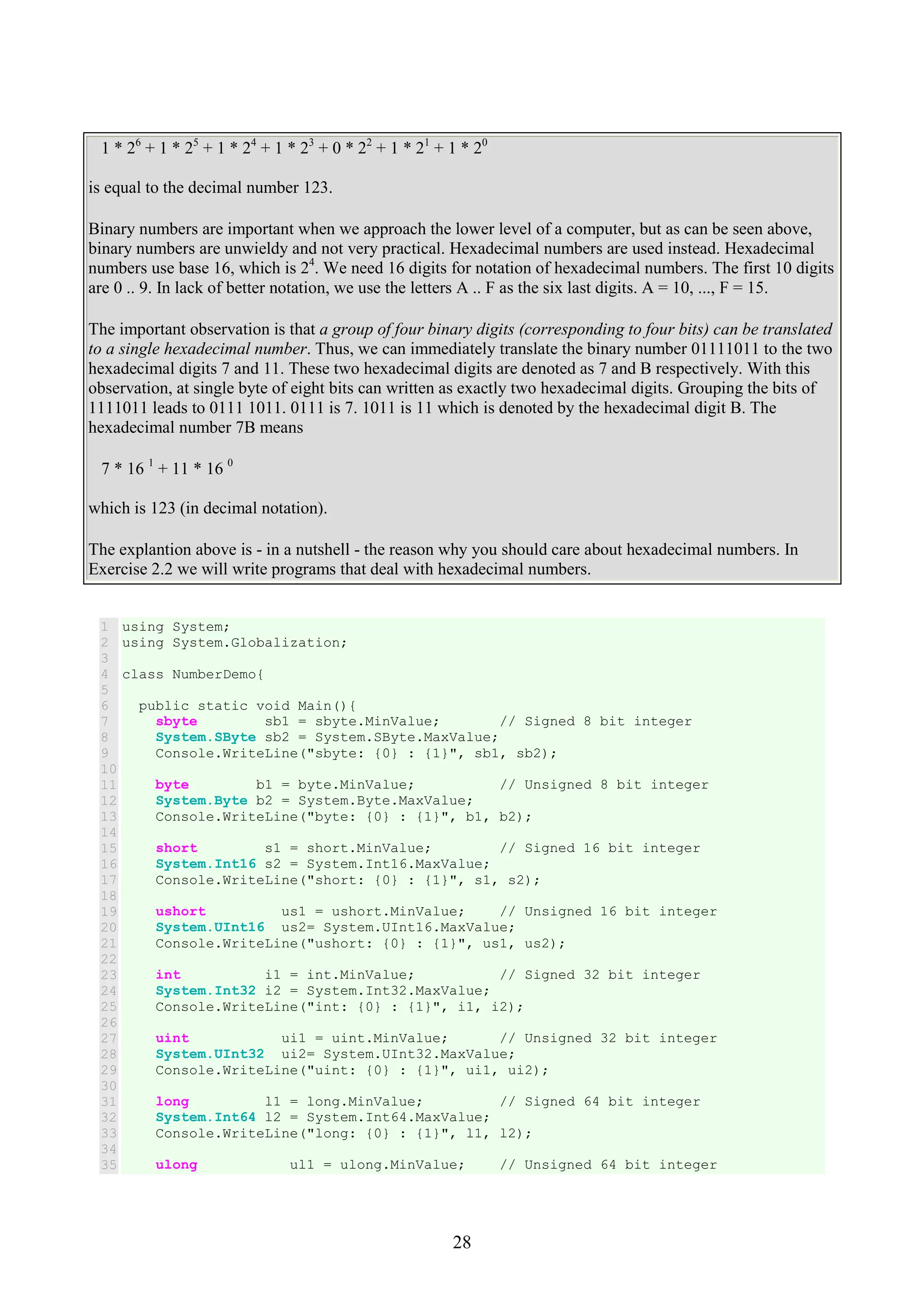 28 1 * 26 + 1 * 25 + 1 * 24 + 1 * 23 + 0 * 22 + 1 * 21 + 1 * 20 is equal to the decimal number 123. Binary numbers are important when we approach the lower level of a computer, but as can be seen above, binary numbers are unwieldy and not very practical. Hexadecimal numbers are used instead. Hexadecimal numbers use base 16, which is 24 . We need 16 digits for notation of hexadecimal numbers. The first 10 digits are 0 .. 9. In lack of better notation, we use the letters A .. F as the six last digits. A = 10, ..., F = 15. The important observation is that a group of four binary digits (corresponding to four bits) can be translated to a single hexadecimal number. Thus, we can immediately translate the binary number 01111011 to the two hexadecimal digits 7 and 11. These two hexadecimal digits are denoted as 7 and B respectively. With this observation, at single byte of eight bits can written as exactly two hexadecimal digits. Grouping the bits of 1111011 leads to 0111 1011. 0111 is 7. 1011 is 11 which is denoted by the hexadecimal digit B. The hexadecimal number 7B means 7 * 16 1 + 11 * 16 0 which is 123 (in decimal notation). The explantion above is - in a nutshell - the reason why you should care about hexadecimal numbers. In Exercise 2.2 we will write programs that deal with hexadecimal numbers. 1 2 3 4 5 6 7 8 9 10 11 12 13 14 15 16 17 18 19 20 21 22 23 24 25 26 27 28 29 30 31 32 33 34 35 using System; using System.Globalization; class NumberDemo{ public static void Main(){ sbyte sb1 = sbyte.MinValue; // Signed 8 bit integer System.SByte sb2 = System.SByte.MaxValue; Console.WriteLine("sbyte: {0} : {1}", sb1, sb2); byte b1 = byte.MinValue; // Unsigned 8 bit integer System.Byte b2 = System.Byte.MaxValue; Console.WriteLine("byte: {0} : {1}", b1, b2); short s1 = short.MinValue; // Signed 16 bit integer System.Int16 s2 = System.Int16.MaxValue; Console.WriteLine("short: {0} : {1}", s1, s2); ushort us1 = ushort.MinValue; // Unsigned 16 bit integer System.UInt16 us2= System.UInt16.MaxValue; Console.WriteLine("ushort: {0} : {1}", us1, us2); int i1 = int.MinValue; // Signed 32 bit integer System.Int32 i2 = System.Int32.MaxValue; Console.WriteLine("int: {0} : {1}", i1, i2); uint ui1 = uint.MinValue; // Unsigned 32 bit integer System.UInt32 ui2= System.UInt32.MaxValue; Console.WriteLine("uint: {0} : {1}", ui1, ui2); long l1 = long.MinValue; // Signed 64 bit integer System.Int64 l2 = System.Int64.MaxValue; Console.WriteLine("long: {0} : {1}", l1, l2); ulong ul1 = ulong.MinValue; // Unsigned 64 bit integer 