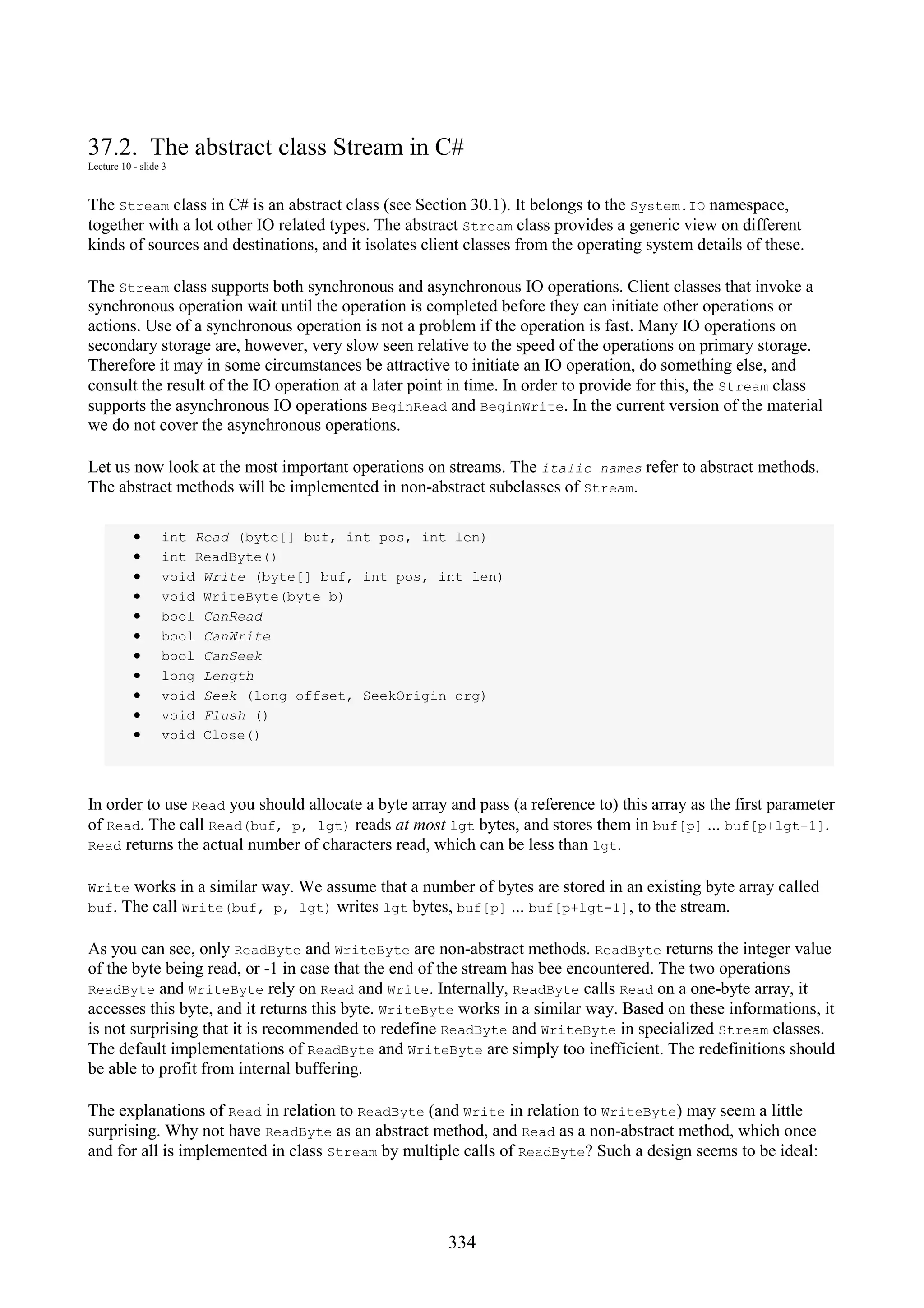 334 37.2. The abstract class Stream in C# Lecture 10 - slide 3 The Stream class in C# is an abstract class (see Section 30.1). It belongs to the System.IO namespace, together with a lot other IO related types. The abstract Stream class provides a generic view on different kinds of sources and destinations, and it isolates client classes from the operating system details of these. The Stream class supports both synchronous and asynchronous IO operations. Client classes that invoke a synchronous operation wait until the operation is completed before they can initiate other operations or actions. Use of a synchronous operation is not a problem if the operation is fast. Many IO operations on secondary storage are, however, very slow seen relative to the speed of the operations on primary storage. Therefore it may in some circumstances be attractive to initiate an IO operation, do something else, and consult the result of the IO operation at a later point in time. In order to provide for this, the Stream class supports the asynchronous IO operations BeginRead and BeginWrite. In the current version of the material we do not cover the asynchronous operations. Let us now look at the most important operations on streams. The italic names refer to abstract methods. The abstract methods will be implemented in non-abstract subclasses of Stream. • int Read (byte[] buf, int pos, int len) • int ReadByte() • void Write (byte[] buf, int pos, int len) • void WriteByte(byte b) • bool CanRead • bool CanWrite • bool CanSeek • long Length • void Seek (long offset, SeekOrigin org) • void Flush () • void Close() In order to use Read you should allocate a byte array and pass (a reference to) this array as the first parameter of Read. The call Read(buf, p, lgt) reads at most lgt bytes, and stores them in buf[p] ... buf[p+lgt-1]. Read returns the actual number of characters read, which can be less than lgt. Write works in a similar way. We assume that a number of bytes are stored in an existing byte array called buf. The call Write(buf, p, lgt) writes lgt bytes, buf[p] ... buf[p+lgt-1], to the stream. As you can see, only ReadByte and WriteByte are non-abstract methods. ReadByte returns the integer value of the byte being read, or -1 in case that the end of the stream has bee encountered. The two operations ReadByte and WriteByte rely on Read and Write. Internally, ReadByte calls Read on a one-byte array, it accesses this byte, and it returns this byte. WriteByte works in a similar way. Based on these informations, it is not surprising that it is recommended to redefine ReadByte and WriteByte in specialized Stream classes. The default implementations of ReadByte and WriteByte are simply too inefficient. The redefinitions should be able to profit from internal buffering. The explanations of Read in relation to ReadByte (and Write in relation to WriteByte) may seem a little surprising. Why not have ReadByte as an abstract method, and Read as a non-abstract method, which once and for all is implemented in class Stream by multiple calls of ReadByte? Such a design seems to be ideal: 