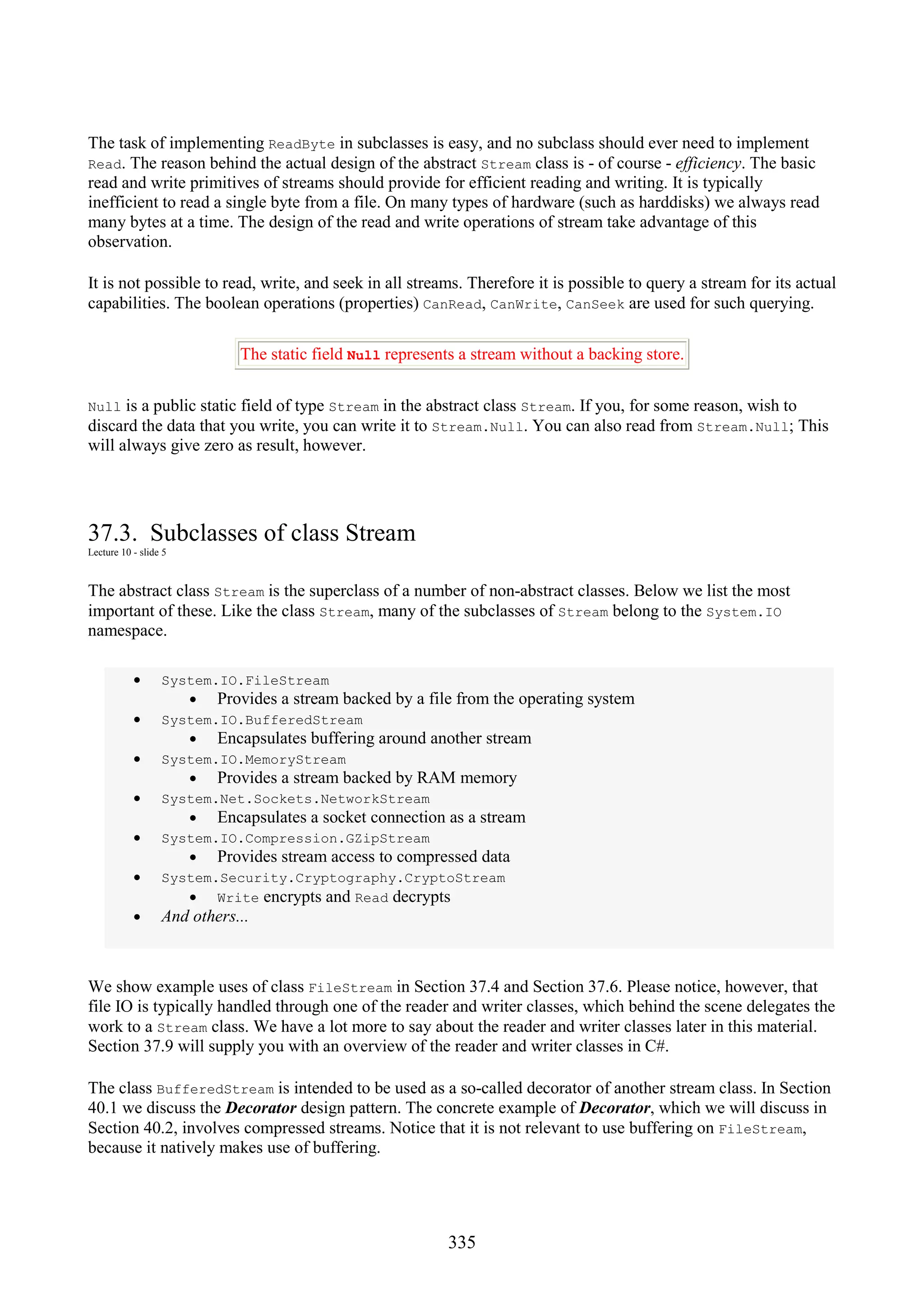 335 The task of implementing ReadByte in subclasses is easy, and no subclass should ever need to implement Read. The reason behind the actual design of the abstract Stream class is - of course - efficiency. The basic read and write primitives of streams should provide for efficient reading and writing. It is typically inefficient to read a single byte from a file. On many types of hardware (such as harddisks) we always read many bytes at a time. The design of the read and write operations of stream take advantage of this observation. It is not possible to read, write, and seek in all streams. Therefore it is possible to query a stream for its actual capabilities. The boolean operations (properties) CanRead, CanWrite, CanSeek are used for such querying. The static field Null represents a stream without a backing store. Null is a public static field of type Stream in the abstract class Stream. If you, for some reason, wish to discard the data that you write, you can write it to Stream.Null. You can also read from Stream.Null; This will always give zero as result, however. 37.3. Subclasses of class Stream Lecture 10 - slide 5 The abstract class Stream is the superclass of a number of non-abstract classes. Below we list the most important of these. Like the class Stream, many of the subclasses of Stream belong to the System.IO namespace. • System.IO.FileStream • Provides a stream backed by a file from the operating system • System.IO.BufferedStream • Encapsulates buffering around another stream • System.IO.MemoryStream • Provides a stream backed by RAM memory • System.Net.Sockets.NetworkStream • Encapsulates a socket connection as a stream • System.IO.Compression.GZipStream • Provides stream access to compressed data • System.Security.Cryptography.CryptoStream • Write encrypts and Read decrypts • And others... We show example uses of class FileStream in Section 37.4 and Section 37.6. Please notice, however, that file IO is typically handled through one of the reader and writer classes, which behind the scene delegates the work to a Stream class. We have a lot more to say about the reader and writer classes later in this material. Section 37.9 will supply you with an overview of the reader and writer classes in C#. The class BufferedStream is intended to be used as a so-called decorator of another stream class. In Section 40.1 we discuss the Decorator design pattern. The concrete example of Decorator, which we will discuss in Section 40.2, involves compressed streams. Notice that it is not relevant to use buffering on FileStream, because it natively makes use of buffering. 