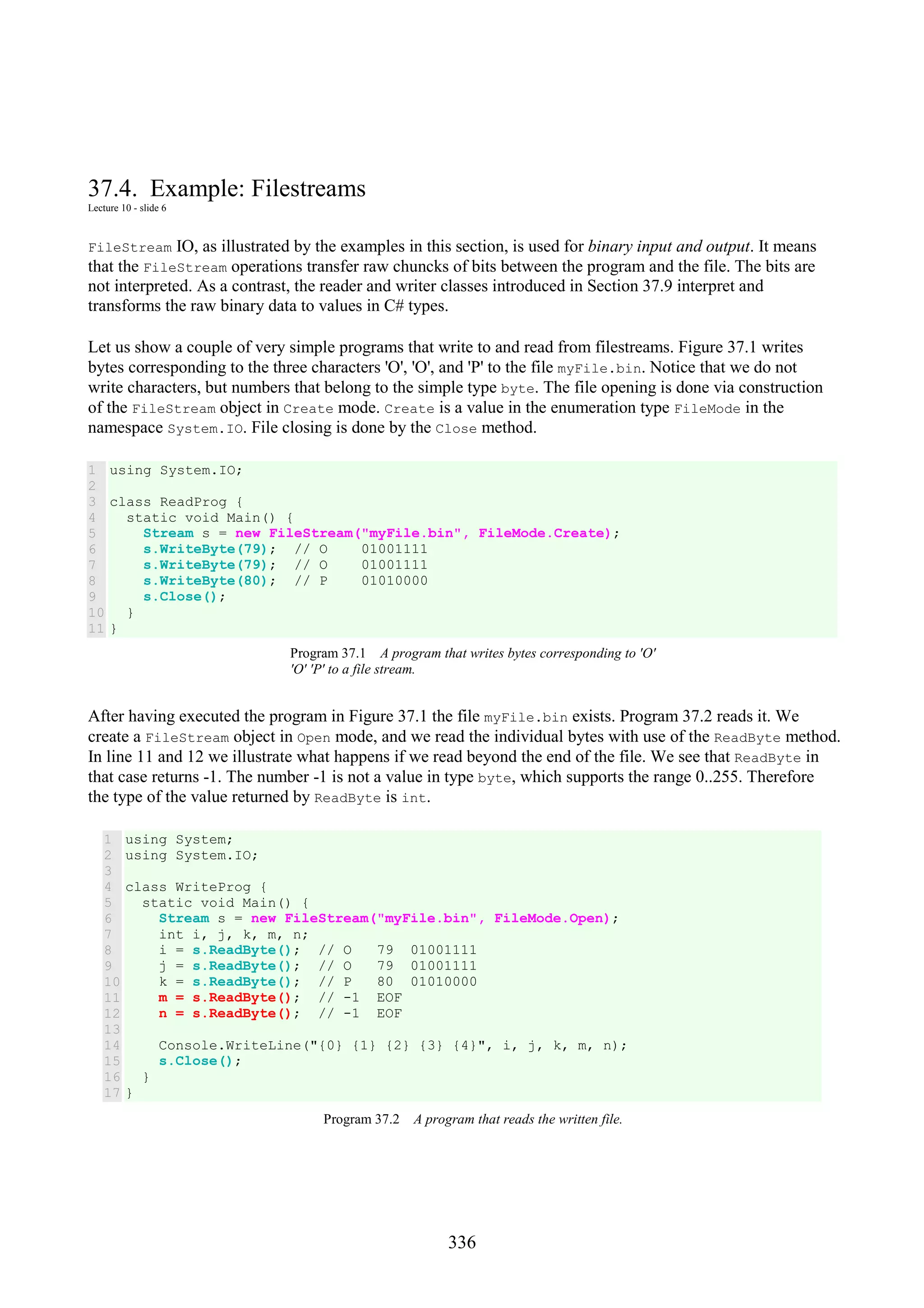 336 37.4. Example: Filestreams Lecture 10 - slide 6 FileStream IO, as illustrated by the examples in this section, is used for binary input and output. It means that the FileStream operations transfer raw chuncks of bits between the program and the file. The bits are not interpreted. As a contrast, the reader and writer classes introduced in Section 37.9 interpret and transforms the raw binary data to values in C# types. Let us show a couple of very simple programs that write to and read from filestreams. Figure 37.1 writes bytes corresponding to the three characters 'O', 'O', and 'P' to the file myFile.bin. Notice that we do not write characters, but numbers that belong to the simple type byte. The file opening is done via construction of the FileStream object in Create mode. Create is a value in the enumeration type FileMode in the namespace System.IO. File closing is done by the Close method. 1 2 3 4 5 6 7 8 9 10 11 using System.IO; class ReadProg { static void Main() { Stream s = new FileStream("myFile.bin", FileMode.Create); s.WriteByte(79); // O 01001111 s.WriteByte(79); // O 01001111 s.WriteByte(80); // P 01010000 s.Close(); } } Program 37.1 A program that writes bytes corresponding to 'O' 'O' 'P' to a file stream. After having executed the program in Figure 37.1 the file myFile.bin exists. Program 37.2 reads it. We create a FileStream object in Open mode, and we read the individual bytes with use of the ReadByte method. In line 11 and 12 we illustrate what happens if we read beyond the end of the file. We see that ReadByte in that case returns -1. The number -1 is not a value in type byte, which supports the range 0..255. Therefore the type of the value returned by ReadByte is int. 1 2 3 4 5 6 7 8 9 10 11 12 13 14 15 16 17 using System; using System.IO; class WriteProg { static void Main() { Stream s = new FileStream("myFile.bin", FileMode.Open); int i, j, k, m, n; i = s.ReadByte(); // O 79 01001111 j = s.ReadByte(); // O 79 01001111 k = s.ReadByte(); // P 80 01010000 m = s.ReadByte(); // -1 EOF n = s.ReadByte(); // -1 EOF Console.WriteLine("{0} {1} {2} {3} {4}", i, j, k, m, n); s.Close(); } } Program 37.2 A program that reads the written file. 