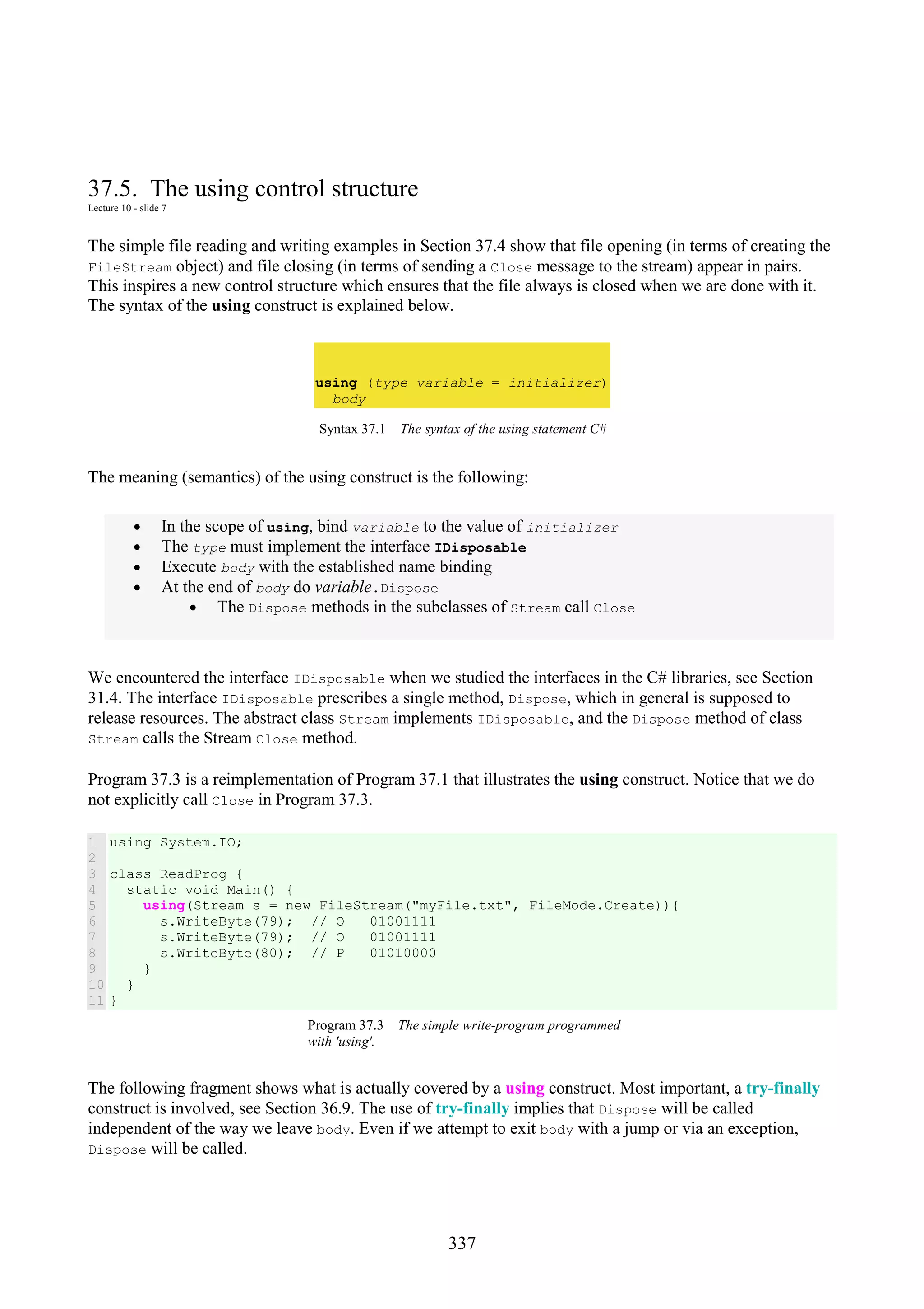 337 37.5. The using control structure Lecture 10 - slide 7 The simple file reading and writing examples in Section 37.4 show that file opening (in terms of creating the FileStream object) and file closing (in terms of sending a Close message to the stream) appear in pairs. This inspires a new control structure which ensures that the file always is closed when we are done with it. The syntax of the using construct is explained below. using (type variable = initializer) body Syntax 37.1 The syntax of the using statement C# The meaning (semantics) of the using construct is the following: • In the scope of using, bind variable to the value of initializer • The type must implement the interface IDisposable • Execute body with the established name binding • At the end of body do variable.Dispose • The Dispose methods in the subclasses of Stream call Close We encountered the interface IDisposable when we studied the interfaces in the C# libraries, see Section 31.4. The interface IDisposable prescribes a single method, Dispose, which in general is supposed to release resources. The abstract class Stream implements IDisposable, and the Dispose method of class Stream calls the Stream Close method. Program 37.3 is a reimplementation of Program 37.1 that illustrates the using construct. Notice that we do not explicitly call Close in Program 37.3. 1 2 3 4 5 6 7 8 9 10 11 using System.IO; class ReadProg { static void Main() { using(Stream s = new FileStream("myFile.txt", FileMode.Create)){ s.WriteByte(79); // O 01001111 s.WriteByte(79); // O 01001111 s.WriteByte(80); // P 01010000 } } } Program 37.3 The simple write-program programmed with 'using'. The following fragment shows what is actually covered by a using construct. Most important, a try-finally construct is involved, see Section 36.9. The use of try-finally implies that Dispose will be called independent of the way we leave body. Even if we attempt to exit body with a jump or via an exception, Dispose will be called. 