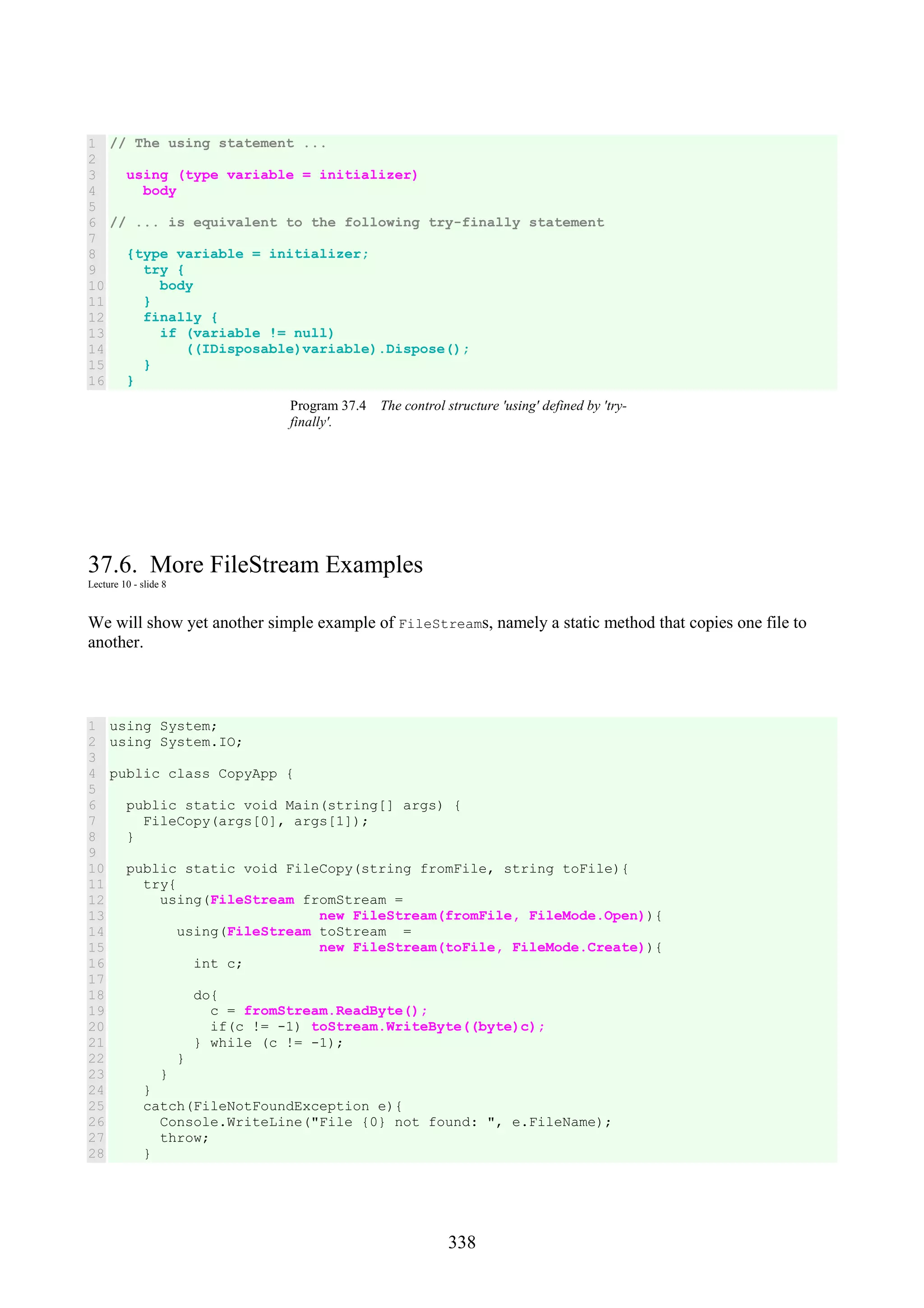 338 1 2 3 4 5 6 7 8 9 10 11 12 13 14 15 16 // The using statement ... using (type variable = initializer) body // ... is equivalent to the following try-finally statement {type variable = initializer; try { body } finally { if (variable != null) ((IDisposable)variable).Dispose(); } } Program 37.4 The control structure 'using' defined by 'try- finally'. 37.6. More FileStream Examples Lecture 10 - slide 8 We will show yet another simple example of FileStreams, namely a static method that copies one file to another. 1 2 3 4 5 6 7 8 9 10 11 12 13 14 15 16 17 18 19 20 21 22 23 24 25 26 27 28 using System; using System.IO; public class CopyApp { public static void Main(string[] args) { FileCopy(args[0], args[1]); } public static void FileCopy(string fromFile, string toFile){ try{ using(FileStream fromStream = new FileStream(fromFile, FileMode.Open)){ using(FileStream toStream = new FileStream(toFile, FileMode.Create)){ int c; do{ c = fromStream.ReadByte(); if(c != -1) toStream.WriteByte((byte)c); } while (c != -1); } } } catch(FileNotFoundException e){ Console.WriteLine("File {0} not found: ", e.FileName); throw; } 